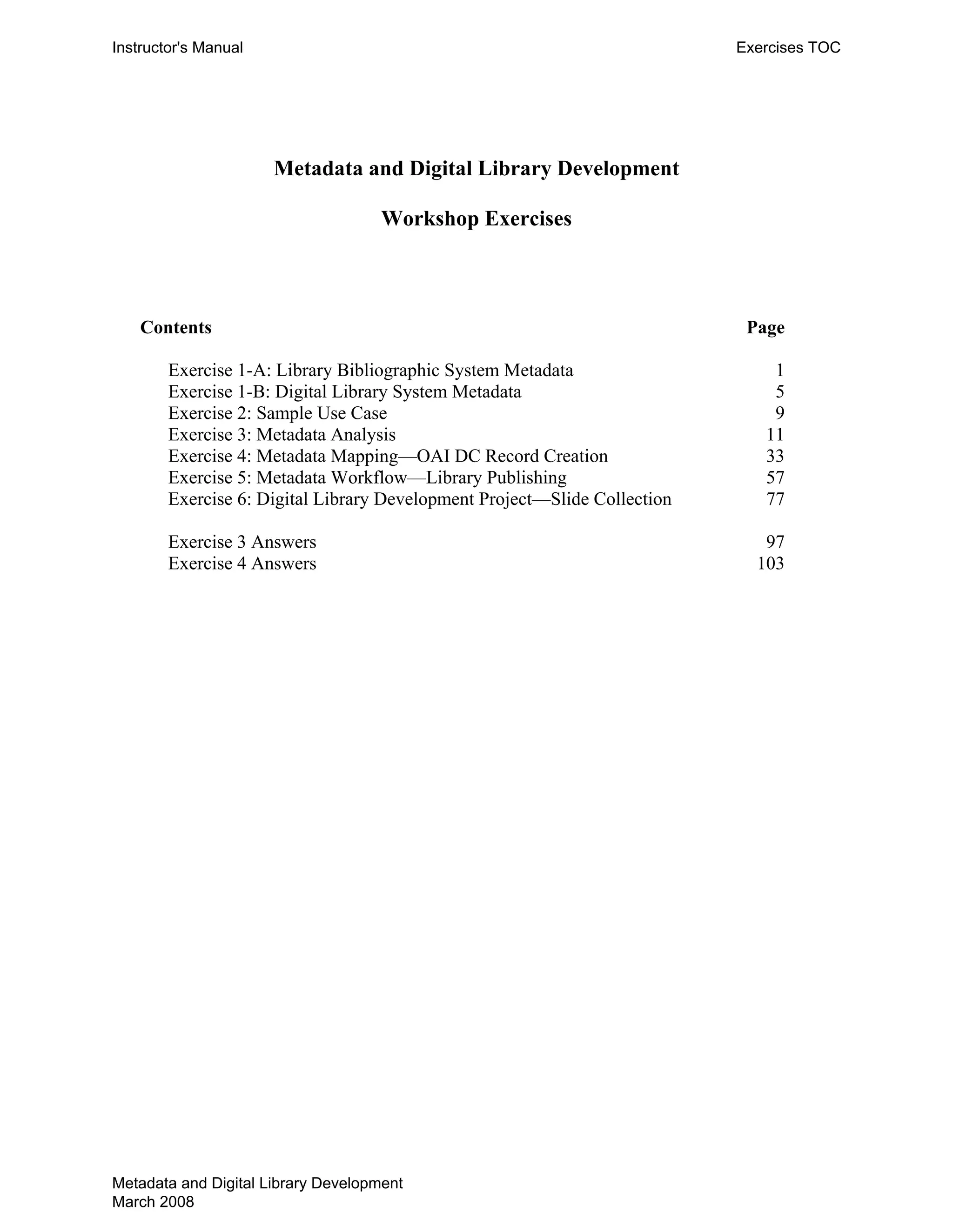 Instructor's Manual Exercises TOC
Metadata and Digital Library Development
Workshop Exercises
Contents Page
Exercise 1-A: Library Bibliographic System Metadata 1 

Exercise 1-B: Digital Library System Metadata 5 

Exercise 2: Sample Use Case 9 

Exercise 3: Metadata Analysis 11 

Exercise 4: Metadata Mapping—OAI DC Record Creation 33 

Exercise 5: Metadata Workflow—Library Publishing 57 

Exercise 6: Digital Library Development Project—Slide Collection 77 

Exercise 3 Answers 97 

Exercise 4 Answers 103 

Metadata and Digital Library Development
March 2008
 