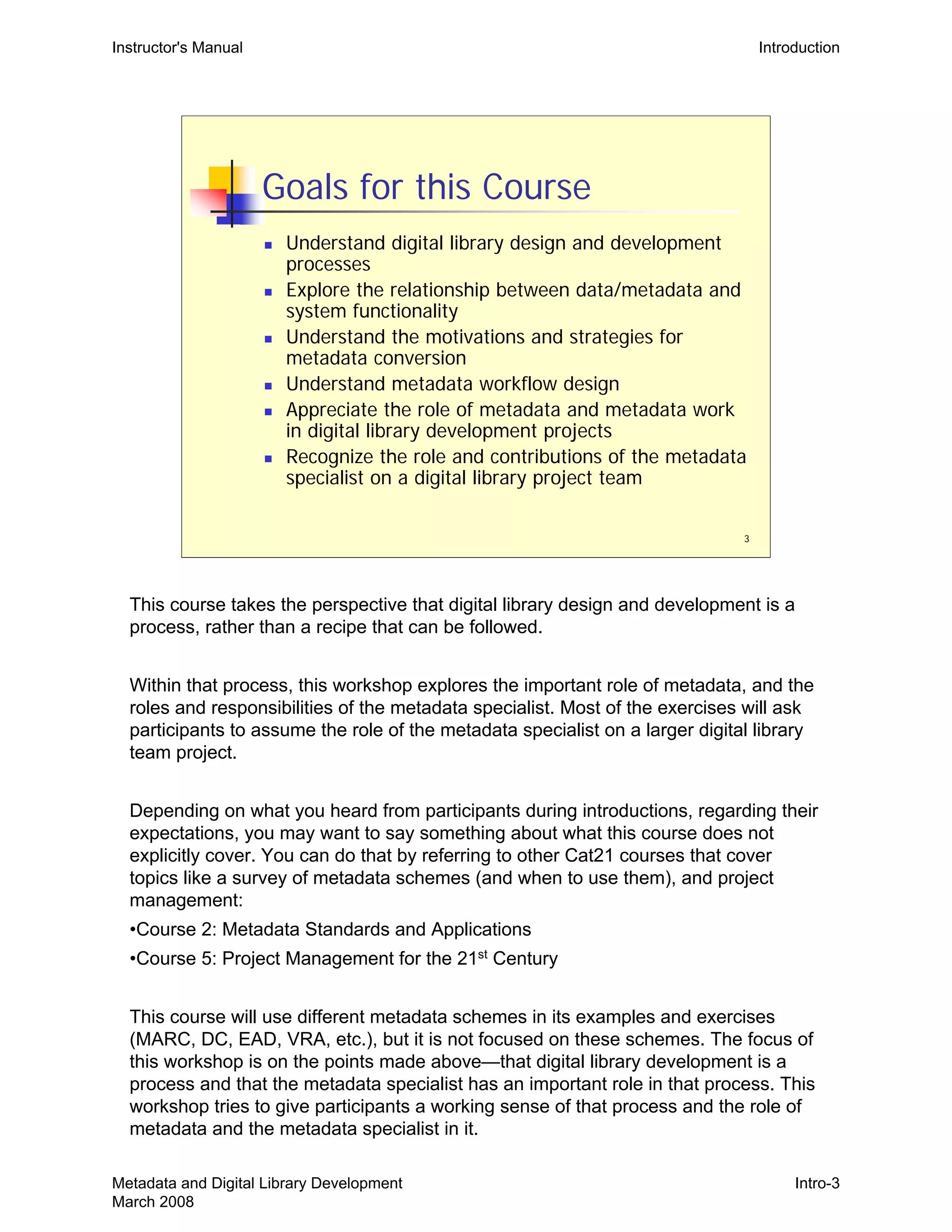 3
Goals for this Course
„ Understand digital library design and development
processes
„ Explore the relationship between data/metadata and
system functionality
„ Understand the motivations and strategies for
metadata conversion
„ Understand metadata workflow design
„ Appreciate the role of metadata and metadata work
in digital library development projects
„ Recognize the role and contributions of the metadata
specialist on a digital library project team
Instructor's Manual Introduction
This course takes the perspective that digital library design and development is a
process, rather than a recipe that can be followed.
Within that process, this workshop explores the important role of metadata, and the
roles and responsibilities of the metadata specialist. Most of the exercises will ask
participants to assume the role of the metadata specialist on a larger digital library
team project.
Depending on what you heard from participants during introductions, regarding their
expectations, you may want to say something about what this course does not
explicitly cover. You can do that by referring to other Cat21 courses that cover
topics like a survey of metadata schemes (and when to use them), and project
management:
•Course 2: Metadata Standards and Applications
•Course 5: Project Management for the 21st
Century
This course will use different metadata schemes in its examples and exercises
(MARC, DC, EAD, VRA, etc.), but it is not focused on these schemes. The focus of
this workshop is on the points made above—that digital library development is a
process and that the metadata specialist has an important role in that process. This
workshop tries to give participants a working sense of that process and the role of
metadata and the metadata specialist in it.
Metadata and Digital Library Development
March 2008
Intro-3
 