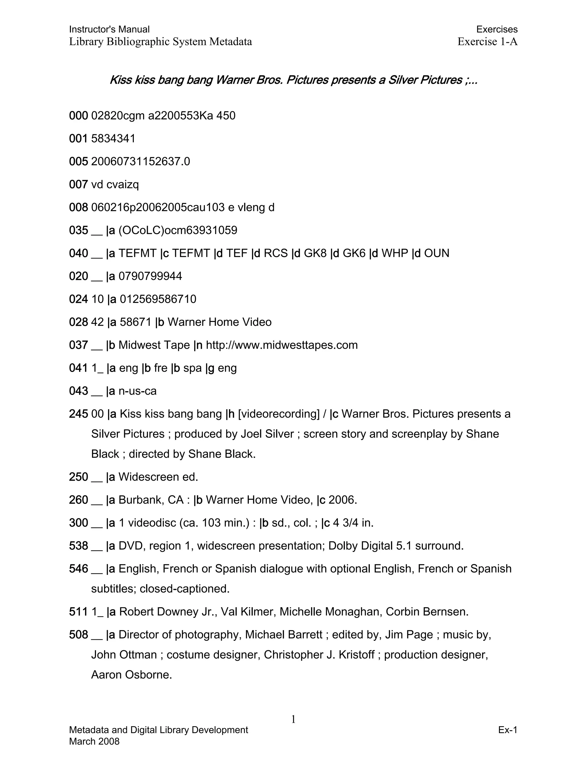 Instructor's Manual Exercises
Library Bibliographic System Metadata Exercise 1-A
Kiss kiss bang bang Warner Bros. Pictures presents a Silver Pictures ;...
000 02820cgm a2200553Ka 450
001 5834341
005 20060731152637.0
007 vd cvaizq
008 060216p20062005cau103 e vleng d
035 __ |a (OCoLC)ocm63931059
040 __ |a TEFMT |c TEFMT |d TEF |d RCS |d GK8 |d GK6 |d WHP |d OUN
020 __ |a 0790799944
024 10 |a 012569586710
028 42 |a 58671 |b Warner Home Video
037 __ |b Midwest Tape |n http://www.midwesttapes.com
041 1_ |a eng |b fre |b spa |g eng
043 __ |a n-us-ca
245 00 |a Kiss kiss bang bang |h [videorecording] / |c Warner Bros. Pictures presents a
Silver Pictures ; produced by Joel Silver ; screen story and screenplay by Shane
Black ; directed by Shane Black.
250 __ |a Widescreen ed.
260 __ |a Burbank, CA : |b Warner Home Video, |c 2006.
300 __ |a 1 videodisc (ca. 103 min.) : |b sd., col. ; |c 4 3/4 in.
538 __ |a DVD, region 1, widescreen presentation; Dolby Digital 5.1 surround.
546 __ |a English, French or Spanish dialogue with optional English, French or Spanish
subtitles; closed-captioned.
511 1_ |a Robert Downey Jr., Val Kilmer, Michelle Monaghan, Corbin Bernsen.
508 __ |a Director of photography, Michael Barrett ; edited by, Jim Page ; music by,
John Ottman ; costume designer, Christopher J. Kristoff ; production designer,
Aaron Osborne.
1 

Metadata and Digital Library Development
March 2008
Ex-1
 