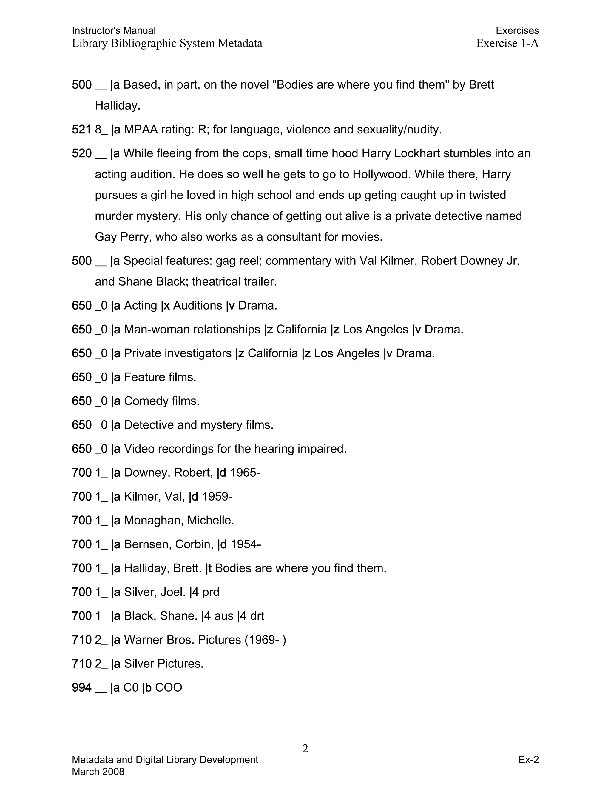 Instructor's Manual Exercises
Library Bibliographic System Metadata Exercise 1-A
500 __ |a Based, in part, on the novel "Bodies are where you find them" by Brett
Halliday.
521 8_ |a MPAA rating: R; for language, violence and sexuality/nudity.
520 __ |a While fleeing from the cops, small time hood Harry Lockhart stumbles into an
acting audition. He does so well he gets to go to Hollywood. While there, Harry
pursues a girl he loved in high school and ends up geting caught up in twisted
murder mystery. His only chance of getting out alive is a private detective named
Gay Perry, who also works as a consultant for movies.
500 __ |a Special features: gag reel; commentary with Val Kilmer, Robert Downey Jr.
and Shane Black; theatrical trailer.
650 _0 |a Acting |x Auditions |v Drama.
650 _0 |a Man-woman relationships |z California |z Los Angeles |v Drama.
650 _0 |a Private investigators |z California |z Los Angeles |v Drama.
650 _0 |a Feature films.
650 _0 |a Comedy films.
650 _0 |a Detective and mystery films.
650 _0 |a Video recordings for the hearing impaired.
700 1_ |a Downey, Robert, |d 1965-
700 1_ |a Kilmer, Val, |d 1959-
700 1_ |a Monaghan, Michelle.
700 1_ |a Bernsen, Corbin, |d 1954-
700 1_ |a Halliday, Brett. |t Bodies are where you find them.
700 1_ |a Silver, Joel. |4 prd
700 1_ |a Black, Shane. |4 aus |4 drt
710 2_ |a Warner Bros. Pictures (1969- )
710 2_ |a Silver Pictures.
994 __ |a C0 |b COO
2 

Metadata and Digital Library Development
March 2008
Ex-2
 