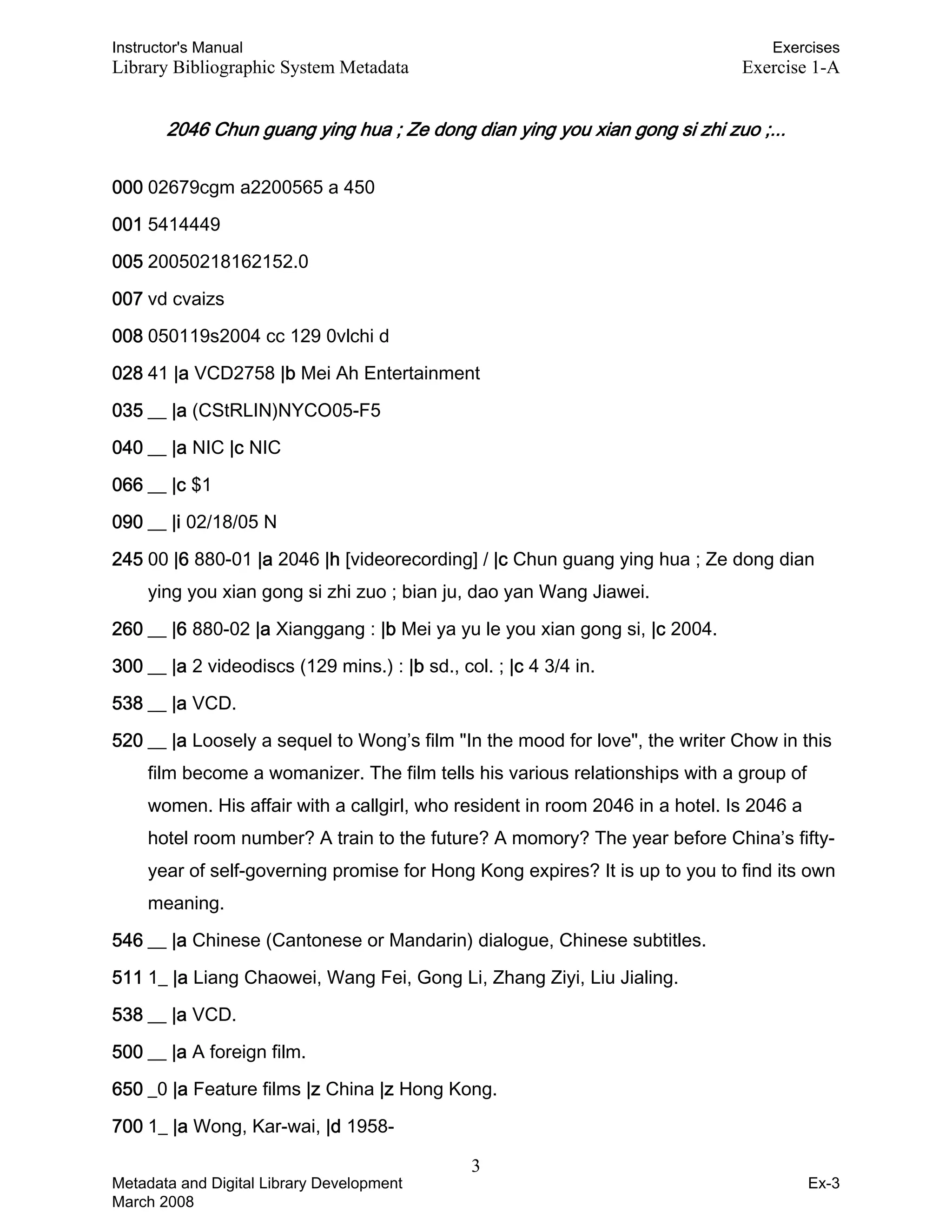 Instructor's Manual Exercises
Library Bibliographic System Metadata Exercise 1-A
2046 Chun guang ying hua ; Ze dong dian ying you xian gong si zhi zuo ;...
000 02679cgm a2200565 a 450
001 5414449
005 20050218162152.0
007 vd cvaizs
008 050119s2004 cc 129 0vlchi d
028 41 |a VCD2758 |b Mei Ah Entertainment
035 __ |a (CStRLIN)NYCO05-F5
040 __ |a NIC |c NIC
066 __ |c $1
090 __ |i 02/18/05 N
245 00 |6 880-01 |a 2046 |h [videorecording] / |c Chun guang ying hua ; Ze dong dian
ying you xian gong si zhi zuo ; bian ju, dao yan Wang Jiawei.
260 __ |6 880-02 |a Xianggang : |b Mei ya yu le you xian gong si, |c 2004.
300 __ |a 2 videodiscs (129 mins.) : |b sd., col. ; |c 4 3/4 in.
538 __ |a VCD.
520 __ |a Loosely a sequel to Wong’s film "In the mood for love", the writer Chow in this
film become a womanizer. The film tells his various relationships with a group of
women. His affair with a callgirl, who resident in room 2046 in a hotel. Is 2046 a
hotel room number? A train to the future? A momory? The year before China’s fifty-
year of self-governing promise for Hong Kong expires? It is up to you to find its own
meaning.
546 __ |a Chinese (Cantonese or Mandarin) dialogue, Chinese subtitles.
511 1_ |a Liang Chaowei, Wang Fei, Gong Li, Zhang Ziyi, Liu Jialing.
538 __ |a VCD.
500 __ |a A foreign film.
650 _0 |a Feature films |z China |z Hong Kong.
700 1_ |a Wong, Kar-wai, |d 1958-
3 

Metadata and Digital Library Development
March 2008
Ex-3
 