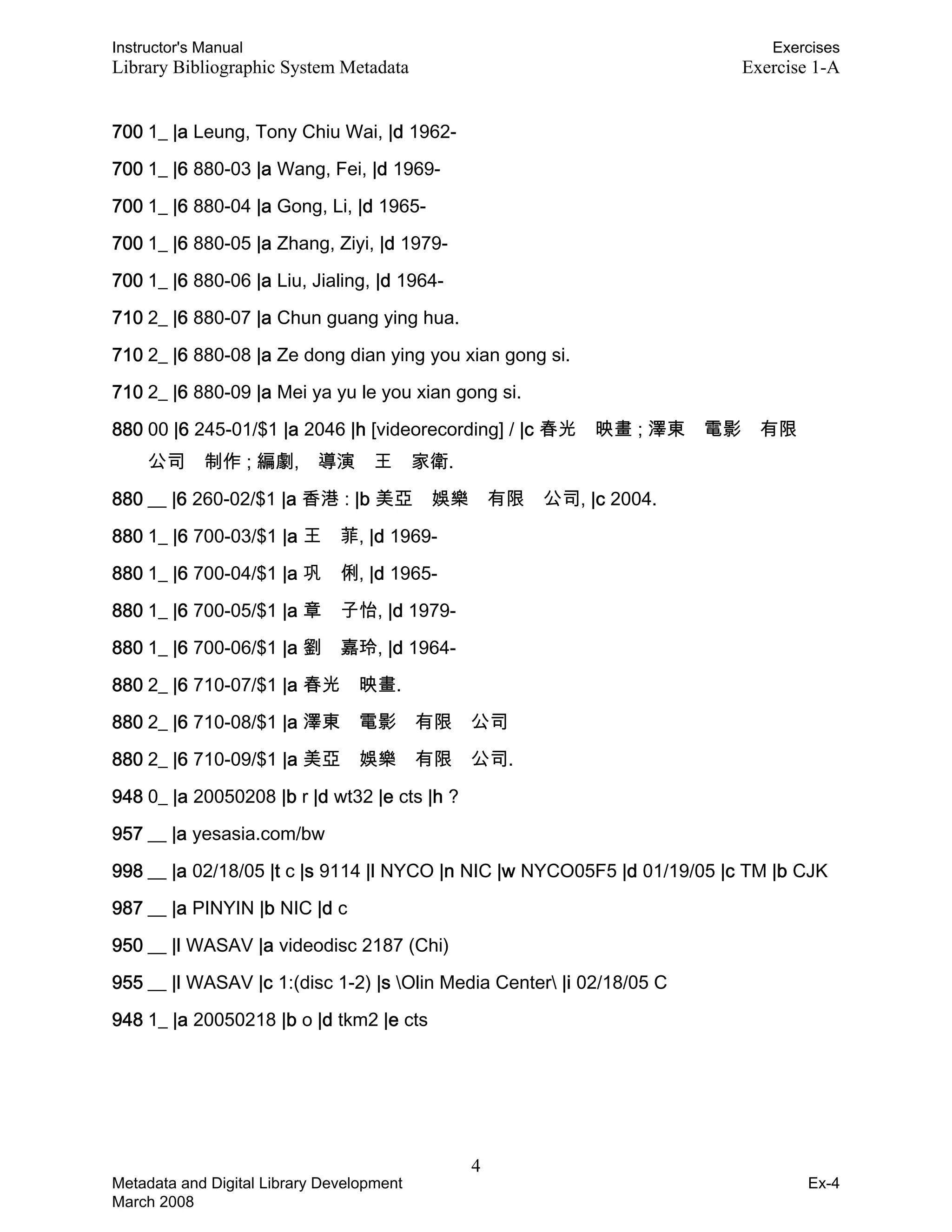 Instructor's Manual Exercises
Library Bibliographic System Metadata Exercise 1-A
700 1_ |a Leung, Tony Chiu Wai, |d 1962-
700 1_ |6 880-03 |a Wang, Fei, |d 1969-
700 1_ |6 880-04 |a Gong, Li, |d 1965-
700 1_ |6 880-05 |a Zhang, Ziyi, |d 1979-
700 1_ |6 880-06 |a Liu, Jialing, |d 1964-
710 2_ |6 880-07 |a Chun guang ying hua.
710 2_ |6 880-08 |a Ze dong dian ying you xian gong si.
710 2_ |6 880-09 |a Mei ya yu le you xian gong si.
880 00 |6 245-01/$1 |a 2046 |h [videorecording] / |c 春光 映畫 ; 澤東 電影 有限
公司 制作 ; 編劇, 導演 王 家衛.
880 __ |6 260-02/$1 |a 香港 : |b 美亞 娛樂 有限 公司, |c 2004.
880 1_ |6 700-03/$1 |a 王 菲, |d 1969-
880 1_ |6 700-04/$1 |a 巩 俐, |d 1965-
880 1_ |6 700-05/$1 |a 章 子怡, |d 1979-
880 1_ |6 700-06/$1 |a 劉 嘉玲, |d 1964-
880 2_ |6 710-07/$1 |a 春光 映畫.
880 2_ |6 710-08/$1 |a 澤東 電影 有限 公司
880 2_ |6 710-09/$1 |a 美亞 娛樂 有限 公司.
948 0_ |a 20050208 |b r |d wt32 |e cts |h ?
957 __ |a yesasia.com/bw
998 __ |a 02/18/05 |t c |s 9114 |l NYCO |n NIC |w NYCO05F5 |d 01/19/05 |c TM |b CJK
987 __ |a PINYIN |b NIC |d c
950 __ |l WASAV |a videodisc 2187 (Chi)
955 __ |l WASAV |c 1:(disc 1-2) |s Olin Media Center |i 02/18/05 C
948 1_ |a 20050218 |b o |d tkm2 |e cts
4 

Metadata and Digital Library Development
March 2008
Ex-4
 