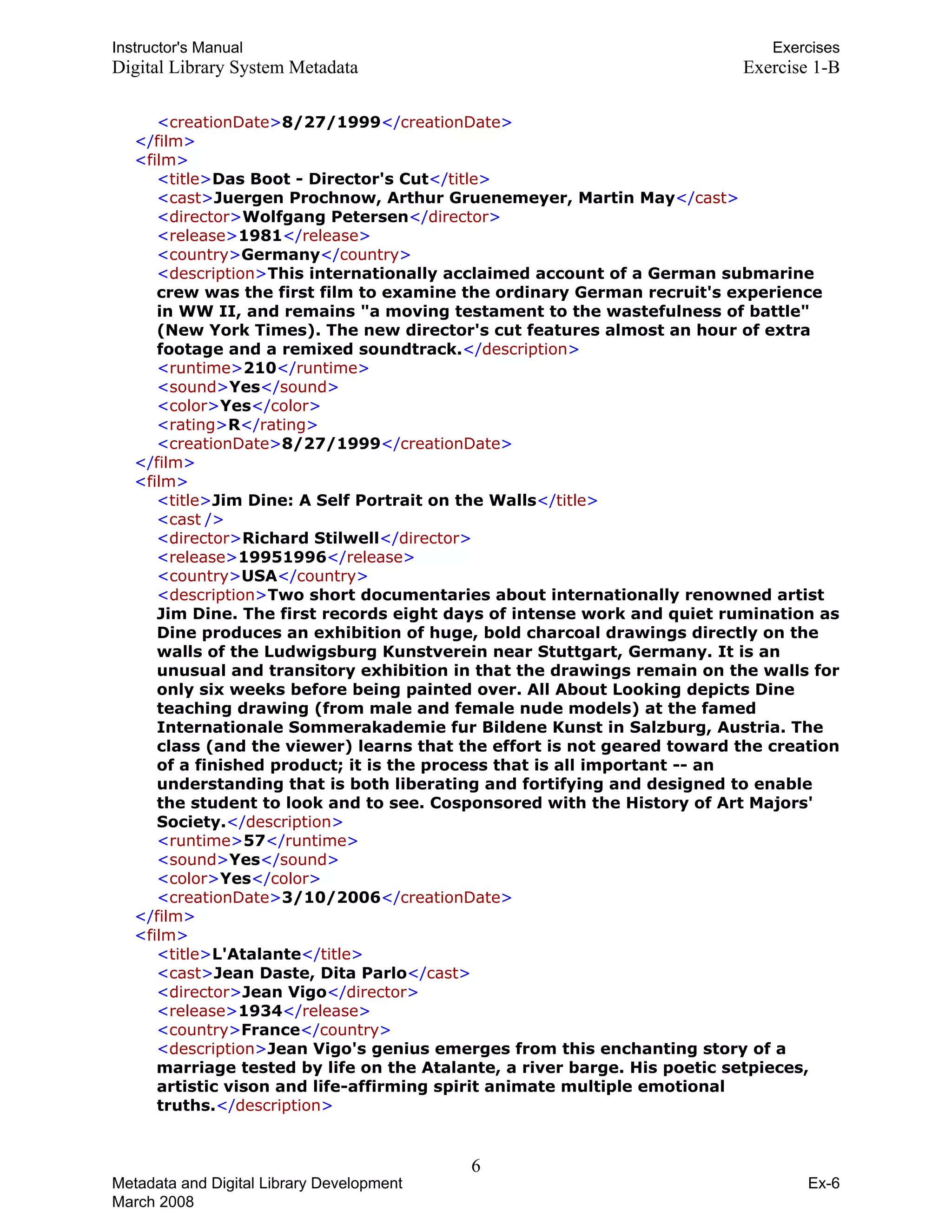 Instructor's Manual Exercises
Digital Library System Metadata Exercise 1-B
<creationDate>8/27/1999</creationDate>
</film>
<film>
<title>Das Boot - Director's Cut</title>

<cast>Juergen Prochnow, Arthur Gruenemeyer, Martin May</cast>

<director>Wolfgang Petersen</director>

<release>1981</release>

<country>Germany</country>

<description>This internationally acclaimed account of a German submarine 

crew was the first film to examine the ordinary German recruit's experience

in WW II, and remains "a moving testament to the wastefulness of battle" 

(New York Times). The new director's cut features almost an hour of extra 

footage and a remixed soundtrack.</description>

<runtime>210</runtime>

<sound>Yes</sound>

<color>Yes</color>

<rating>R</rating>

<creationDate>8/27/1999</creationDate>

</film>
<film>
<title>Jim Dine: A Self Portrait on the Walls</title>
<cast />
<director>Richard Stilwell</director>
<release>19951996</release>
<country>USA</country>
<description>Two short documentaries about internationally renowned artist
Jim Dine. The first records eight days of intense work and quiet rumination as
Dine produces an exhibition of huge, bold charcoal drawings directly on the
walls of the Ludwigsburg Kunstverein near Stuttgart, Germany. It is an
unusual and transitory exhibition in that the drawings remain on the walls for
only six weeks before being painted over. All About Looking depicts Dine
teaching drawing (from male and female nude models) at the famed
Internationale Sommerakademie fur Bildene Kunst in Salzburg, Austria. The
class (and the viewer) learns that the effort is not geared toward the creation
of a finished product; it is the process that is all important -- an
understanding that is both liberating and fortifying and designed to enable
the student to look and to see. Cosponsored with the History of Art Majors'
Society.</description>
<runtime>57</runtime>
<sound>Yes</sound>
<color>Yes</color>
<creationDate>3/10/2006</creationDate>
</film>
<film>
<title>L'Atalante</title>
<cast>Jean Daste, Dita Parlo</cast>
<director>Jean Vigo</director>
<release>1934</release>
<country>France</country>
<description>Jean Vigo's genius emerges from this enchanting story of a
marriage tested by life on the Atalante, a river barge. His poetic setpieces,
artistic vison and life-affirming spirit animate multiple emotional
truths.</description>
6 

Metadata and Digital Library Development
March 2008
Ex-6
 