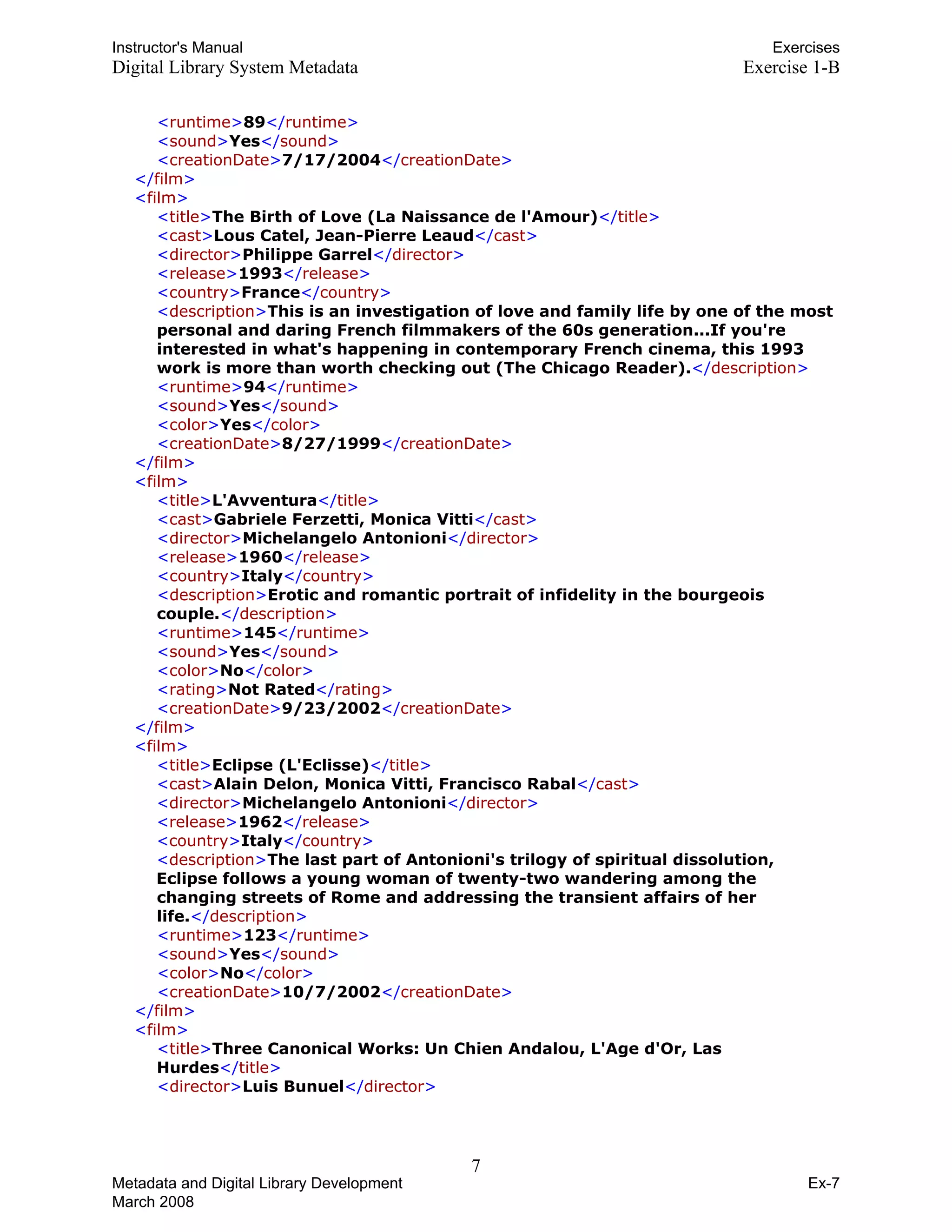 Instructor's Manual Exercises
Digital Library System Metadata Exercise 1-B
<runtime>89</runtime>

<sound>Yes</sound>

<creationDate>7/17/2004</creationDate>

</film>
<film>
<title>The Birth of Love (La Naissance de l'Amour)</title>
<cast>Lous Catel, Jean-Pierre Leaud</cast>
<director>Philippe Garrel</director>
<release>1993</release>
<country>France</country>
<description>This is an investigation of love and family life by one of the most
personal and daring French filmmakers of the 60s generation...If you're
interested in what's happening in contemporary French cinema, this 1993
work is more than worth checking out (The Chicago Reader).</description>
<runtime>94</runtime>
<sound>Yes</sound>
<color>Yes</color>
<creationDate>8/27/1999</creationDate>
</film>
<film>
<title>L'Avventura</title>
<cast>Gabriele Ferzetti, Monica Vitti</cast>
<director>Michelangelo Antonioni</director>
<release>1960</release>
<country>Italy</country>
<description>Erotic and romantic portrait of infidelity in the bourgeois
couple.</description>
<runtime>145</runtime>
<sound>Yes</sound>
<color>No</color>
<rating>Not Rated</rating>
<creationDate>9/23/2002</creationDate>
</film>
<film>
<title>Eclipse (L'Eclisse)</title>
<cast>Alain Delon, Monica Vitti, Francisco Rabal</cast>
<director>Michelangelo Antonioni</director>
<release>1962</release>
<country>Italy</country>
<description>The last part of Antonioni's trilogy of spiritual dissolution,
Eclipse follows a young woman of twenty-two wandering among the
changing streets of Rome and addressing the transient affairs of her
life.</description>
<runtime>123</runtime>
<sound>Yes</sound>
<color>No</color>
<creationDate>10/7/2002</creationDate>
</film>
<film>
<title>Three Canonical Works: Un Chien Andalou, L'Age d'Or, Las
Hurdes</title>
<director>Luis Bunuel</director>
7 

Metadata and Digital Library Development
March 2008
Ex-7
 