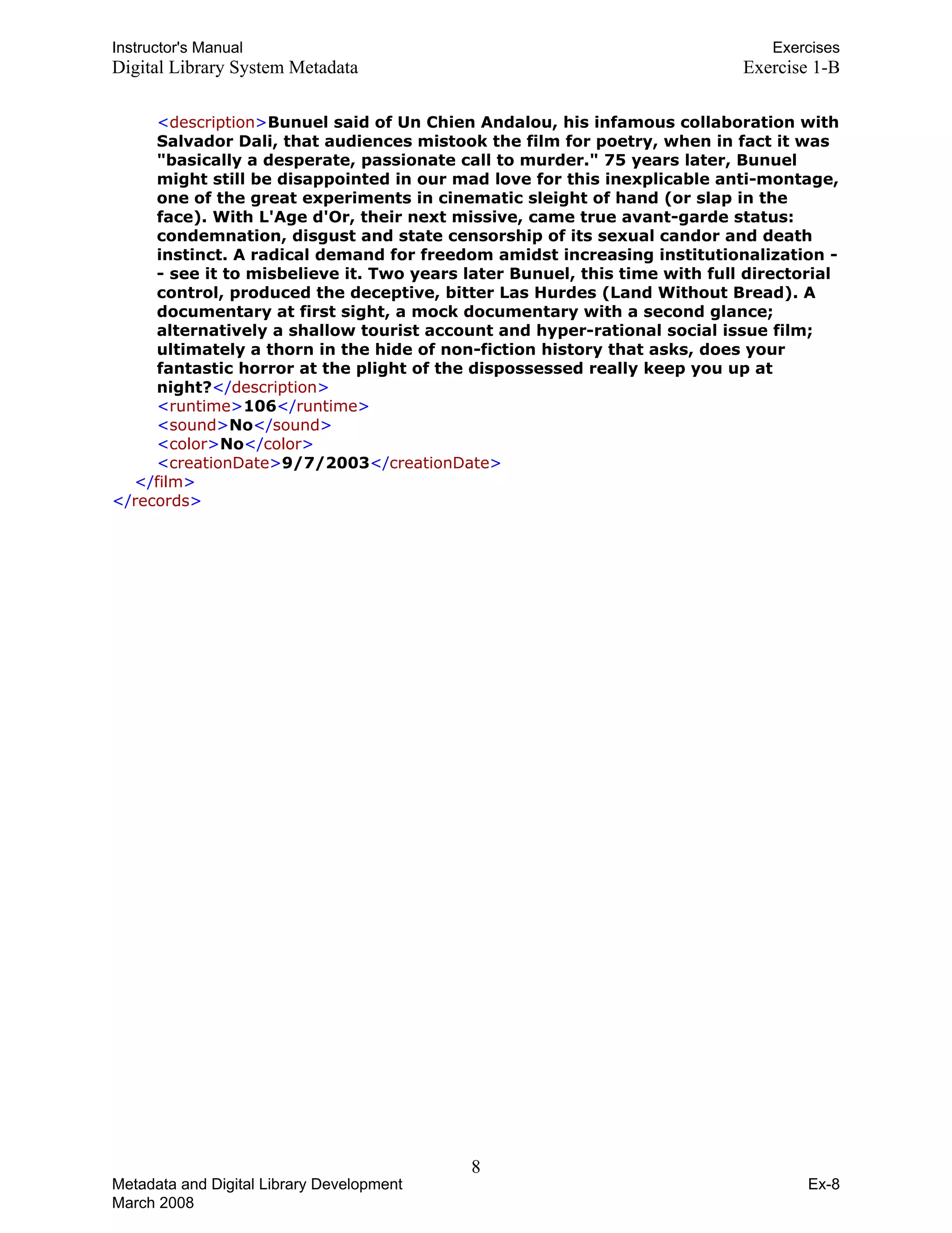 Instructor's Manual Exercises
Digital Library System Metadata Exercise 1-B
<description>Bunuel said of Un Chien Andalou, his infamous collaboration with
Salvador Dali, that audiences mistook the film for poetry, when in fact it was
"basically a desperate, passionate call to murder." 75 years later, Bunuel
might still be disappointed in our mad love for this inexplicable anti-montage,
one of the great experiments in cinematic sleight of hand (or slap in the
face). With L'Age d'Or, their next missive, came true avant-garde status:
condemnation, disgust and state censorship of its sexual candor and death
instinct. A radical demand for freedom amidst increasing institutionalization -
- see it to misbelieve it. Two years later Bunuel, this time with full directorial 

control, produced the deceptive, bitter Las Hurdes (Land Without Bread). A 

documentary at first sight, a mock documentary with a second glance; 

alternatively a shallow tourist account and hyper-rational social issue film; 

ultimately a thorn in the hide of non-fiction history that asks, does your 

fantastic horror at the plight of the dispossessed really keep you up at 

night?</description>

<runtime>106</runtime>

<sound>No</sound>

<color>No</color>

<creationDate>9/7/2003</creationDate>

</film>
</records>
8 

Metadata and Digital Library Development
March 2008
Ex-8
 