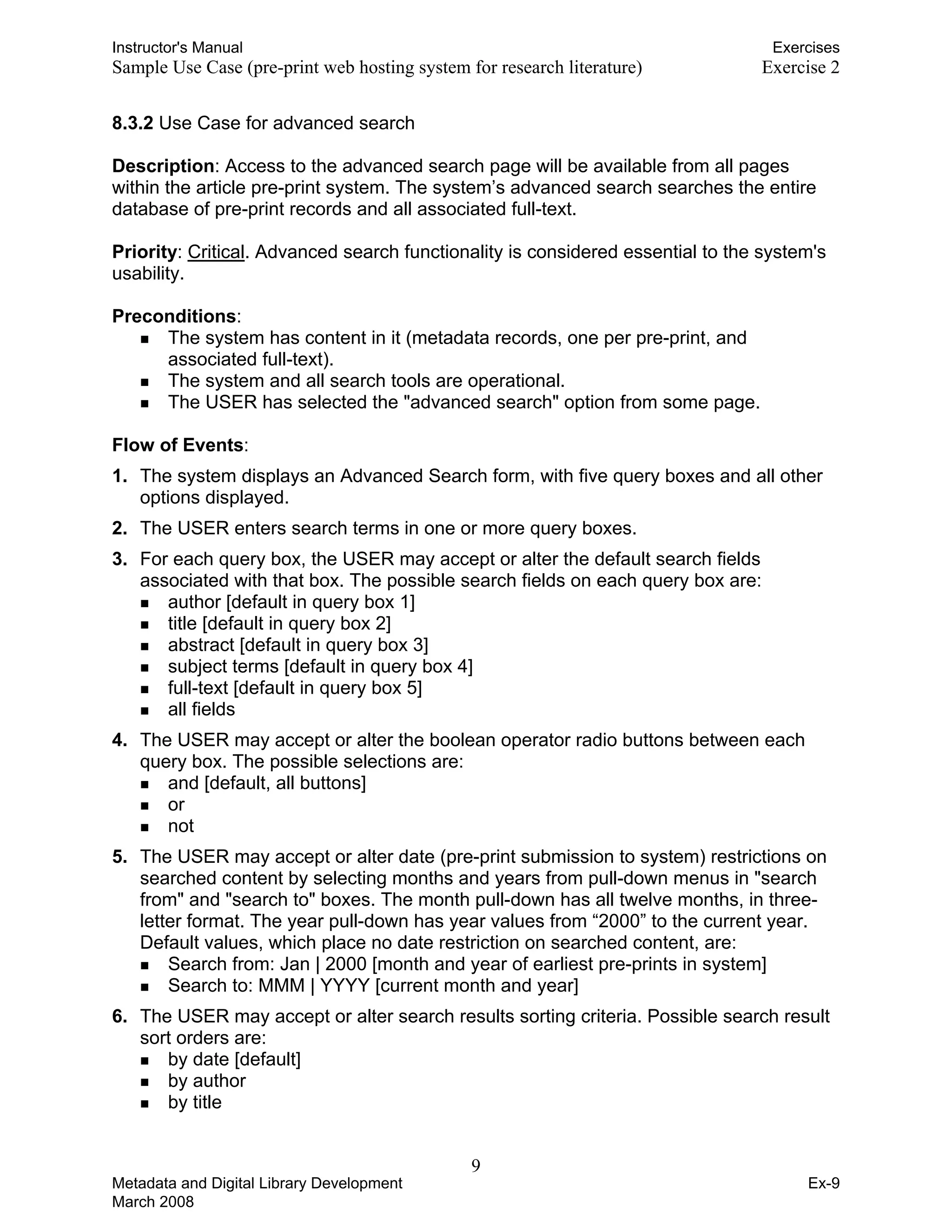 Instructor's Manual Exercises
Sample Use Case (pre-print web hosting system for research literature) 	 Exercise 2
8.3.2 Use Case for advanced search
Description: Access to the advanced search page will be available from all pages
within the article pre-print system. The system’s advanced search searches the entire
database of pre-print records and all associated full-text.
Priority: Critical. Advanced search functionality is considered essential to the system's
usability.
Preconditions:
„	 The system has content in it (metadata records, one per pre-print, and
associated full-text).
„	 The system and all search tools are operational.
„	 The USER has selected the "advanced search" option from some page.
Flow of Events:
1. 	The system displays an Advanced Search form, with five query boxes and all other
options displayed.
2. 	The USER enters search terms in one or more query boxes.
3. 	For each query box, the USER may accept or alter the default search fields
associated with that box. The possible search fields on each query box are:
„ author [default in query box 1]
„ title [default in query box 2]
„ abstract [default in query box 3]
„ subject terms [default in query box 4]
„ full-text [default in query box 5]
„ all fields
4. 	The USER may accept or alter the boolean operator radio buttons between each
query box. The possible selections are:
„ and [default, all buttons]
„ or
„ not
5. 	The USER may accept or alter date (pre-print submission to system) restrictions on
searched content by selecting months and years from pull-down menus in "search
from" and "search to" boxes. The month pull-down has all twelve months, in three-
letter format. The year pull-down has year values from “2000” to the current year.
Default values, which place no date restriction on searched content, are:
„ Search from: Jan | 2000 [month and year of earliest pre-prints in system]
„ Search to: MMM | YYYY [current month and year]
6.	 The USER may accept or alter search results sorting criteria. Possible search result
sort orders are:
„ by date [default]
„ by author
„ by title
9 

Metadata and Digital Library Development
March 2008
Ex-9
 