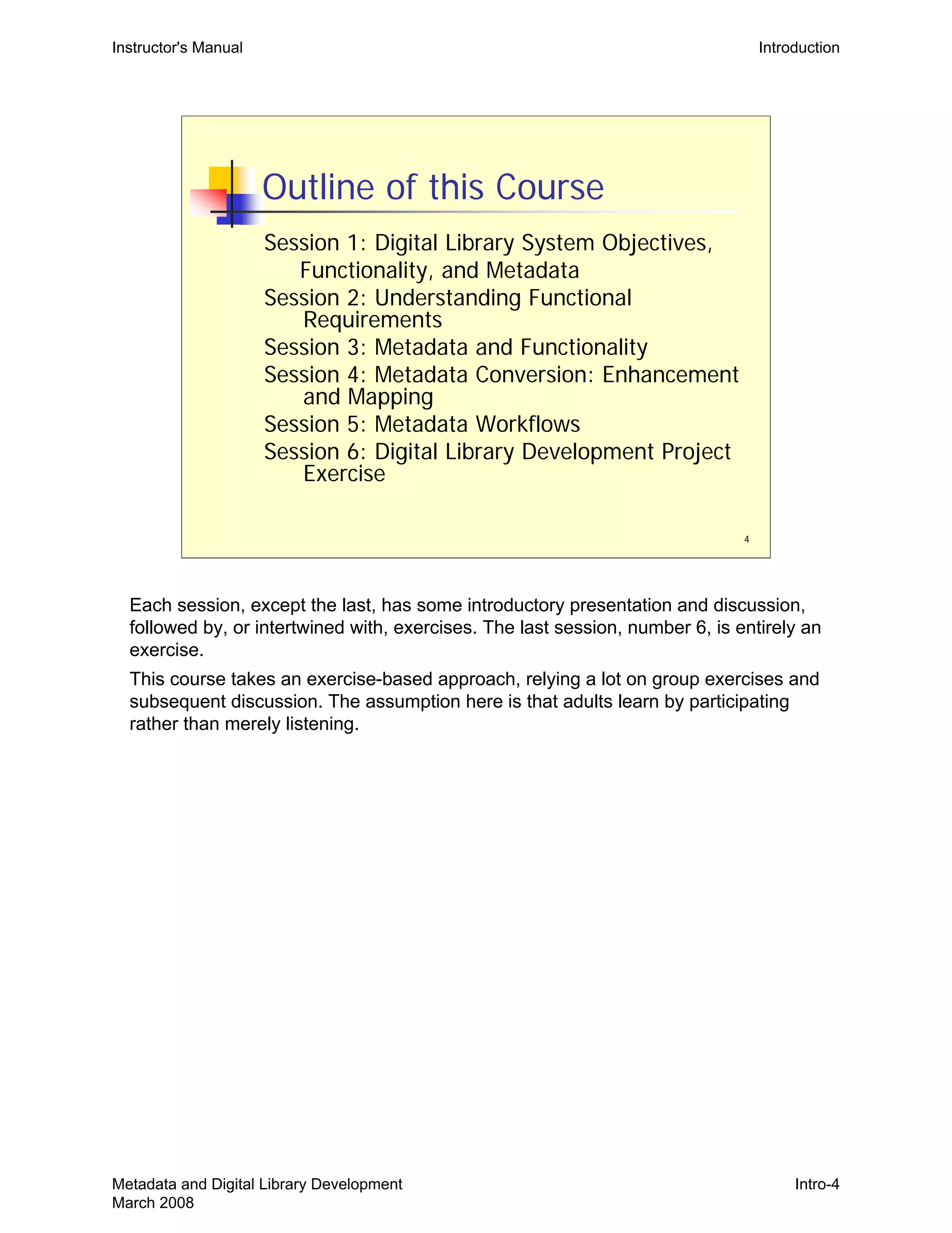 4
Outline of this Course
Session 1: Digital Library System Objectives,
Functionality, and Metadata
Session 2: Understanding Functional
Requirements
Session 3: Metadata and Functionality
Session 4: Metadata Conversion: Enhancement
and Mapping
Session 5: Metadata Workflows
Session 6: Digital Library Development Project
Exercise
Instructor's Manual Introduction
Each session, except the last, has some introductory presentation and discussion,
followed by, or intertwined with, exercises. The last session, number 6, is entirely an
exercise.
This course takes an exercise-based approach, relying a lot on group exercises and
subsequent discussion. The assumption here is that adults learn by participating
rather than merely listening.
Metadata and Digital Library Development
March 2008
Intro-4
 