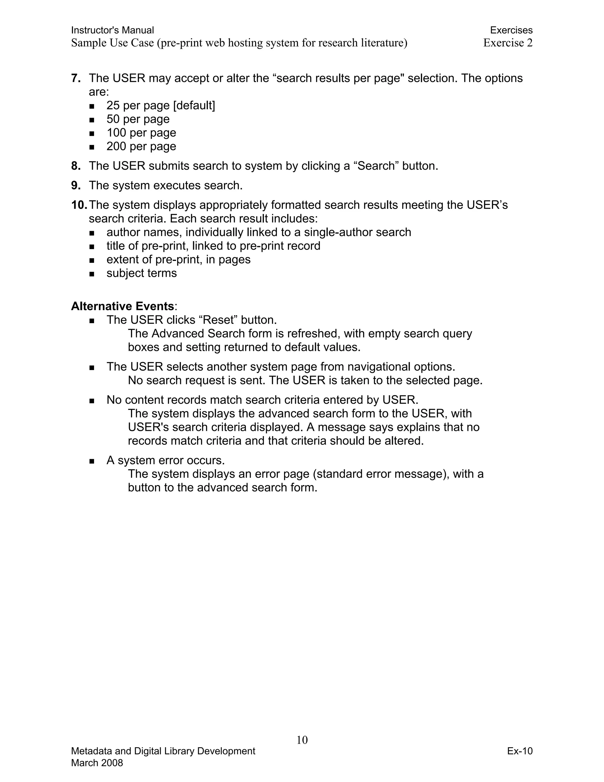 Instructor's Manual Exercises
Sample Use Case (pre-print web hosting system for research literature) 	 Exercise 2
7. 	The USER may accept or alter the “search results per page" selection. The options
are:
„ 25 per page [default]
„ 50 per page
„ 100 per page
„ 200 per page
8. 	The USER submits search to system by clicking a “Search” button.
9. 	The system executes search.
10.The system displays appropriately formatted search results meeting the USER’s
search criteria. Each search result includes:
„ author names, individually linked to a single-author search
„ title of pre-print, linked to pre-print record
„ extent of pre-print, in pages
„ subject terms
Alternative Events:
„ The USER clicks “Reset” button. 

The Advanced Search form is refreshed, with empty search query 

boxes and setting returned to default values.

„ The USER selects another system page from navigational options.

No search request is sent. The USER is taken to the selected page. 

„ No content records match search criteria entered by USER. 

The system displays the advanced search form to the USER, with 

USER's search criteria displayed. A message says explains that no 

records match criteria and that criteria should be altered. 

„ A system error occurs. 

The system displays an error page (standard error message), with a 

button to the advanced search form. 

10 

Metadata and Digital Library Development
March 2008
Ex-10
 