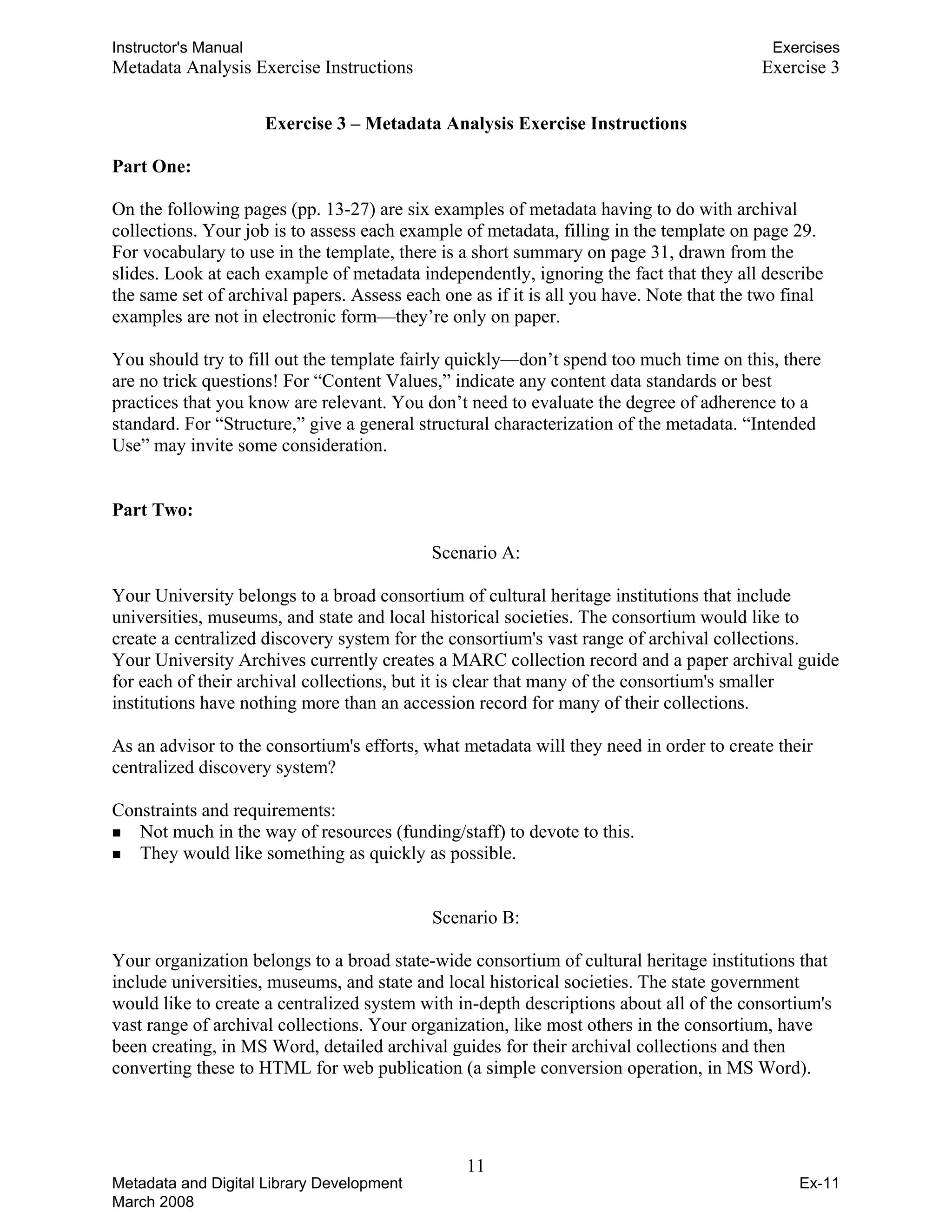 Instructor's Manual Exercises
Metadata Analysis Exercise Instructions Exercise 3
Exercise 3 – Metadata Analysis Exercise Instructions
Part One:
On the following pages (pp. 13-27) are six examples of metadata having to do with archival
collections. Your job is to assess each example of metadata, filling in the template on page 29.
For vocabulary to use in the template, there is a short summary on page 31, drawn from the
slides. Look at each example of metadata independently, ignoring the fact that they all describe
the same set of archival papers. Assess each one as if it is all you have. Note that the two final
examples are not in electronic form—they’re only on paper.
You should try to fill out the template fairly quickly—don’t spend too much time on this, there
are no trick questions! For “Content Values,” indicate any content data standards or best
practices that you know are relevant. You don’t need to evaluate the degree of adherence to a
standard. For “Structure,” give a general structural characterization of the metadata. “Intended
Use” may invite some consideration.
Part Two:
Scenario A:
Your University belongs to a broad consortium of cultural heritage institutions that include 

universities, museums, and state and local historical societies. The consortium would like to 

create a centralized discovery system for the consortium's vast range of archival collections. 

Your University Archives currently creates a MARC collection record and a paper archival guide 

for each of their archival collections, but it is clear that many of the consortium's smaller 

institutions have nothing more than an accession record for many of their collections. 

As an advisor to the consortium's efforts, what metadata will they need in order to create their 

centralized discovery system? 

Constraints and requirements: 

„ Not much in the way of resources (funding/staff) to devote to this. 

„ They would like something as quickly as possible. 

Scenario B:
Your organization belongs to a broad state-wide consortium of cultural heritage institutions that
include universities, museums, and state and local historical societies. The state government
would like to create a centralized system with in-depth descriptions about all of the consortium's
vast range of archival collections. Your organization, like most others in the consortium, have
been creating, in MS Word, detailed archival guides for their archival collections and then
converting these to HTML for web publication (a simple conversion operation, in MS Word).
11 

Metadata and Digital Library Development
March 2008
Ex-11
 