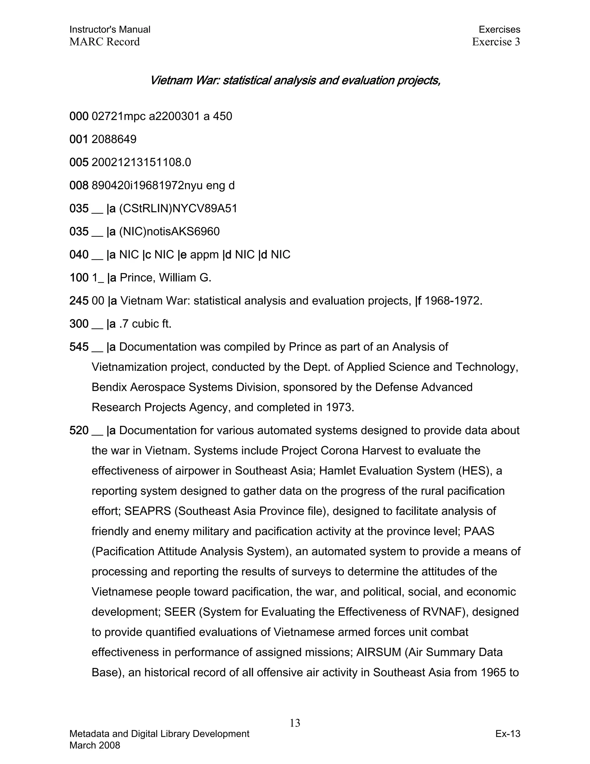 Instructor's Manual Exercises
MARC Record Exercise 3
Vietnam War: statistical analysis and evaluation projects, 

000 02721mpc a2200301 a 450
001 2088649
005 20021213151108.0
008 890420i19681972nyu eng d
035 __ |a (CStRLIN)NYCV89A51
035 __ |a (NIC)notisAKS6960
040 __ |a NIC |c NIC |e appm |d NIC |d NIC
100 1_ |a Prince, William G.
245 00 |a Vietnam War: statistical analysis and evaluation projects, |f 1968-1972.
300 __ |a .7 cubic ft.
545 __ |a Documentation was compiled by Prince as part of an Analysis of
Vietnamization project, conducted by the Dept. of Applied Science and Technology,
Bendix Aerospace Systems Division, sponsored by the Defense Advanced
Research Projects Agency, and completed in 1973.
520 __ |a Documentation for various automated systems designed to provide data about
the war in Vietnam. Systems include Project Corona Harvest to evaluate the
effectiveness of airpower in Southeast Asia; Hamlet Evaluation System (HES), a
reporting system designed to gather data on the progress of the rural pacification
effort; SEAPRS (Southeast Asia Province file), designed to facilitate analysis of
friendly and enemy military and pacification activity at the province level; PAAS
(Pacification Attitude Analysis System), an automated system to provide a means of
processing and reporting the results of surveys to determine the attitudes of the
Vietnamese people toward pacification, the war, and political, social, and economic
development; SEER (System for Evaluating the Effectiveness of RVNAF), designed
to provide quantified evaluations of Vietnamese armed forces unit combat
effectiveness in performance of assigned missions; AIRSUM (Air Summary Data
Base), an historical record of all offensive air activity in Southeast Asia from 1965 to
13 

Metadata and Digital Library Development
March 2008
Ex-13
 