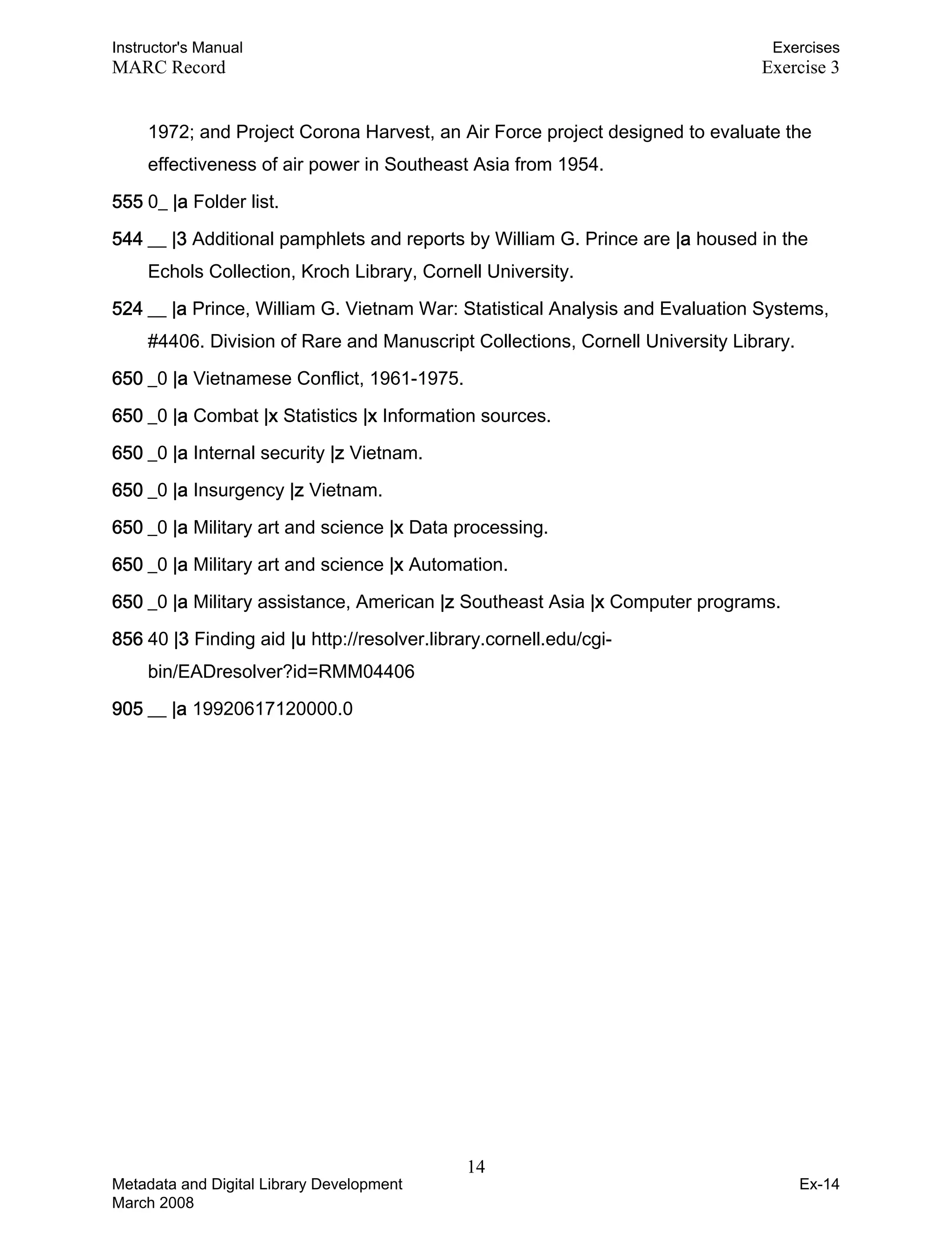 Instructor's Manual Exercises
MARC Record Exercise 3
1972; and Project Corona Harvest, an Air Force project designed to evaluate the
effectiveness of air power in Southeast Asia from 1954.
555 0_ |a Folder list.
544 __ |3 Additional pamphlets and reports by William G. Prince are |a housed in the
Echols Collection, Kroch Library, Cornell University.
524 __ |a Prince, William G. Vietnam War: Statistical Analysis and Evaluation Systems,
#4406. Division of Rare and Manuscript Collections, Cornell University Library.
650 _0 |a Vietnamese Conflict, 1961-1975.
650 _0 |a Combat |x Statistics |x Information sources.
650 _0 |a Internal security |z Vietnam.
650 _0 |a Insurgency |z Vietnam.
650 _0 |a Military art and science |x Data processing.
650 _0 |a Military art and science |x Automation.
650 _0 |a Military assistance, American |z Southeast Asia |x Computer programs.
856 40 |3 Finding aid |u http://resolver.library.cornell.edu/cgi-
bin/EADresolver?id=RMM04406
905 __ |a 19920617120000.0
14 

Metadata and Digital Library Development
March 2008
Ex-14
 