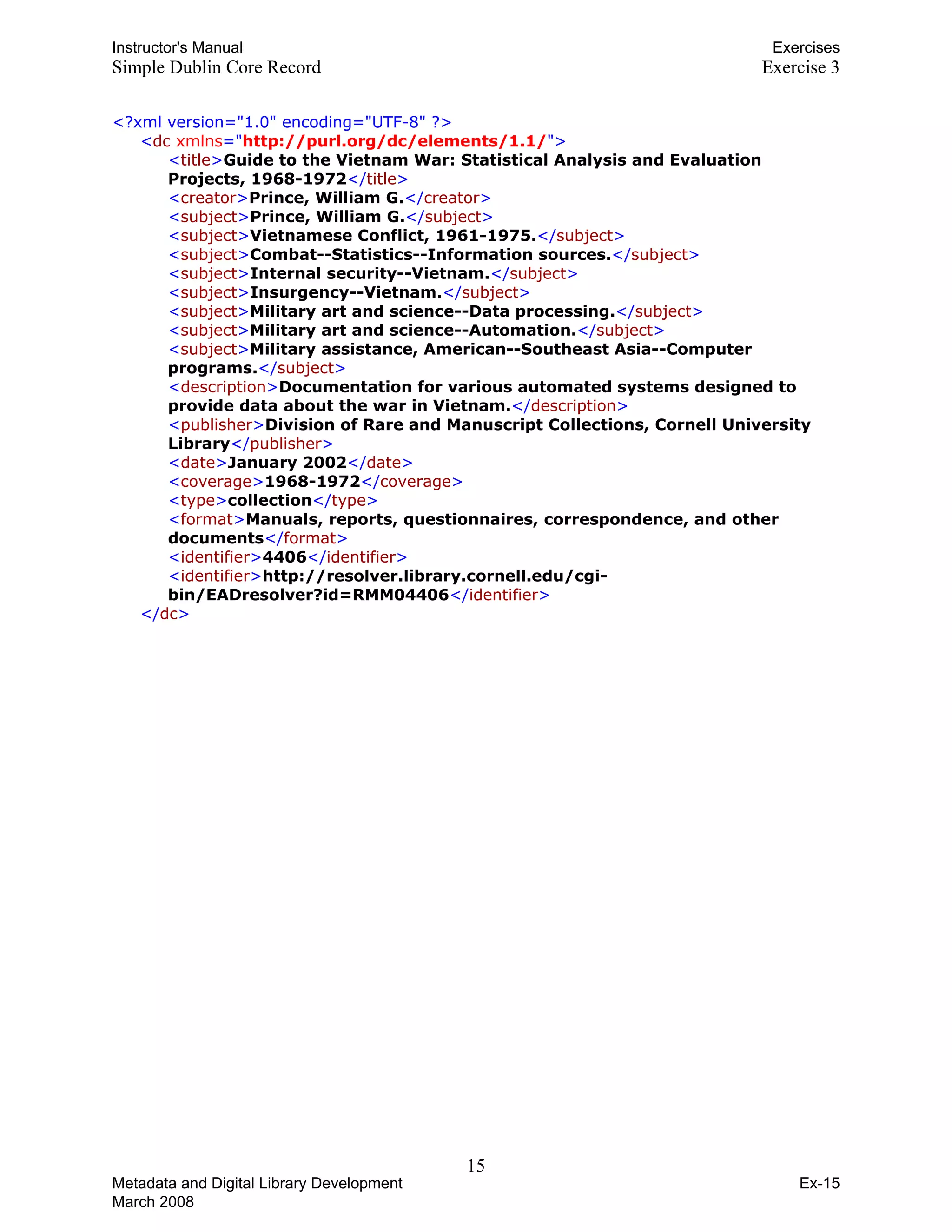 Instructor's Manual Exercises
Simple Dublin Core Record Exercise 3
<?xml version="1.0" encoding="UTF-8" ?>
<dc xmlns="http://purl.org/dc/elements/1.1/">
<title>Guide to the Vietnam War: Statistical Analysis and Evaluation
Projects, 1968-1972</title>
<creator>Prince, William G.</creator>
<subject>Prince, William G.</subject>
<subject>Vietnamese Conflict, 1961-1975.</subject>
<subject>Combat--Statistics--Information sources.</subject>
<subject>Internal security--Vietnam.</subject>
<subject>Insurgency--Vietnam.</subject>
<subject>Military art and science--Data processing.</subject>
<subject>Military art and science--Automation.</subject>
<subject>Military assistance, American--Southeast Asia--Computer
programs.</subject>
<description>Documentation for various automated systems designed to
provide data about the war in Vietnam.</description>
<publisher>Division of Rare and Manuscript Collections, Cornell University
Library</publisher>
<date>January 2002</date>
<coverage>1968-1972</coverage>
<type>collection</type>
<format>Manuals, reports, questionnaires, correspondence, and other
documents</format>
<identifier>4406</identifier>
<identifier>http://resolver.library.cornell.edu/cgi-
bin/EADresolver?id=RMM04406</identifier>
</dc>
15 

Metadata and Digital Library Development
March 2008
Ex-15
 