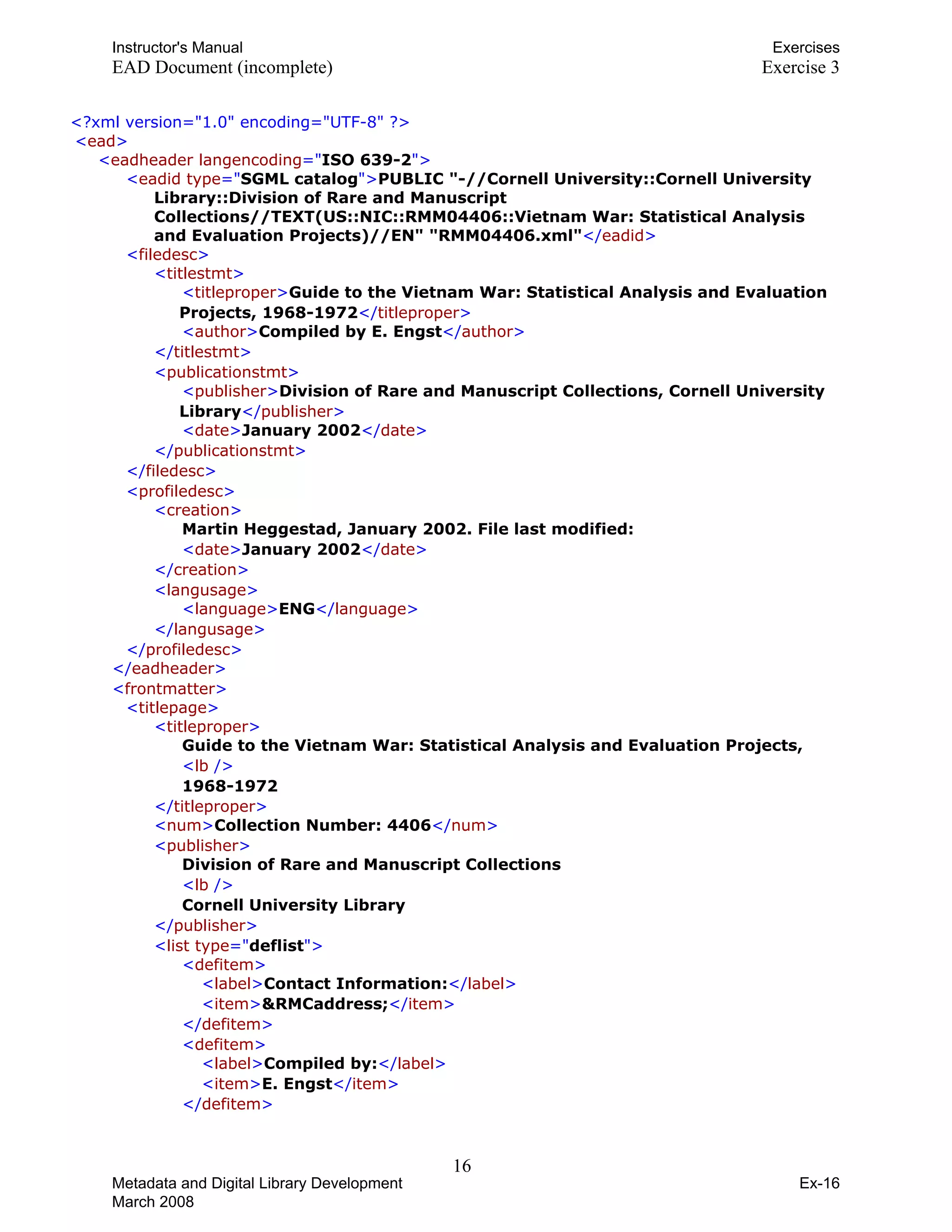 Instructor's Manual Exercises
EAD Document (incomplete) Exercise 3
T<?TTxml version="1.0" encoding="UTF-8" TT?>T
T<TTeadTT>T
T<TTeadheader langencodingTT="TISO 639-2T">T
T <TTeadid typeTT="TSGML catalogT">TTPUBLIC "-//Cornell University::Cornell University
Library::Division of Rare and Manuscript
Collections//TEXT(US::NIC::RMM04406::Vietnam War: Statistical Analysis
and Evaluation Projects)//EN" "RMM04406.xml"TT</TTeadidTT>T
T<TTfiledescTT>T 

T<TTtitlestmtTT>T 

T T T<TTtitleproperTT>TTGuide to the Vietnam War: Statistical Analysis and Evaluation
Projects, 1968-1972TT</TTtitleproperTT>T
T T T<TTauthorTT>TTCompiled by E. EngstTT</TTauthorTT>T
T T T</TTtitlestmtTT>T 

T<TTpublicationstmtTT>T 

T T T<TTpublisherTT>TTDivision of Rare and Manuscript Collections, Cornell University
LibraryTT</TTpublisherTT>T
T T T<TTdateTT>TTJanuary 2002TT</TTdateTT>T
T T T</TTpublicationstmtTT>T
TT</TTfiledescTT>T 

T<TTprofiledescTT>T 

T<TTcreationTT>T 

T
T TTMartin Heggestad, January 2002. File last modified: T 

T T T<TTdateTT>TTJanuary 2002TT</TTdateTT>T

T T T</TTcreationTT>T 

T<TTlangusageTT>T 

T T T<TTlanguageTT>TTENGTT</TTlanguageTT>T
T T T</TTlangusageTT>T
TT</TTprofiledescTT>TT
T T T</TTeadheaderTT>T 

T<TTfrontmatterTT>T 

T<TTtitlepageTT>T 

T<TTtitleproperTT>T
T T TGuide to the Vietnam War: Statistical Analysis and Evaluation Projects, T 

T T T<TTlbT T/>T

T T T1968-1972T
T TT</TTtitleproperTT>T
T T T<TTnumTT>TTCollection Number: 4406TT</TTnumTT>T

T<TTpublisherTT>T 

T T TDivision of Rare and Manuscript Collections T 

T T T<TTlbT T/>T

T T TCornell University LibraryT
T T T</TTpublisherTT>T 

T<TTlist typeTT="TdeflistT">T 

T<TTdefitemTT>T 

T T T<TTlabelTT>TTContact Information:TT</TTlabelTT>T

T T T<TTitemTT>TT&RMCaddress;TT</TTitemTT>T

T T T</TTdefitemTT>T 

T<TTdefitemTT>T 

T T T<TTlabelTT>TTCompiled by:TT</TTlabelTT>T

T T T<TTitemTT>TTE. EngstTT</TTitemTT>T

T TT</TTdefitemTT>T
16 

Metadata and Digital Library Development
March 2008
Ex-16
 