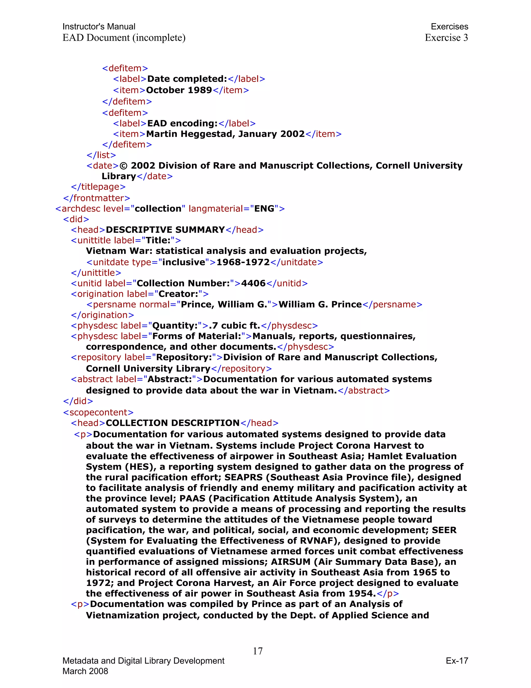 Instructor's Manual Exercises
EAD Document (incomplete) Exercise 3
T<TTdefitemTT>T
T T T<TTlabelTT>TTDate completed:TT</TTlabelTT>T
T T T<TTitemTT>TTOctober 1989TT</TTitemTT>T
T T T</TTdefitemTT>T
T<TTdefitemTT>T
T TT<TTlabelTT>TTEAD encoding:TT</TTlabelTT>T
T TT<TTitemTT>TTMartin Heggestad, January 2002TT</TTitemTT>T
T TT</TTdefitemTT>T
T TT</TTlistTT>T
T TT<TTdateTT>TT© 2002 Division of Rare and Manuscript Collections, Cornell University
LibraryTT</TTdateTT>T
T T T</TTtitlepageTT>T
T TT</TTfrontmatterTT>T 

T<TTarchdesc levelTT="TcollectionT"TT langmaterialTT="TENGT">T 

T<TTdidTT>T
T TT<TTheadTT>TTDESCRIPTIVE SUMMARYTT</TTheadTT>T
T<TTunittitle labelTT="TTitle:T">T
T T TVietnam War: statistical analysis and evaluation projects, T
T TT<TTunitdate typeTT="TinclusiveT">TT1968-1972TT</TTunitdateTT>T
T TT</TTunittitleTT>T
T TT<TTunitid labelTT="TCollection Number:T">TT4406TT</TTunitidTT>T
T<TTorigination labelTT="TCreator:T">T
T TT<TTpersname normalTT="TPrince, William G.T">TTWilliam G. PrinceTT</TTpersnameTT>T
T TT</TToriginationTT>T
T TT<TTphysdesc labelTT="TQuantity:T">TT.7 cubic ft.TT</TTphysdescTT>T
T TT<TTphysdesc labelTT="TForms of Material:T">TTManuals, reports, questionnaires,
correspondence, and other documents.TT</TTphysdescTT>T
T TT<TTrepository labelTT="TRepository:T">TTDivision of Rare and Manuscript Collections,
Cornell University LibraryTT</TTrepositoryTT>T
T TT<TTabstract labelTT="TAbstract:T">TTDocumentation for various automated systems
designed to provide data about the war in Vietnam.TT</TTabstractTT>T
T T T</TTdidTT>T
T<TTscopecontentTT>T
T T T<TTheadTT>TTCOLLECTION DESCRIPTIONTT</TTheadTT>T
T T T<TTpTT>TTDocumentation for various automated systems designed to provide data
about the war in Vietnam. Systems include Project Corona Harvest to
evaluate the effectiveness of airpower in Southeast Asia; Hamlet Evaluation
System (HES), a reporting system designed to gather data on the progress of
the rural pacification effort; SEAPRS (Southeast Asia Province file), designed
to facilitate analysis of friendly and enemy military and pacification activity at
the province level; PAAS (Pacification Attitude Analysis System), an
automated system to provide a means of processing and reporting the results
of surveys to determine the attitudes of the Vietnamese people toward
pacification, the war, and political, social, and economic development; SEER
(System for Evaluating the Effectiveness of RVNAF), designed to provide
quantified evaluations of Vietnamese armed forces unit combat effectiveness
in performance of assigned missions; AIRSUM (Air Summary Data Base), an
historical record of all offensive air activity in Southeast Asia from 1965 to
1972; and Project Corona Harvest, an Air Force project designed to evaluate
the effectiveness of air power in Southeast Asia from 1954.TT</TTpTT>T
T TT<TTpTT>TTDocumentation was compiled by Prince as part of an Analysis of
Vietnamization project, conducted by the Dept. of Applied Science and
17 

Metadata and Digital Library Development
March 2008
Ex-17
 