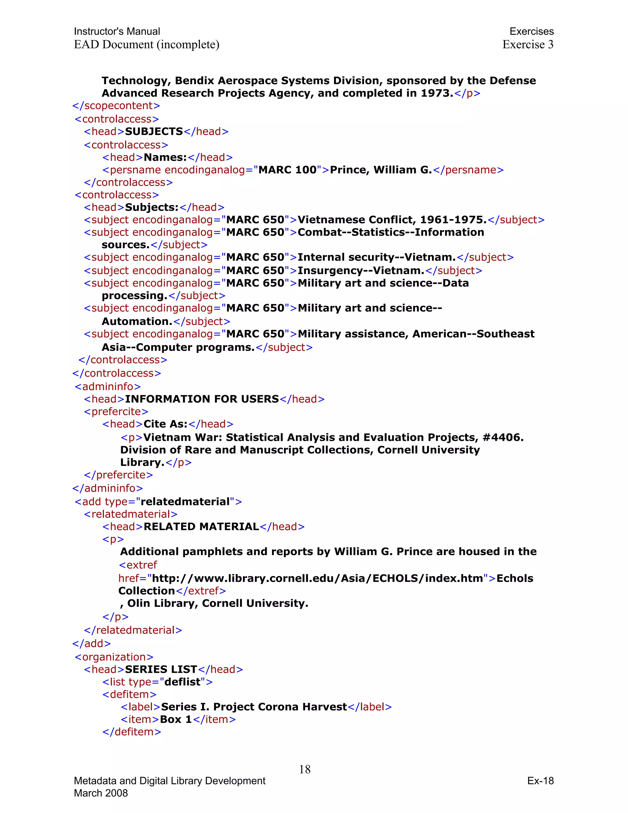 Instructor's Manual Exercises
EAD Document (incomplete) Exercise 3
Technology, Bendix Aerospace Systems Division, sponsored by the Defense
Advanced Research Projects Agency, and completed in 1973.TT</TTpTT>T
T T T</TTscopecontentTT>T
T<TTcontrolaccessTT>T
T T T<TTheadTT>TTSUBJECTSTT</TTheadTT>T
T<TTcontrolaccessTT>T
T TT<TTheadTT>TTNames:TT</TTheadTT>T
T TT<TTpersname encodinganalogTT="TMARC 100T">TTPrince, William G.TT</TTpersnameTT>T
T TT</TTcontrolaccessTT>T 

T<TTcontrolaccessTT>T 

T TT<TTheadTT>TTSubjects:TT</TTheadTT>T
T TT<TTsubject encodinganalogTT="TMARC 650T">TTVietnamese Conflict, 1961-1975.TT</TTsubjectTT>T
T TT<TTsubject encodinganalogTT="TMARC 650T">TTCombat--Statistics--Information 

sources.TT</TTsubjectTT>T

T T T<TTsubject encodinganalogTT="TMARC 650T">TTInternal security--Vietnam.TT</TTsubjectTT>T
T TT<TTsubject encodinganalogTT="TMARC 650T">TTInsurgency--Vietnam.TT</TTsubjectTT>T
T TT<TTsubject encodinganalogTT="TMARC 650T">TTMilitary art and science--Data 

processing.TT</TTsubjectTT>T

T TT<TTsubject encodinganalogTT="TMARC 650T">TTMilitary art and science--
Automation.TT</TTsubjectTT>T

T TT<TTsubject encodinganalogTT="TMARC 650T">TTMilitary assistance, American--Southeast
Asia--Computer programs.TT</TTsubjectTT>T
T T T</TTcontrolaccessTT>T
T T T</TTcontrolaccessTT>T
T<TTadmininfoTT>T
T TT<TTheadTT>TTINFORMATION FOR USERSTT</TTheadTT>T
T<TTpreferciteTT>T
T T T<TTheadTT>TTCite As:TT</TTheadTT>T
T TT<TTpTT>TTVietnam War: Statistical Analysis and Evaluation Projects, #4406.
Division of Rare and Manuscript Collections, Cornell University
Library.TT</TTpTT>T
T T T</TTpreferciteTT>T
T T T</TTadmininfoTT>T 

T<TTadd typeTT="TrelatedmaterialT">T 

T<TTrelatedmaterialTT>T 

T TT<TTheadTT>TTRELATED MATERIALTT</TTheadTT>T
T<TTpTT>T
T T TAdditional pamphlets and reports by William G. Prince are housed in the T
T T T<TTextref
hrefTT="Thttp://www.library.cornell.edu/Asia/ECHOLS/index.htmT">TTEchols
CollectionTT</TTextrefTT>T
T T T, Olin Library, Cornell University.T
T T T</TTpTT>T
T T T</TTrelatedmaterialTT>T
T T T</TTaddTT>T
T<TTorganizationTT>T
T TT<TTheadTT>TTSERIES LISTTT</TTheadTT>T
T<TTlist typeTT="TdeflistT">T
T<TTdefitemTT>T
T TT<TTlabelTT>TTSeries I. Project Corona HarvestTT</TTlabelTT>T
T TT<TTitemTT>TTBox 1TT</TTitemTT>T
T TT</TTdefitemTT>T
18 

Metadata and Digital Library Development
March 2008
Ex-18
 