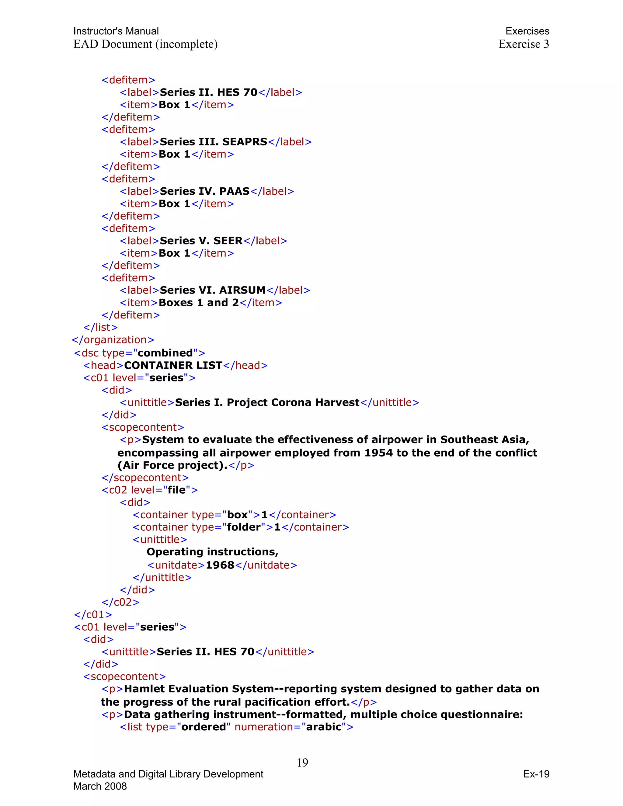 Instructor's Manual Exercises
EAD Document (incomplete) Exercise 3
T<TTdefitemTT>T
T TT<TTlabelTT>TTSeries II. HES 70TT</TTlabelTT>T
T TT<TTitemTT>TTBox 1TT</TTitemTT>T
T TT</TTdefitemTT>T 

T<TTdefitemTT>T 

T TT<TTlabelTT>TTSeries III. SEAPRSTT</TTlabelTT>T
T TT<TTitemTT>TTBox 1TT</TTitemTT>T
T TT</TTdefitemTT>T
T<TTdefitemTT>T
T TT<TTlabelTT>TTSeries IV. PAASTT</TTlabelTT>T
T TT<TTitemTT>TTBox 1TT</TTitemTT>T
T TT</TTdefitemTT>T
T<TTdefitemTT>T
T TT<TTlabelTT>TTSeries V. SEERTT</TTlabelTT>T
T TT<TTitemTT>TTBox 1TT</TTitemTT>T
T TT</TTdefitemTT>T 

T<TTdefitemTT>T 

T TT<TTlabelTT>TTSeries VI. AIRSUMTT</TTlabelTT>T
T TT<TTitemTT>TTBoxes 1 and 2TT</TTitemTT>T
T TT</TTdefitemTT>T
T TT</TTlistTT>T
T T T</TTorganizationTT>T
T<TTdsc typeTT="TcombinedT">T
T TT<TTheadTT>TTCONTAINER LISTTT</TTheadTT>T
T<TTc01 levelTT="TseriesT">T
T<TTdidTT>T
T TT<TTunittitleTT>TTSeries I. Project Corona HarvestTT</TTunittitleTT>T

T TT</TTdidTT>T 

T<TTscopecontentTT>T 

T T T<TTpTT>TTSystem to evaluate the effectiveness of airpower in Southeast Asia,
encompassing all airpower employed from 1954 to the end of the conflict
(Air Force project).TT</TTpTT>T
T TT</TTscopecontentTT>T 

T<TTc02 levelTT="TfileT">T 

T<TTdidTT>T 

T TT<TTcontainer typeTT="TboxT">TT1TT</TTcontainerTT>T
T TT<TTcontainer typeTT="TfolderT">TT1TT</TTcontainerTT>T

T<TTunittitleTT>T 

T T TOperating instructions, T
T TT<TTunitdateTT>TT1968TT</TTunitdateTT>T
T TT</TTunittitleTT>T
T TT</TTdidTT>T
T TT</TTc02TT>T
T TT</TTc01TT>T 

T<TTc01 levelTT="TseriesT">T 

T<TTdidTT>T 

T TT<TTunittitleTT>TTSeries II. HES 70TT</TTunittitleTT>T

T TT</TTdidTT>T 

T<TTscopecontentTT>T 

T T T<TTpTT>TTHamlet Evaluation System--reporting system designed to gather data on
the progress of the rural pacification effort.TT</TTpTT>T
T<TTpTT>TTData gathering instrument--formatted, multiple choice questionnaire: T
T<TTlist typeTT="TorderedT"TT numerationTT="TarabicT">T
19 

Metadata and Digital Library Development
March 2008
Ex-19
 