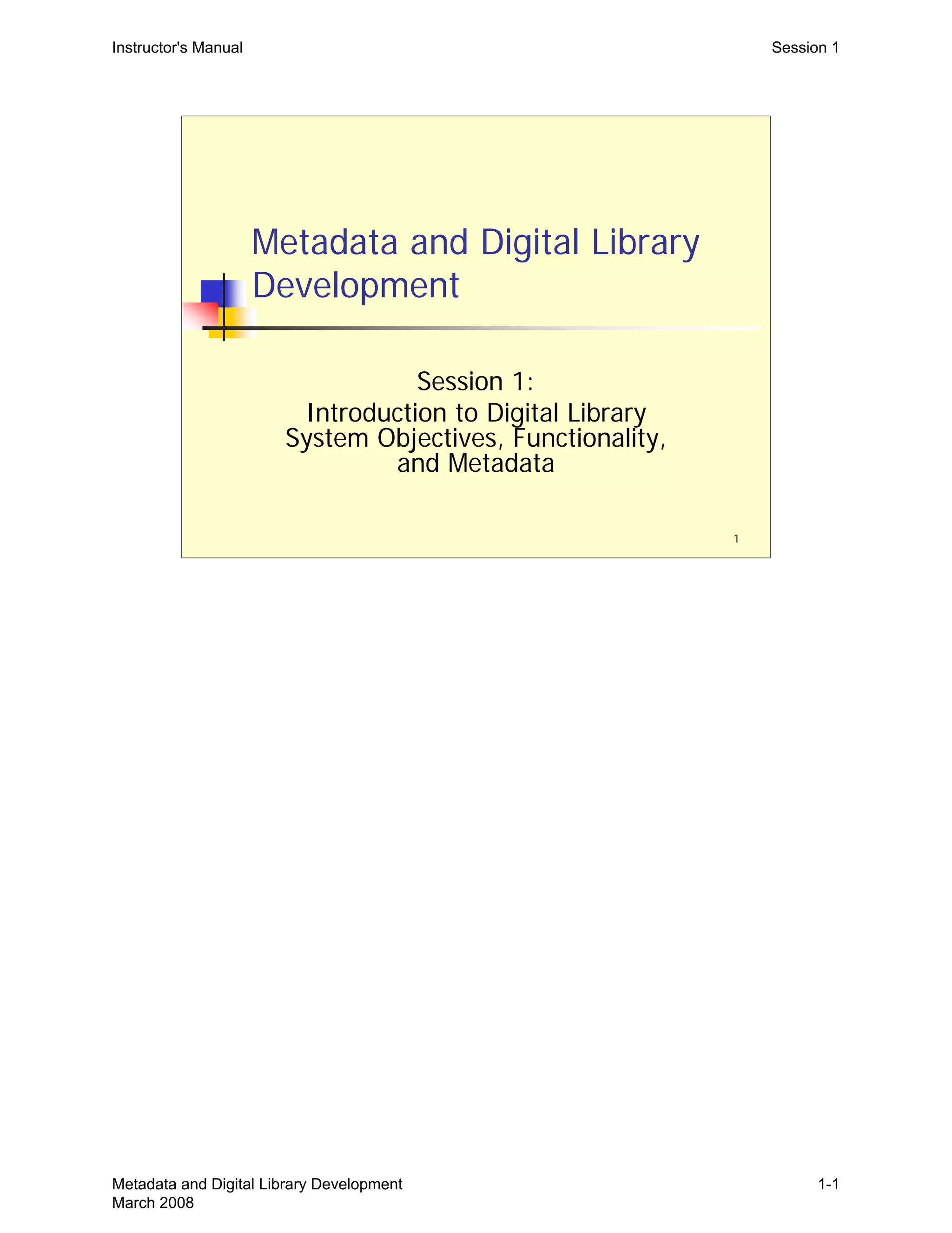 Instructor's Manual Session 1
Metadata and Digital Library
Development
Session 1:

Introduction to Digital Library

System Objectives, Functionality,

and Metadata

1
Metadata and Digital Library Development
March 2008
1-1
 