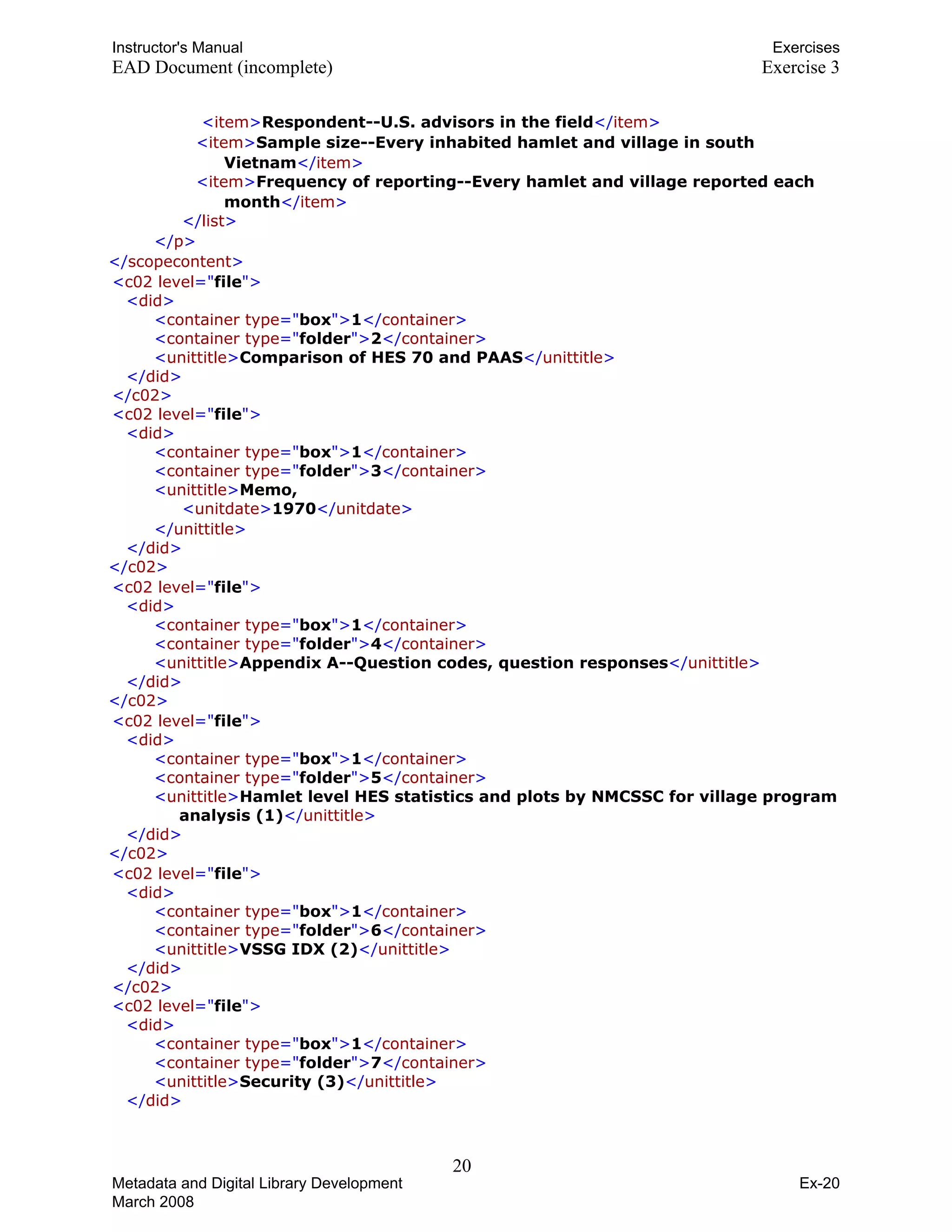 Instructor's Manual Exercises
EAD Document (incomplete) Exercise 3
T T T<TTitemTT>TTRespondent--U.S. advisors in the fieldTT</TTitemTT>T
T TT<TTitemTT>TTSample size--Every inhabited hamlet and village in south
VietnamTT</TTitemTT>T
T TT<TTitemTT>TTFrequency of reporting--Every hamlet and village reported each
monthTT</TTitemTT>T
T T T</TTlistTT>T
T T T</TTpTT>T
T T T</TTscopecontentTT>T 

T<TTc02 levelTT="TfileT">T 

T<TTdidTT>T 

T TT<TTcontainer typeTT="TboxT">TT1TT</TTcontainerTT>T
T TT<TTcontainer typeTT="TfolderT">TT2TT</TTcontainerTT>T
T TT<TTunittitleTT>TTComparison of HES 70 and PAASTT</TTunittitleTT>T
T TT</TTdidTT>T
T TT</TTc02TT>T
T<TTc02 levelTT="TfileT">T 

T<TTdidTT>T 

T TT<TTcontainer typeTT="TboxT">TT1TT</TTcontainerTT>T
T TT<TTcontainer typeTT="TfolderT">TT3TT</TTcontainerTT>T
T<TTunittitleTT>TTMemo, T
T T T<TTunitdateTT>TT1970TT</TTunitdateTT>T
T TT</TTunittitleTT>T 

T TT</TTdidTT>T 

T T T</TTc02TT>T 

T<TTc02 levelTT="TfileT">T 

T<TTdidTT>T 

T TT<TTcontainer typeTT="TboxT">TT1TT</TTcontainerTT>T
T TT<TTcontainer typeTT="TfolderT">TT4TT</TTcontainerTT>T
T TT<TTunittitleTT>TTAppendix A--Question codes, question responsesTT</TTunittitleTT>T
T TT</TTdidTT>T
T T T</TTc02TT>T
T<TTc02 levelTT="TfileT">T 

T<TTdidTT>T 

T TT<TTcontainer typeTT="TboxT">TT1TT</TTcontainerTT>T
T TT<TTcontainer typeTT="TfolderT">TT5TT</TTcontainerTT>T
T TT<TTunittitleTT>TTHamlet level HES statistics and plots by NMCSSC for village program
analysis (1)TT</TTunittitleTT>T
T TT</TTdidTT>T
T T T</TTc02TT>T 

T<TTc02 levelTT="TfileT">T 

T<TTdidTT>T 

T TT<TTcontainer typeTT="TboxT">TT1TT</TTcontainerTT>T
T TT<TTcontainer typeTT="TfolderT">TT6TT</TTcontainerTT>T
T TT<TTunittitleTT>TTVSSG IDX (2)TT</TTunittitleTT>T
T TT</TTdidTT>T
T TT</TTc02TT>T
T<TTc02 levelTT="TfileT">T 

T<TTdidTT>T 

T TT<TTcontainer typeTT="TboxT">TT1TT</TTcontainerTT>T
T TT<TTcontainer typeTT="TfolderT">TT7TT</TTcontainerTT>T
T TT<TTunittitleTT>TTSecurity (3)TT</TTunittitleTT>T
T TT</TTdidTT>T
20 

Metadata and Digital Library Development
March 2008
Ex-20
 