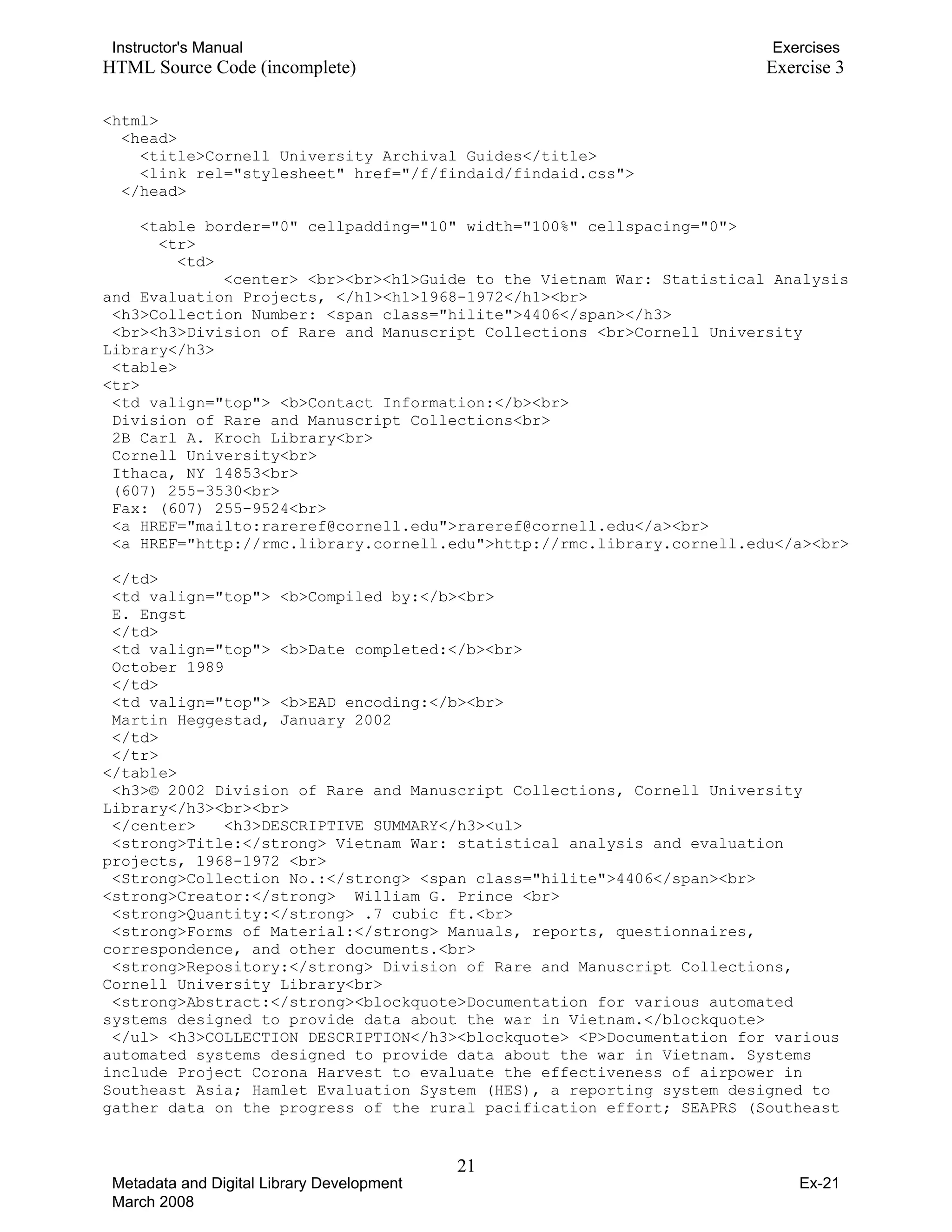 Instructor's Manual Exercises
HTML Source Code (incomplete) Exercise 3
<html>
<head> 

<title>Cornell University Archival Guides</title>

<link rel="stylesheet" href="/f/findaid/findaid.css">

</head>
<table border="0" cellpadding="10" width="100%" cellspacing="0">
<tr>
<td>
<center> <br><br><h1>Guide to the Vietnam War: Statistical Analysis
and Evaluation Projects, </h1><h1>1968-1972</h1><br>
<h3>Collection Number: <span class="hilite">4406</span></h3>
<br><h3>Division of Rare and Manuscript Collections <br>Cornell University
Library</h3>
<table>
<tr>
<td valign="top"> <b>Contact Information:</b><br>
Division of Rare and Manuscript Collections<br>
2B Carl A. Kroch Library<br>
Cornell University<br>
Ithaca, NY 14853<br>
(607) 255-3530<br> 

Fax: (607) 255-9524<br>

<a HREF="mailto:rareref@cornell.edu">rareref@cornell.edu</a><br>

<a HREF="http://rmc.library.cornell.edu">http://rmc.library.cornell.edu</a><br> 

</td>

<td valign="top"> <b>Compiled by:</b><br>

E. Engst

</td>

<td valign="top"> <b>Date completed:</b><br>

October 1989 

</td>

<td valign="top"> <b>EAD encoding:</b><br>

Martin Heggestad, January 2002

</td>

</tr>

</table>
<h3>© 2002 Division of Rare and Manuscript Collections, Cornell University
Library</h3><br><br>
</center> <h3>DESCRIPTIVE SUMMARY</h3><ul>
<strong>Title:</strong> Vietnam War: statistical analysis and evaluation
projects, 1968-1972 <br>
<Strong>Collection No.:</strong> <span class="hilite">4406</span><br>
<strong>Creator:</strong> William G. Prince <br>
<strong>Quantity:</strong> .7 cubic ft.<br>
<strong>Forms of Material:</strong> Manuals, reports, questionnaires,
correspondence, and other documents.<br>
<strong>Repository:</strong> Division of Rare and Manuscript Collections,
Cornell University Library<br>
<strong>Abstract:</strong><blockquote>Documentation for various automated
systems designed to provide data about the war in Vietnam.</blockquote>
</ul> <h3>COLLECTION DESCRIPTION</h3><blockquote> <P>Documentation for various
automated systems designed to provide data about the war in Vietnam. Systems
include Project Corona Harvest to evaluate the effectiveness of airpower in
Southeast Asia; Hamlet Evaluation System (HES), a reporting system designed to
gather data on the progress of the rural pacification effort; SEAPRS (Southeast
21 

Metadata and Digital Library Development
March 2008
Ex-21
 