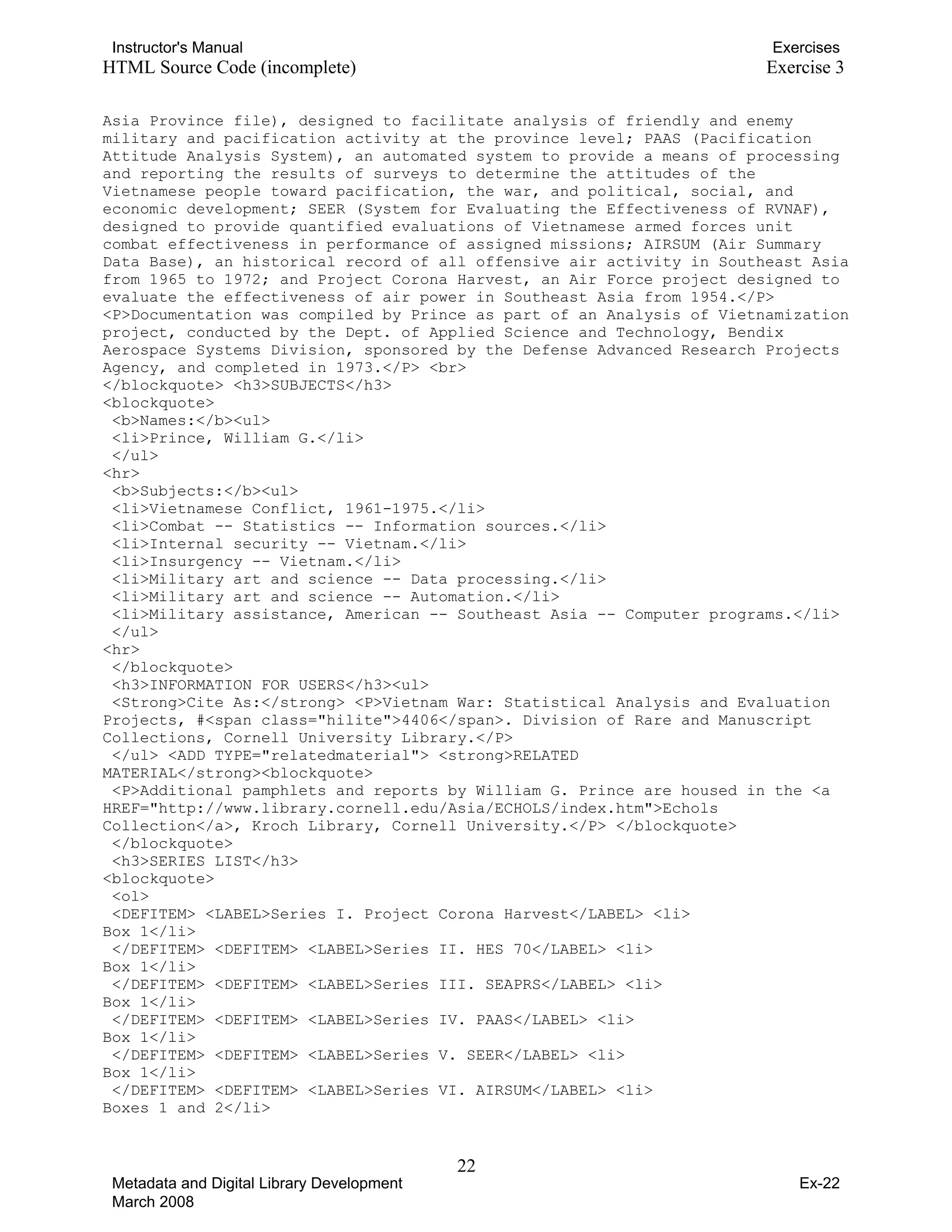Instructor's Manual Exercises
HTML Source Code (incomplete) Exercise 3
Asia Province file), designed to facilitate analysis of friendly and enemy
military and pacification activity at the province level; PAAS (Pacification
Attitude Analysis System), an automated system to provide a means of processing
and reporting the results of surveys to determine the attitudes of the
Vietnamese people toward pacification, the war, and political, social, and
economic development; SEER (System for Evaluating the Effectiveness of RVNAF),
designed to provide quantified evaluations of Vietnamese armed forces unit
combat effectiveness in performance of assigned missions; AIRSUM (Air Summary
Data Base), an historical record of all offensive air activity in Southeast Asia
from 1965 to 1972; and Project Corona Harvest, an Air Force project designed to
evaluate the effectiveness of air power in Southeast Asia from 1954.</P>
<P>Documentation was compiled by Prince as part of an Analysis of Vietnamization
project, conducted by the Dept. of Applied Science and Technology, Bendix
Aerospace Systems Division, sponsored by the Defense Advanced Research Projects
Agency, and completed in 1973.</P> <br>
</blockquote> <h3>SUBJECTS</h3>
<blockquote>
<b>Names:</b><ul>
<li>Prince, William G.</li>
</ul>
<hr>
<b>Subjects:</b><ul>
<li>Vietnamese Conflict, 1961-1975.</li>
<li>Combat -- Statistics -- Information sources.</li>
<li>Internal security -- Vietnam.</li>
<li>Insurgency -- Vietnam.</li>
<li>Military art and science -- Data processing.</li>
<li>Military art and science -- Automation.</li>
<li>Military assistance, American -- Southeast Asia -- Computer programs.</li>
</ul>
<hr>
</blockquote>
<h3>INFORMATION FOR USERS</h3><ul>
<Strong>Cite As:</strong> <P>Vietnam War: Statistical Analysis and Evaluation
Projects, #<span class="hilite">4406</span>. Division of Rare and Manuscript
Collections, Cornell University Library.</P>
</ul> <ADD TYPE="relatedmaterial"> <strong>RELATED
MATERIAL</strong><blockquote>
<P>Additional pamphlets and reports by William G. Prince are housed in the <a
HREF="http://www.library.cornell.edu/Asia/ECHOLS/index.htm">Echols
Collection</a>, Kroch Library, Cornell University.</P> </blockquote>
</blockquote>
<h3>SERIES LIST</h3>
<blockquote>
<ol>
<DEFITEM> <LABEL>Series I. Project Corona Harvest</LABEL> <li>
Box 1</li>
</DEFITEM> <DEFITEM> <LABEL>Series II. HES 70</LABEL> <li>
Box 1</li>
</DEFITEM> <DEFITEM> <LABEL>Series III. SEAPRS</LABEL> <li>
Box 1</li>
</DEFITEM> <DEFITEM> <LABEL>Series IV. PAAS</LABEL> <li>
Box 1</li>
</DEFITEM> <DEFITEM> <LABEL>Series V. SEER</LABEL> <li>
Box 1</li>
</DEFITEM> <DEFITEM> <LABEL>Series VI. AIRSUM</LABEL> <li>
Boxes 1 and 2</li>
22 

Metadata and Digital Library Development
March 2008
Ex-22
 