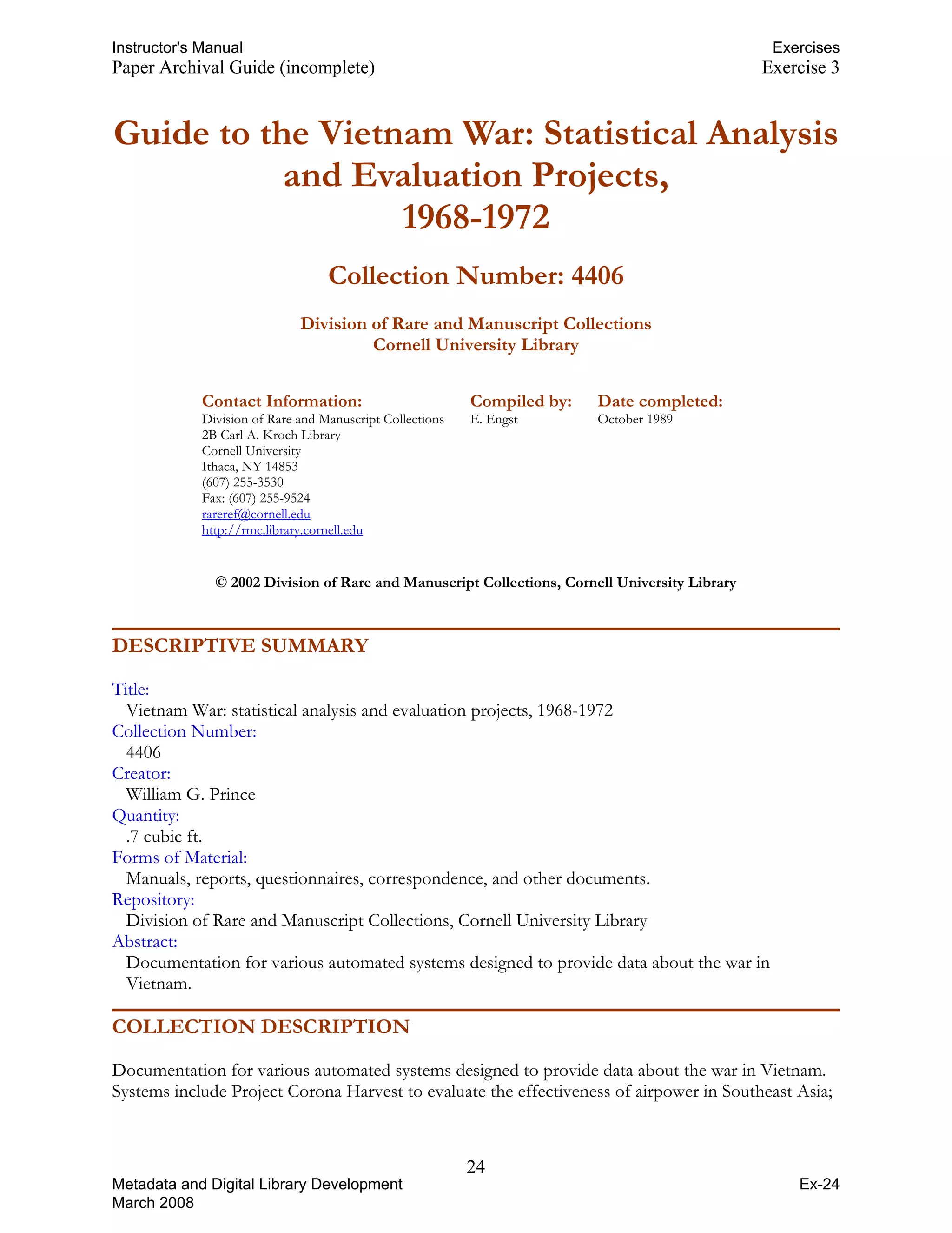 Instructor's Manual Exercises
Paper Archival Guide (incomplete) Exercise 3
Guide to the Vietnam War: Statistical Analysis 

and Evaluation Projects, 

1968-1972 

Collection Number: 4406
Division of Rare and Manuscript Collections 

Cornell University Library 

Contact Information: Compiled by: Date completed:
Division of Rare and Manuscript Collections E. Engst October 1989
2B Carl A. Kroch Library
Cornell University
Ithaca, NY 14853
(607) 255-3530
Fax: (607) 255-9524
rareref@cornell.edu
UTHHTU
http://rmc.library.cornell.edu
UTHHTU
© 2002 Division of Rare and Manuscript Collections, Cornell University Library
DESCRIPTIVE SUMMARY
Title:
Vietnam War: statistical analysis and evaluation projects, 1968-1972
Collection Number:
4406
Creator:
William G. Prince
Quantity:
.7 cubic ft.
Forms of Material:
Manuals, reports, questionnaires, correspondence, and other documents.
Repository:
Division of Rare and Manuscript Collections, Cornell University Library
Abstract:
Documentation for various automated systems designed to provide data about the war in
Vietnam.
COLLECTION DESCRIPTION
Documentation for various automated systems designed to provide data about the war in Vietnam.
Systems include Project Corona Harvest to evaluate the effectiveness of airpower in Southeast Asia;
24
Metadata and Digital Library Development
March 2008
Ex-24
 