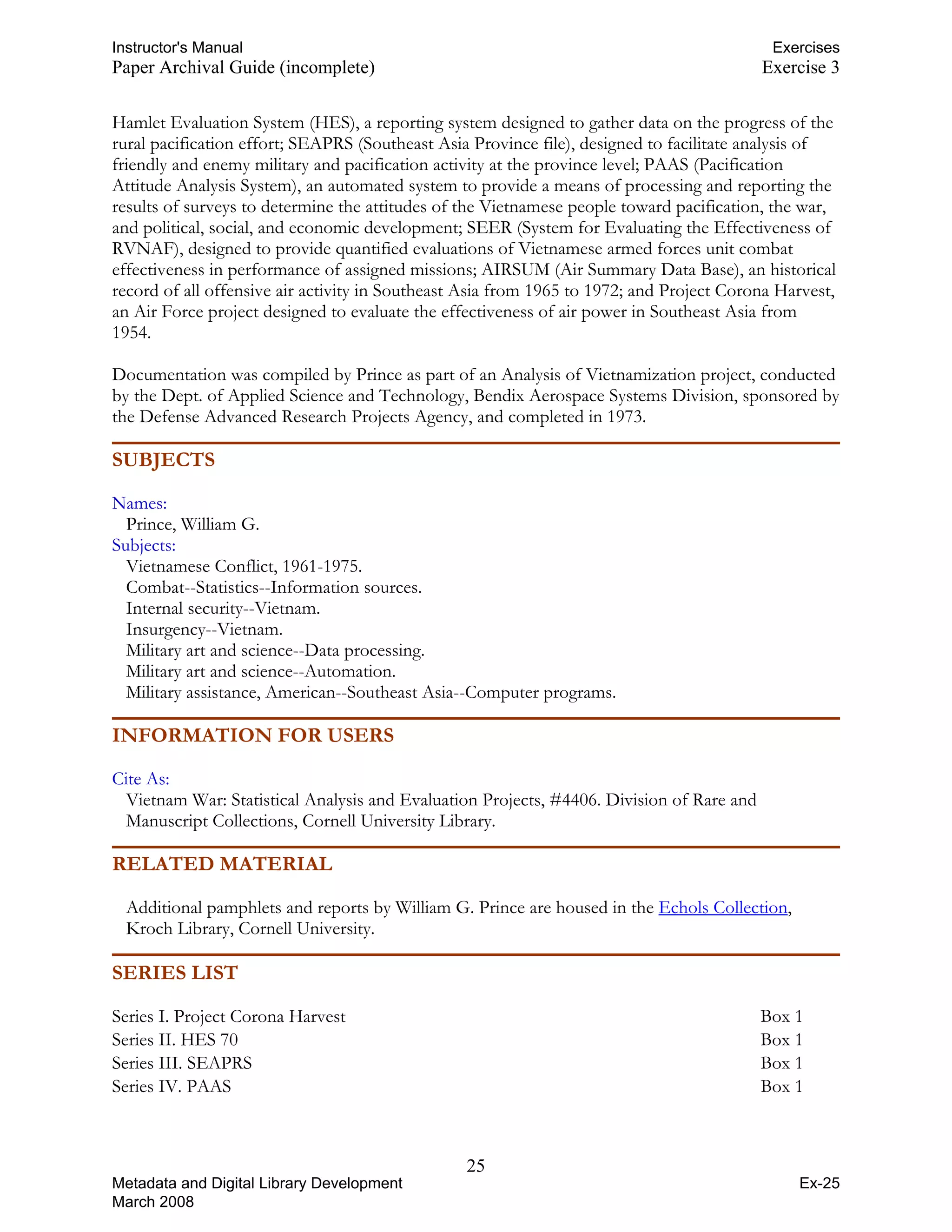 Instructor's Manual Exercises
Paper Archival Guide (incomplete) Exercise 3
Hamlet Evaluation System (HES), a reporting system designed to gather data on the progress of the
rural pacification effort; SEAPRS (Southeast Asia Province file), designed to facilitate analysis of
friendly and enemy military and pacification activity at the province level; PAAS (Pacification
Attitude Analysis System), an automated system to provide a means of processing and reporting the
results of surveys to determine the attitudes of the Vietnamese people toward pacification, the war,
and political, social, and economic development; SEER (System for Evaluating the Effectiveness of
RVNAF), designed to provide quantified evaluations of Vietnamese armed forces unit combat
effectiveness in performance of assigned missions; AIRSUM (Air Summary Data Base), an historical
record of all offensive air activity in Southeast Asia from 1965 to 1972; and Project Corona Harvest,
an Air Force project designed to evaluate the effectiveness of air power in Southeast Asia from
1954.
Documentation was compiled by Prince as part of an Analysis of Vietnamization project, conducted
by the Dept. of Applied Science and Technology, Bendix Aerospace Systems Division, sponsored by
the Defense Advanced Research Projects Agency, and completed in 1973.
SUBJECTS
Names:
Prince, William G.
Subjects:
Vietnamese Conflict, 1961-1975.
Combat--Statistics--Information sources.
Internal security--Vietnam.
Insurgency--Vietnam.
Military art and science--Data processing.
Military art and science--Automation.
Military assistance, American--Southeast Asia--Computer programs.
INFORMATION FOR USERS
Cite As:
Vietnam War: Statistical Analysis and Evaluation Projects, #4406. Division of Rare and
Manuscript Collections, Cornell University Library.
RELATED MATERIAL
Additional pamphlets and reports by William G. Prince are housed in the HTUEchols CollectionUTH,
Kroch Library, Cornell University.
SERIES LIST
Series I. Project Corona Harvest Box 1
Series II. HES 70 Box 1
Series III. SEAPRS Box 1
Series IV. PAAS Box 1
25 

Metadata and Digital Library Development
March 2008
Ex-25
 