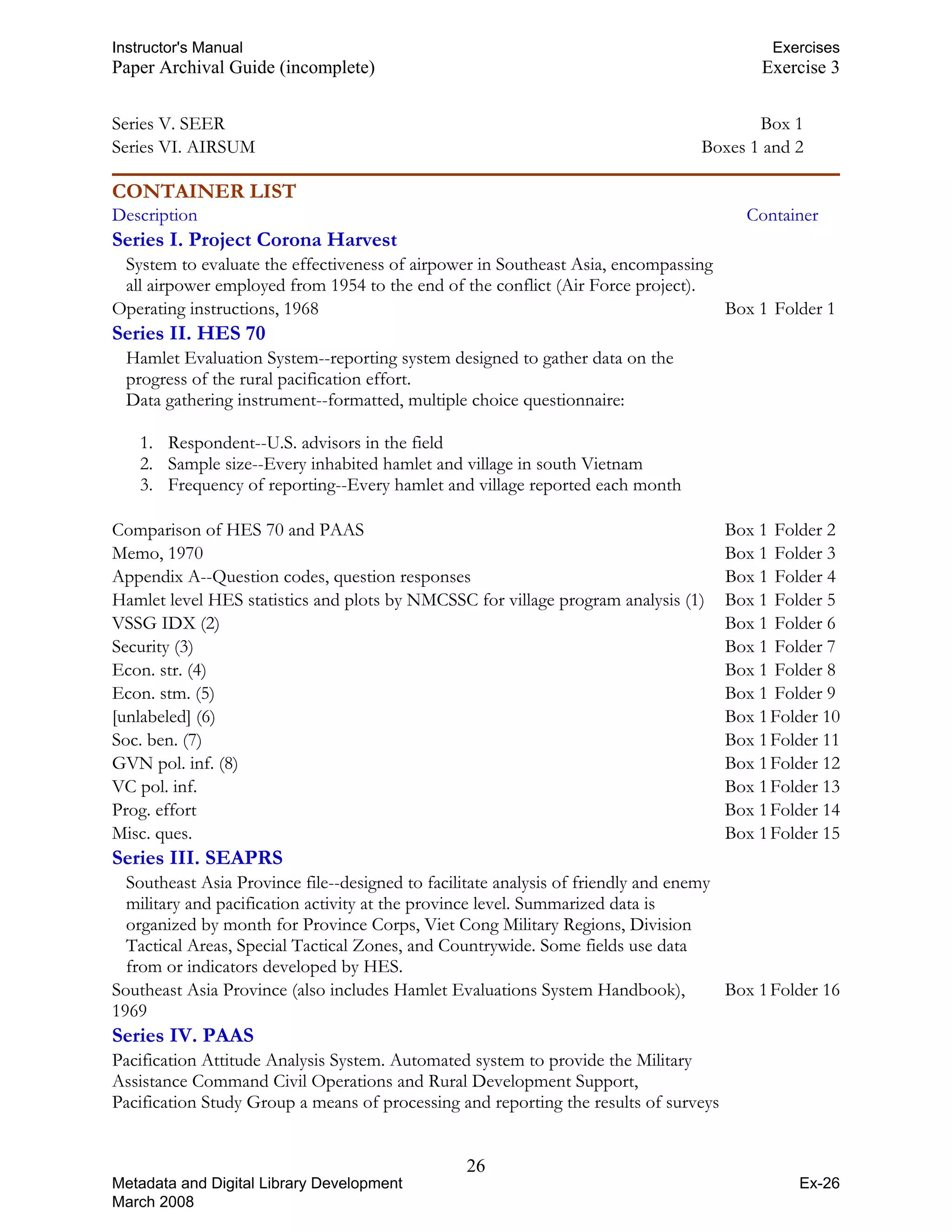 Instructor's Manual Exercises
Paper Archival Guide (incomplete) Exercise 3
Series V. SEER Box 1
Series VI. AIRSUM Boxes 1 and 2
CONTAINER LIST
Description Container
Series I. Project Corona Harvest
System to evaluate the effectiveness of airpower in Southeast Asia, encompassing
all airpower employed from 1954 to the end of the conflict (Air Force project).
Operating instructions, 1968 Box 1 Folder 1
Series II. HES 70
Hamlet Evaluation System--reporting system designed to gather data on the
progress of the rural pacification effort.
Data gathering instrument--formatted, multiple choice questionnaire:
1. Respondent--U.S. advisors in the field
2. Sample size--Every inhabited hamlet and village in south Vietnam
3. Frequency of reporting--Every hamlet and village reported each month
Comparison of HES 70 and PAAS Box 1 Folder 2
Memo, 1970 Box 1 Folder 3
Appendix A--Question codes, question responses Box 1 Folder 4
Hamlet level HES statistics and plots by NMCSSC for village program analysis (1) Box 1 Folder 5
VSSG IDX (2) Box 1 Folder 6
Security (3) Box 1 Folder 7
Econ. str. (4) Box 1 Folder 8
Econ. stm. (5) Box 1 Folder 9
[unlabeled] (6) Box 1Folder 10
Soc. ben. (7) Box 1Folder 11
GVN pol. inf. (8) Box 1Folder 12
VC pol. inf. Box 1Folder 13
Prog. effort Box 1Folder 14
Misc. ques. Box 1Folder 15
Series III. SEAPRS
Southeast Asia Province file--designed to facilitate analysis of friendly and enemy
military and pacification activity at the province level. Summarized data is
organized by month for Province Corps, Viet Cong Military Regions, Division
Tactical Areas, Special Tactical Zones, and Countrywide. Some fields use data
from or indicators developed by HES.
Southeast Asia Province (also includes Hamlet Evaluations System Handbook), Box 1Folder 16
Series IV. PAAS
Pacification Attitude Analysis System. Automated system to provide the Military
Assistance Command Civil Operations and Rural Development Support,
Pacification Study Group a means of processing and reporting the results of surveys
26 

Metadata and Digital Library Development
March 2008
Ex-26
1969
 