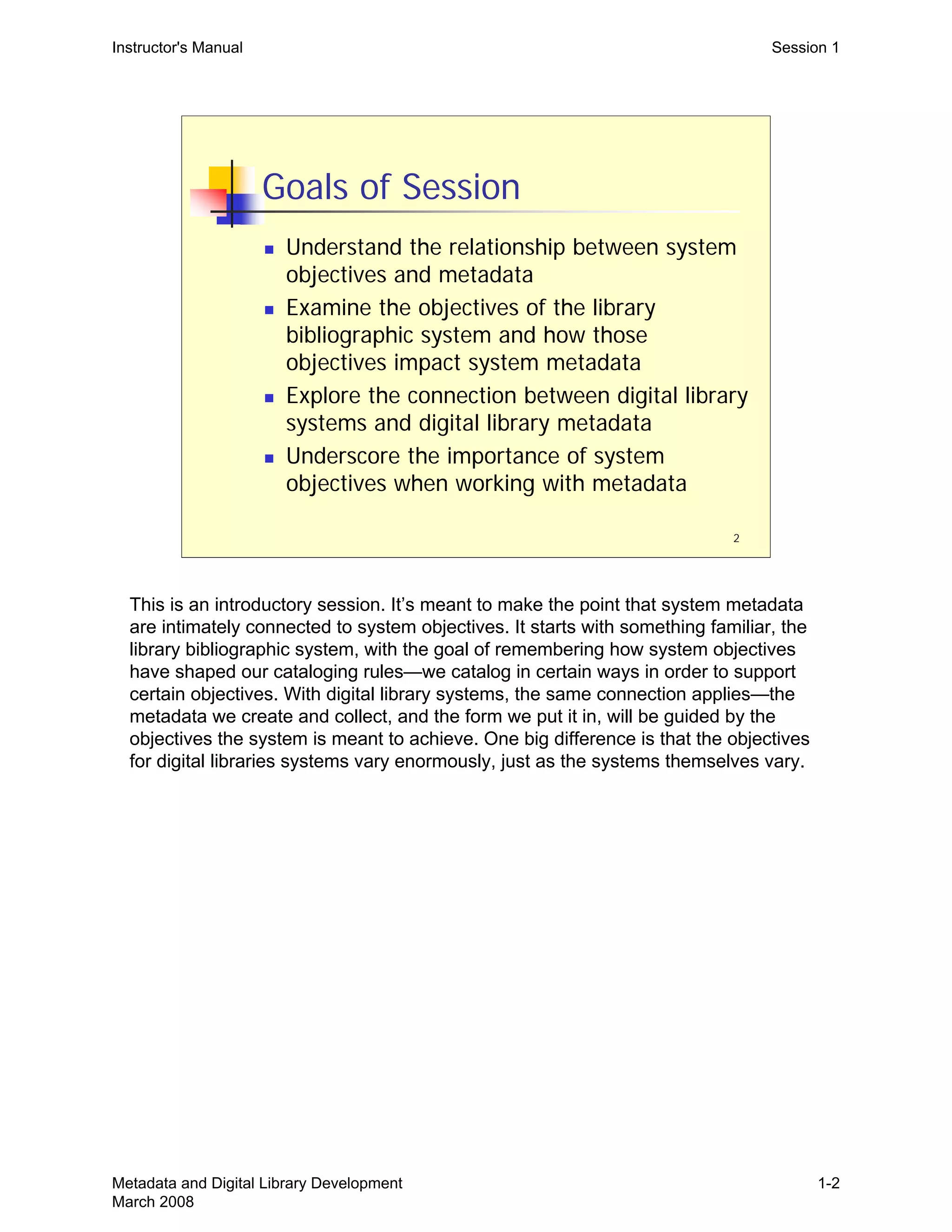 2
Goals of Session
„ Understand the relationship between system
objectives and metadata
„ Examine the objectives of the library
bibliographic system and how those
objectives impact system metadata
„ Explore the connection between digital library
systems and digital library metadata
„ Underscore the importance of system
objectives when working with metadata
Instructor's Manual Session 1
This is an introductory session. It’s meant to make the point that system metadata
are intimately connected to system objectives. It starts with something familiar, the
library bibliographic system, with the goal of remembering how system objectives
have shaped our cataloging rules—we catalog in certain ways in order to support
certain objectives. With digital library systems, the same connection applies—the
metadata we create and collect, and the form we put it in, will be guided by the
objectives the system is meant to achieve. One big difference is that the objectives
for digital libraries systems vary enormously, just as the systems themselves vary.
Metadata and Digital Library Development
March 2008
1-2
 