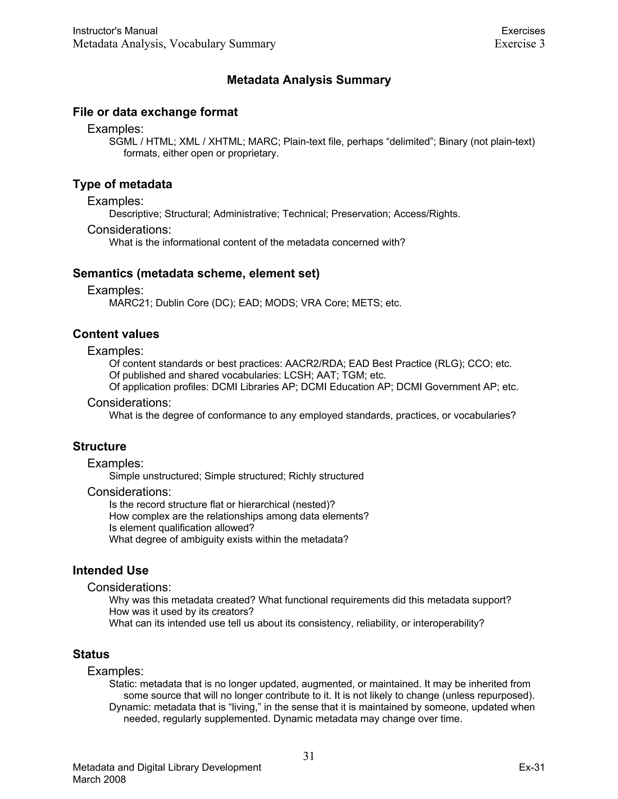 Instructor's Manual Exercises
Metadata Analysis, Vocabulary Summary Exercise 3
Metadata Analysis Summary
File or data exchange format
Examples:
SGML / HTML; XML / XHTML; MARC; Plain-text file, perhaps “delimited”; Binary (not plain-text)
formats, either open or proprietary.
Type of metadata
Examples:

Descriptive; Structural; Administrative; Technical; Preservation; Access/Rights.

Considerations: 

What is the informational content of the metadata concerned with?

Semantics (metadata scheme, element set)
Examples:

MARC21; Dublin Core (DC); EAD; MODS; VRA Core; METS; etc.

Content values
Examples:
Of content standards or best practices: AACR2/RDA; EAD Best Practice (RLG); CCO; etc.
Of published and shared vocabularies: LCSH; AAT; TGM; etc.
Of application profiles: DCMI Libraries AP; DCMI Education AP; DCMI Government AP; etc.
Considerations:
What is the degree of conformance to any employed standards, practices, or vocabularies?
Structure
Examples:

Simple unstructured; Simple structured; Richly structured 

Considerations: 

Is the record structure flat or hierarchical (nested)? 

How complex are the relationships among data elements? 

Is element qualification allowed?

What degree of ambiguity exists within the metadata?

Intended Use
Considerations:
Why was this metadata created? What functional requirements did this metadata support?
How was it used by its creators?
What can its intended use tell us about its consistency, reliability, or interoperability?
Status
Examples:
Static: metadata that is no longer updated, augmented, or maintained. It may be inherited from
some source that will no longer contribute to it. It is not likely to change (unless repurposed).
Dynamic: metadata that is “living,” in the sense that it is maintained by someone, updated when
needed, regularly supplemented. Dynamic metadata may change over time.
31 

Metadata and Digital Library Development
March 2008
Ex-31
 