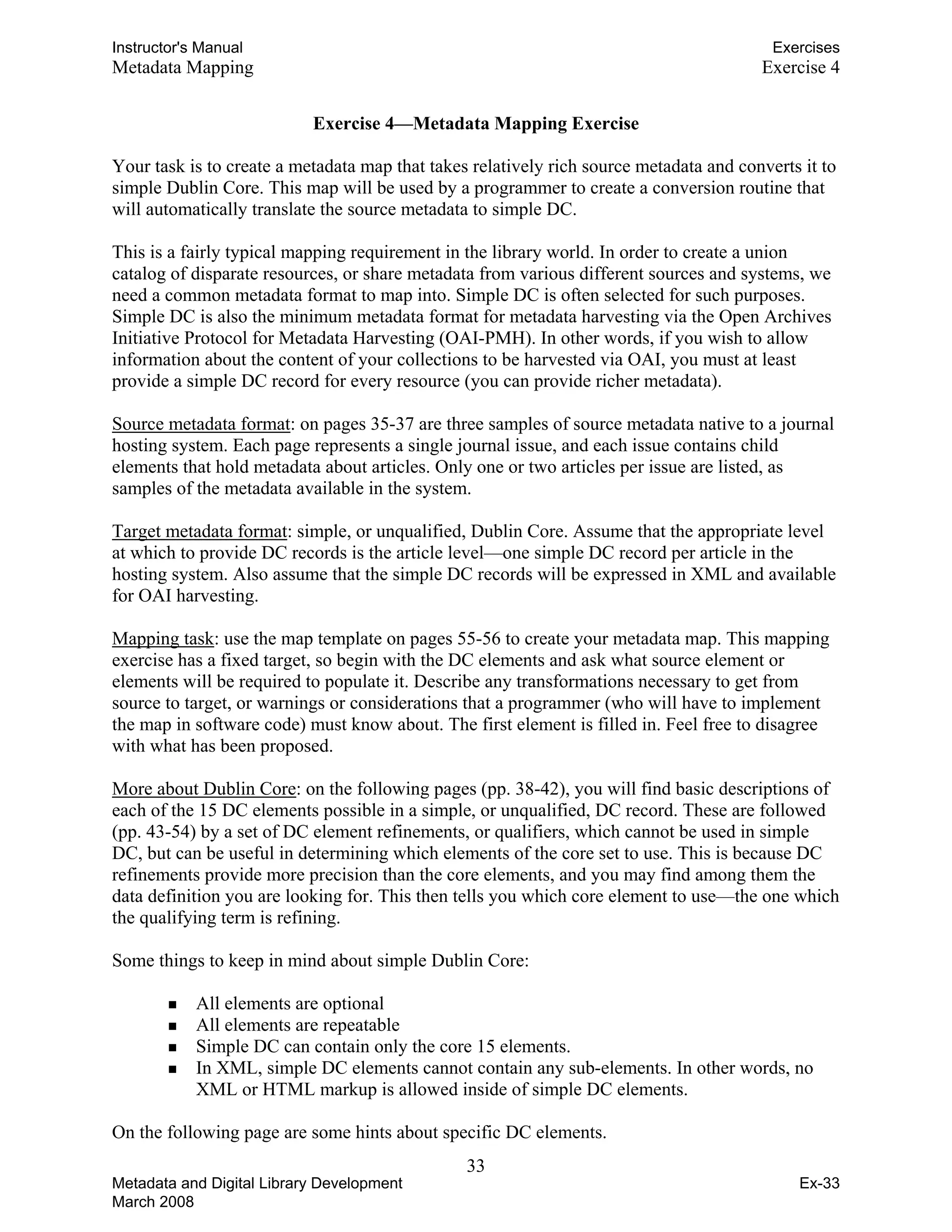 Instructor's Manual Exercises
Metadata Mapping Exercise 4
Exercise 4—Metadata Mapping Exercise
Your task is to create a metadata map that takes relatively rich source metadata and converts it to
simple Dublin Core. This map will be used by a programmer to create a conversion routine that
will automatically translate the source metadata to simple DC.
This is a fairly typical mapping requirement in the library world. In order to create a union
catalog of disparate resources, or share metadata from various different sources and systems, we
need a common metadata format to map into. Simple DC is often selected for such purposes.
Simple DC is also the minimum metadata format for metadata harvesting via the Open Archives
Initiative Protocol for Metadata Harvesting (OAI-PMH). In other words, if you wish to allow
information about the content of your collections to be harvested via OAI, you must at least
provide a simple DC record for every resource (you can provide richer metadata).
Source metadata format: on pages 35-37 are three samples of source metadata native to a journal
hosting system. Each page represents a single journal issue, and each issue contains child
elements that hold metadata about articles. Only one or two articles per issue are listed, as
samples of the metadata available in the system.
Target metadata format: simple, or unqualified, Dublin Core. Assume that the appropriate level
at which to provide DC records is the article level—one simple DC record per article in the
hosting system. Also assume that the simple DC records will be expressed in XML and available
for OAI harvesting.
Mapping task: use the map template on pages 55-56 to create your metadata map. This mapping
exercise has a fixed target, so begin with the DC elements and ask what source element or
elements will be required to populate it. Describe any transformations necessary to get from
source to target, or warnings or considerations that a programmer (who will have to implement
the map in software code) must know about. The first element is filled in. Feel free to disagree
with what has been proposed.
More about Dublin Core: on the following pages (pp. 38-42), you will find basic descriptions of
each of the 15 DC elements possible in a simple, or unqualified, DC record. These are followed
(pp. 43-54) by a set of DC element refinements, or qualifiers, which cannot be used in simple
DC, but can be useful in determining which elements of the core set to use. This is because DC
refinements provide more precision than the core elements, and you may find among them the
data definition you are looking for. This then tells you which core element to use—the one which
the qualifying term is refining.
Some things to keep in mind about simple Dublin Core:
„ All elements are optional
„ All elements are repeatable
„ Simple DC can contain only the core 15 elements.
„ In XML, simple DC elements cannot contain any sub-elements. In other words, no
XML or HTML markup is allowed inside of simple DC elements.
On the following page are some hints about specific DC elements.
33 

Metadata and Digital Library Development
March 2008
Ex-33
 