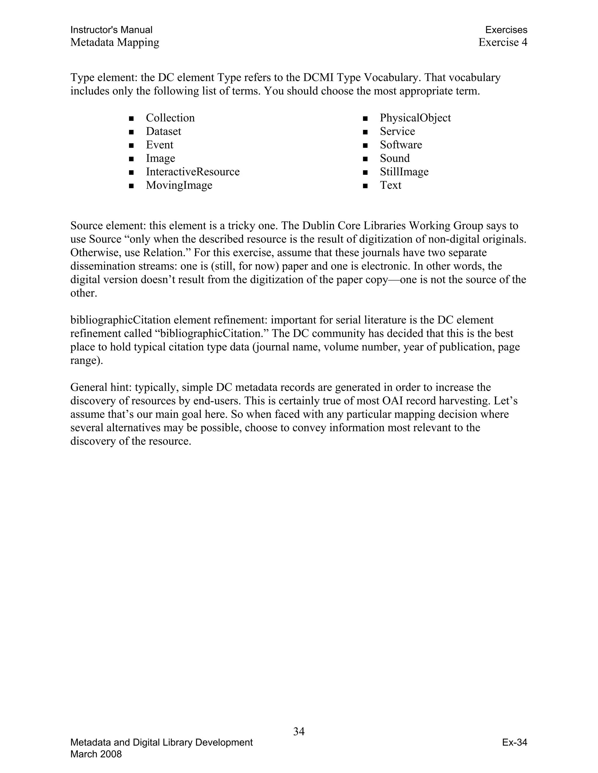 Instructor's Manual Exercises
Metadata Mapping Exercise 4
Type element: the DC element Type refers to the DCMI Type Vocabulary. That vocabulary
includes only the following list of terms. You should choose the most appropriate term.
„ Collection „ PhysicalObject
„ Dataset „ Service
„ Event „ Software
„ Image „ Sound
„ InteractiveResource „ StillImage
„ MovingImage „ Text
Source element: this element is a tricky one. The Dublin Core Libraries Working Group says to
use Source “only when the described resource is the result of digitization of non-digital originals.
Otherwise, use Relation.” For this exercise, assume that these journals have two separate
dissemination streams: one is (still, for now) paper and one is electronic. In other words, the
digital version doesn’t result from the digitization of the paper copy—one is not the source of the
other.
bibliographicCitation element refinement: important for serial literature is the DC element
refinement called “bibliographicCitation.” The DC community has decided that this is the best
place to hold typical citation type data (journal name, volume number, year of publication, page
range).
General hint: typically, simple DC metadata records are generated in order to increase the
discovery of resources by end-users. This is certainly true of most OAI record harvesting. Let’s
assume that’s our main goal here. So when faced with any particular mapping decision where
several alternatives may be possible, choose to convey information most relevant to the
discovery of the resource.
34 

Metadata and Digital Library Development
March 2008
Ex-34
 