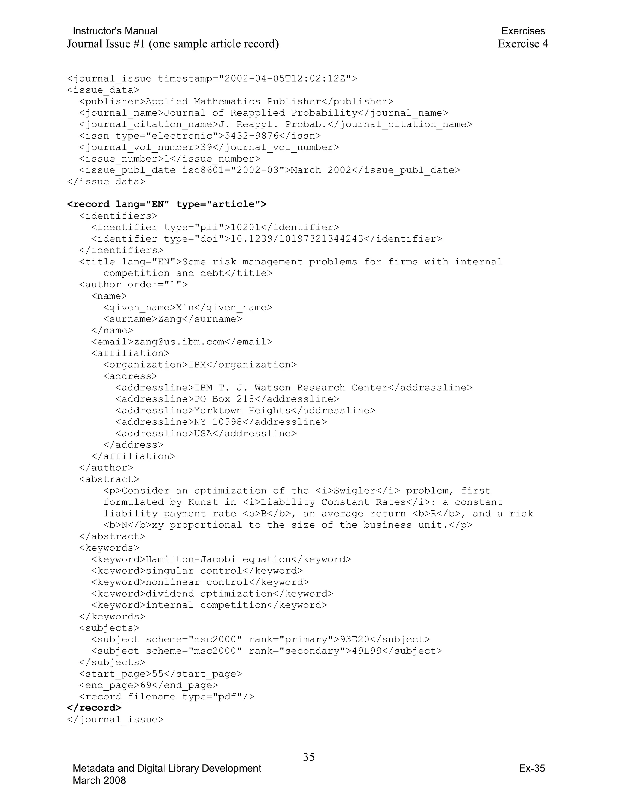 Instructor's Manual Exercises
Journal Issue #1 (one sample article record) Exercise 4
<journal_issue timestamp="2002-04-05T12:02:12Z">
<issue_data>
<publisher>Applied Mathematics Publisher</publisher>
<journal_name>Journal of Reapplied Probability</journal_name>
<journal_citation_name>J. Reappl. Probab.</journal_citation_name>
<issn type="electronic">5432-9876</issn>
<journal_vol_number>39</journal_vol_number>
<issue_number>1</issue_number>
<issue_publ_date iso8601="2002-03">March 2002</issue_publ_date>
</issue_data>
<record lang="EN" type="article">
<identifiers>
<identifier type="pii">10201</identifier>
<identifier type="doi">10.1239/10197321344243</identifier>
</identifiers>
<title lang="EN">Some risk management problems for firms with internal
competition and debt</title>
<author order="1">
<name>
<given_name>Xin</given_name>
<surname>Zang</surname>
</name>
<email>zang@us.ibm.com</email>
<affiliation>
<organization>IBM</organization>
<address>
<addressline>IBM T. J. Watson Research Center</addressline>
<addressline>PO Box 218</addressline>
<addressline>Yorktown Heights</addressline>
<addressline>NY 10598</addressline>
<addressline>USA</addressline>
</address>
</affiliation>
</author>
<abstract>
<p>Consider an optimization of the <i>Swigler</i> problem, first
formulated by Kunst in <i>Liability Constant Rates</i>: a constant
liability payment rate <b>B</b>, an average return <b>R</b>, and a risk
<b>N</b>xy proportional to the size of the business unit.</p>
</abstract>
<keywords>
<keyword>Hamilton-Jacobi equation</keyword>
<keyword>singular control</keyword>
<keyword>nonlinear control</keyword>
<keyword>dividend optimization</keyword>
<keyword>internal competition</keyword>
</keywords>
<subjects>
<subject scheme="msc2000" rank="primary">93E20</subject>
<subject scheme="msc2000" rank="secondary">49L99</subject>
</subjects>
<start_page>55</start_page>
<end_page>69</end_page>
<record_filename type="pdf"/>
</record>
</journal_issue>
35 

Metadata and Digital Library Development
March 2008
Ex-35
 