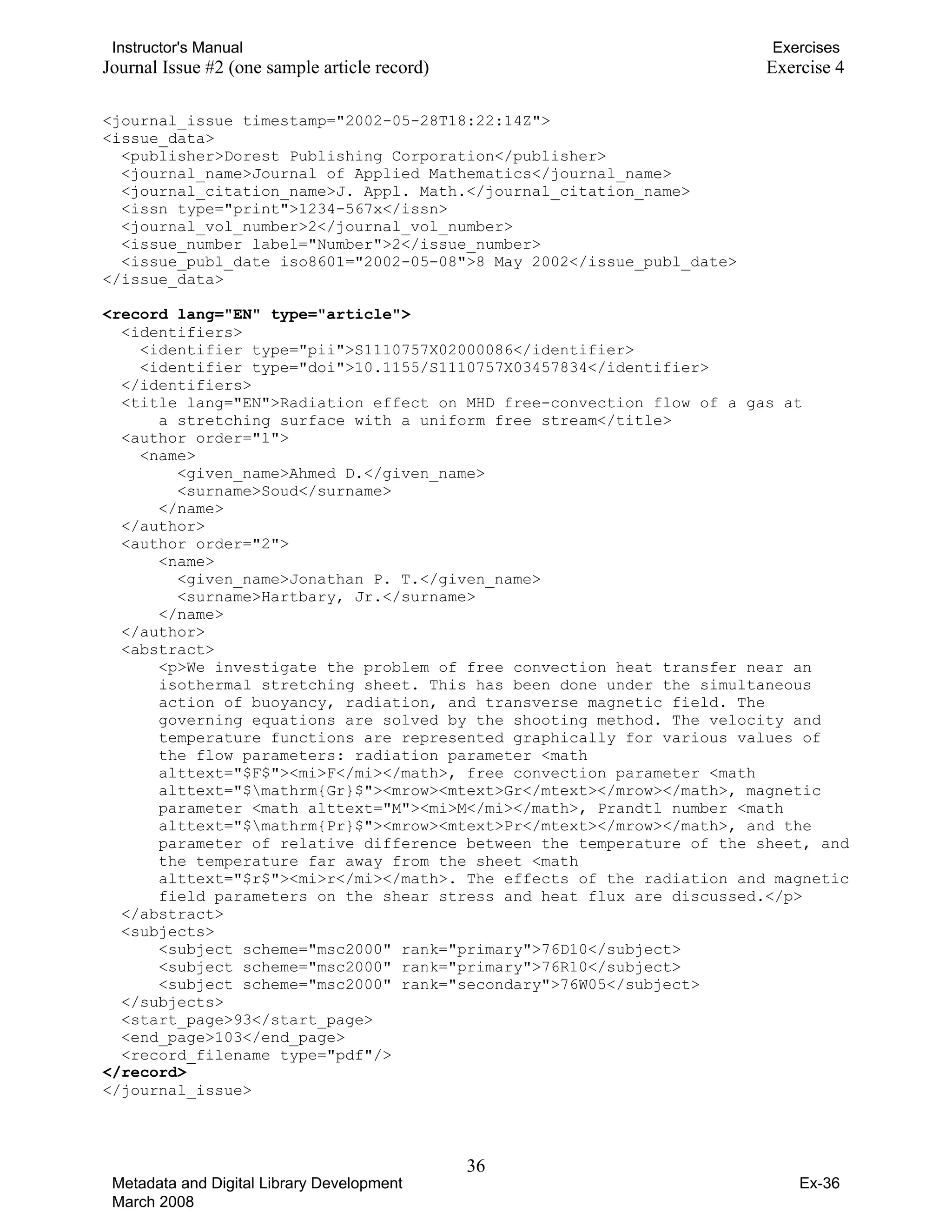 Instructor's Manual Exercises
Journal Issue #2 (one sample article record) Exercise 4
<journal_issue timestamp="2002-05-28T18:22:14Z">
<issue_data>
<publisher>Dorest Publishing Corporation</publisher>
<journal_name>Journal of Applied Mathematics</journal_name>
<journal_citation_name>J. Appl. Math.</journal_citation_name>
<issn type="print">1234-567x</issn>
<journal_vol_number>2</journal_vol_number>
<issue_number label="Number">2</issue_number>
<issue_publ_date iso8601="2002-05-08">8 May 2002</issue_publ_date>
</issue_data>
<record lang="EN" type="article">
<identifiers>
<identifier type="pii">S1110757X02000086</identifier>
<identifier type="doi">10.1155/S1110757X03457834</identifier>
</identifiers>
<title lang="EN">Radiation effect on MHD free-convection flow of a gas at
a stretching surface with a uniform free stream</title>
<author order="1">
<name>
<given_name>Ahmed D.</given_name>
<surname>Soud</surname>
</name>
</author>
<author order="2">
<name>
<given_name>Jonathan P. T.</given_name>
<surname>Hartbary, Jr.</surname>
</name>
</author>
<abstract>
<p>We investigate the problem of free convection heat transfer near an
isothermal stretching sheet. This has been done under the simultaneous
action of buoyancy, radiation, and transverse magnetic field. The
governing equations are solved by the shooting method. The velocity and
temperature functions are represented graphically for various values of
the flow parameters: radiation parameter <math
alttext="$F$"><mi>F</mi></math>, free convection parameter <math
alttext="$mathrm{Gr}$"><mrow><mtext>Gr</mtext></mrow></math>, magnetic
parameter <math alttext="M"><mi>M</mi></math>, Prandtl number <math
alttext="$mathrm{Pr}$"><mrow><mtext>Pr</mtext></mrow></math>, and the
parameter of relative difference between the temperature of the sheet, and
the temperature far away from the sheet <math
alttext="$r$"><mi>r</mi></math>. The effects of the radiation and magnetic
field parameters on the shear stress and heat flux are discussed.</p>
</abstract>
<subjects>
<subject scheme="msc2000" rank="primary">76D10</subject>
<subject scheme="msc2000" rank="primary">76R10</subject>
<subject scheme="msc2000" rank="secondary">76W05</subject>
</subjects>
<start_page>93</start_page>
<end_page>103</end_page>
<record_filename type="pdf"/>
</record>
</journal_issue>
36 

Metadata and Digital Library Development
March 2008
Ex-36
 