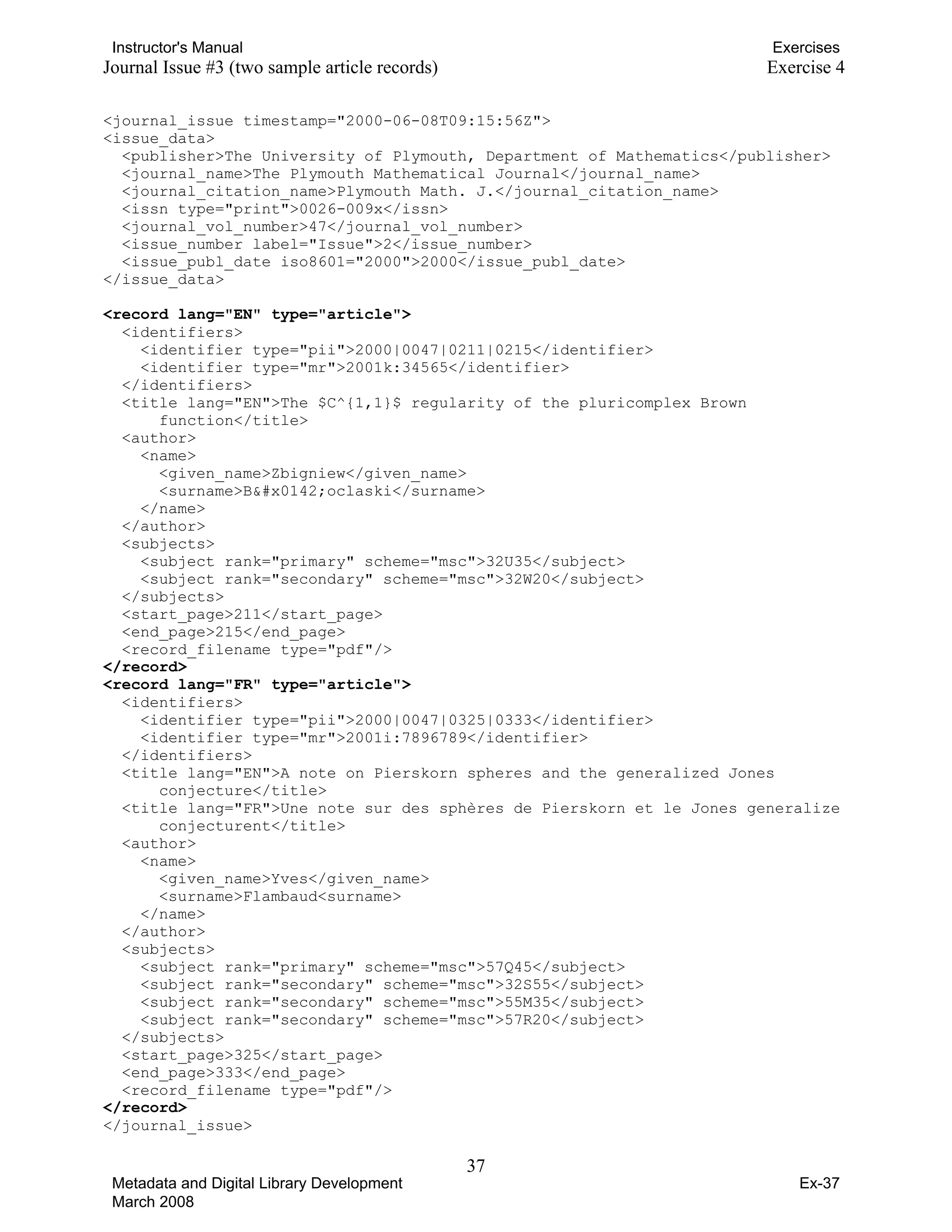 Instructor's Manual Exercises
Journal Issue #3 (two sample article records) Exercise 4
<journal_issue timestamp="2000-06-08T09:15:56Z">
<issue_data>
<publisher>The University of Plymouth, Department of Mathematics</publisher>
<journal_name>The Plymouth Mathematical Journal</journal_name>
<journal_citation_name>Plymouth Math. J.</journal_citation_name>
<issn type="print">0026-009x</issn>
<journal_vol_number>47</journal_vol_number>
<issue_number label="Issue">2</issue_number>
<issue_publ_date iso8601="2000">2000</issue_publ_date>
</issue_data>
<record lang="EN" type="article">
<identifiers>
<identifier type="pii">2000|0047|0211|0215</identifier>
<identifier type="mr">2001k:34565</identifier>
</identifiers>
<title lang="EN">The $C^{1,1}$ regularity of the pluricomplex Brown
function</title>
<author>
<name>
<given_name>Zbigniew</given_name>
<surname>Błoclaski</surname>
</name>
</author>
<subjects>
<subject rank="primary" scheme="msc">32U35</subject>
<subject rank="secondary" scheme="msc">32W20</subject>
</subjects>
<start_page>211</start_page>
<end_page>215</end_page>
<record_filename type="pdf"/>
</record>

<record lang="FR" type="article">

<identifiers> 

<identifier type="pii">2000|0047|0325|0333</identifier>

<identifier type="mr">2001i:7896789</identifier>

</identifiers>
<title lang="EN">A note on Pierskorn spheres and the generalized Jones
conjecture</title>
<title lang="FR">Une note sur des sphères de Pierskorn et le Jones generalize
conjecturent</title>
<author>
<name> 

<given_name>Yves</given_name>

<surname>Flambaud<surname> 

</name>

</author>

<subjects>

<subject rank="primary" scheme="msc">57Q45</subject>

<subject rank="secondary" scheme="msc">32S55</subject>

<subject rank="secondary" scheme="msc">55M35</subject>

<subject rank="secondary" scheme="msc">57R20</subject>

</subjects>

<start_page>325</start_page>

<end_page>333</end_page>

<record_filename type="pdf"/>

</record>
</journal_issue>
37 

Metadata and Digital Library Development
March 2008
Ex-37
 