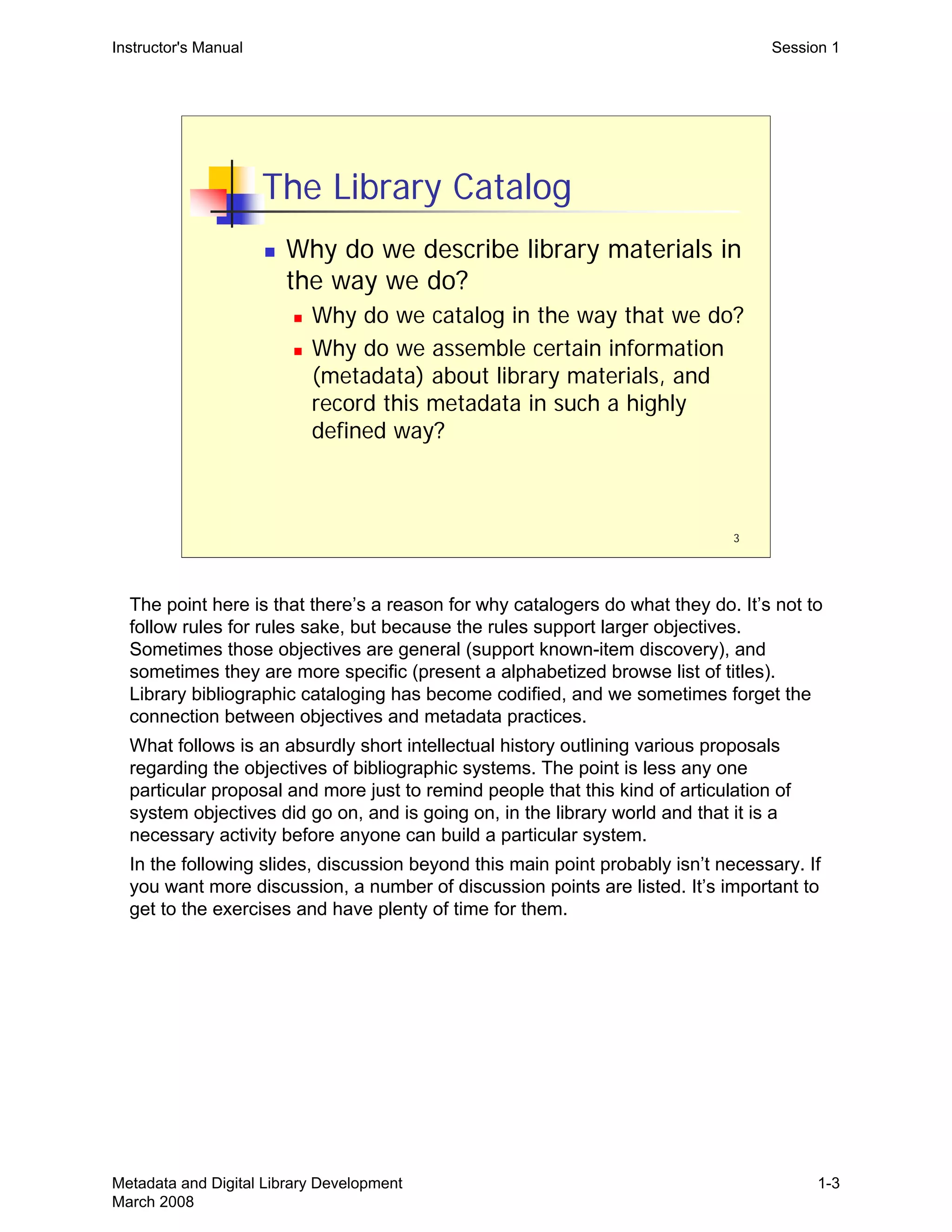 3
The Library Catalog
„ Why do we describe library materials in
the way we do?
„ Why do we catalog in the way that we do?
„ Why do we assemble certain information
(metadata) about library materials, and
record this metadata in such a highly
defined way?
Instructor's Manual Session 1
The point here is that there’s a reason for why catalogers do what they do. It’s not to
follow rules for rules sake, but because the rules support larger objectives.
Sometimes those objectives are general (support known-item discovery), and
sometimes they are more specific (present a alphabetized browse list of titles).
Library bibliographic cataloging has become codified, and we sometimes forget the
connection between objectives and metadata practices.
What follows is an absurdly short intellectual history outlining various proposals
regarding the objectives of bibliographic systems. The point is less any one
particular proposal and more just to remind people that this kind of articulation of
system objectives did go on, and is going on, in the library world and that it is a
necessary activity before anyone can build a particular system.
In the following slides, discussion beyond this main point probably isn’t necessary. If
you want more discussion, a number of discussion points are listed. It’s important to
get to the exercises and have plenty of time for them.
Metadata and Digital Library Development
March 2008
1-3
 