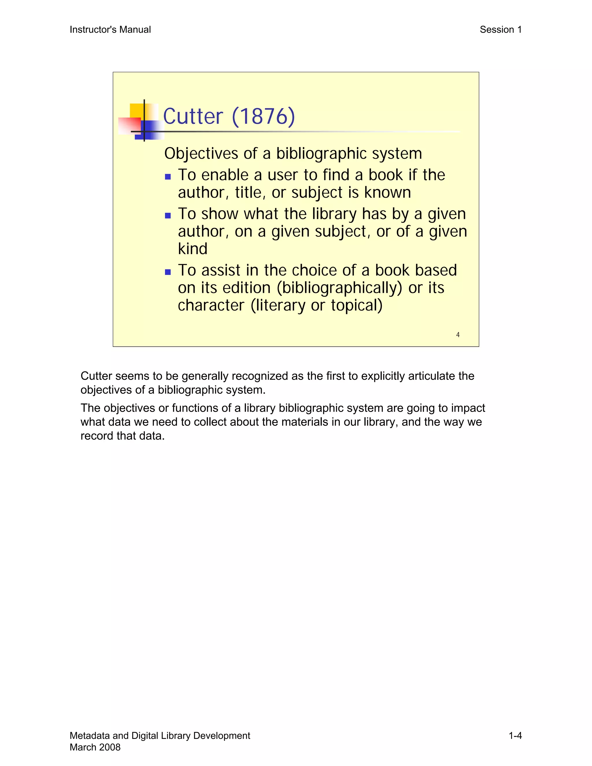 4
Cutter (1876)
Objectives of a bibliographic system
„ To enable a user to find a book if the
author, title, or subject is known
„ To show what the library has by a given
author, on a given subject, or of a given
kind
„ To assist in the choice of a book based
on its edition (bibliographically) or its
character (literary or topical)
Instructor's Manual Session 1
Cutter seems to be generally recognized as the first to explicitly articulate the 

objectives of a bibliographic system.

The objectives or functions of a library bibliographic system are going to impact 

what data we need to collect about the materials in our library, and the way we 

record that data.

Metadata and Digital Library Development
March 2008
1-4
 