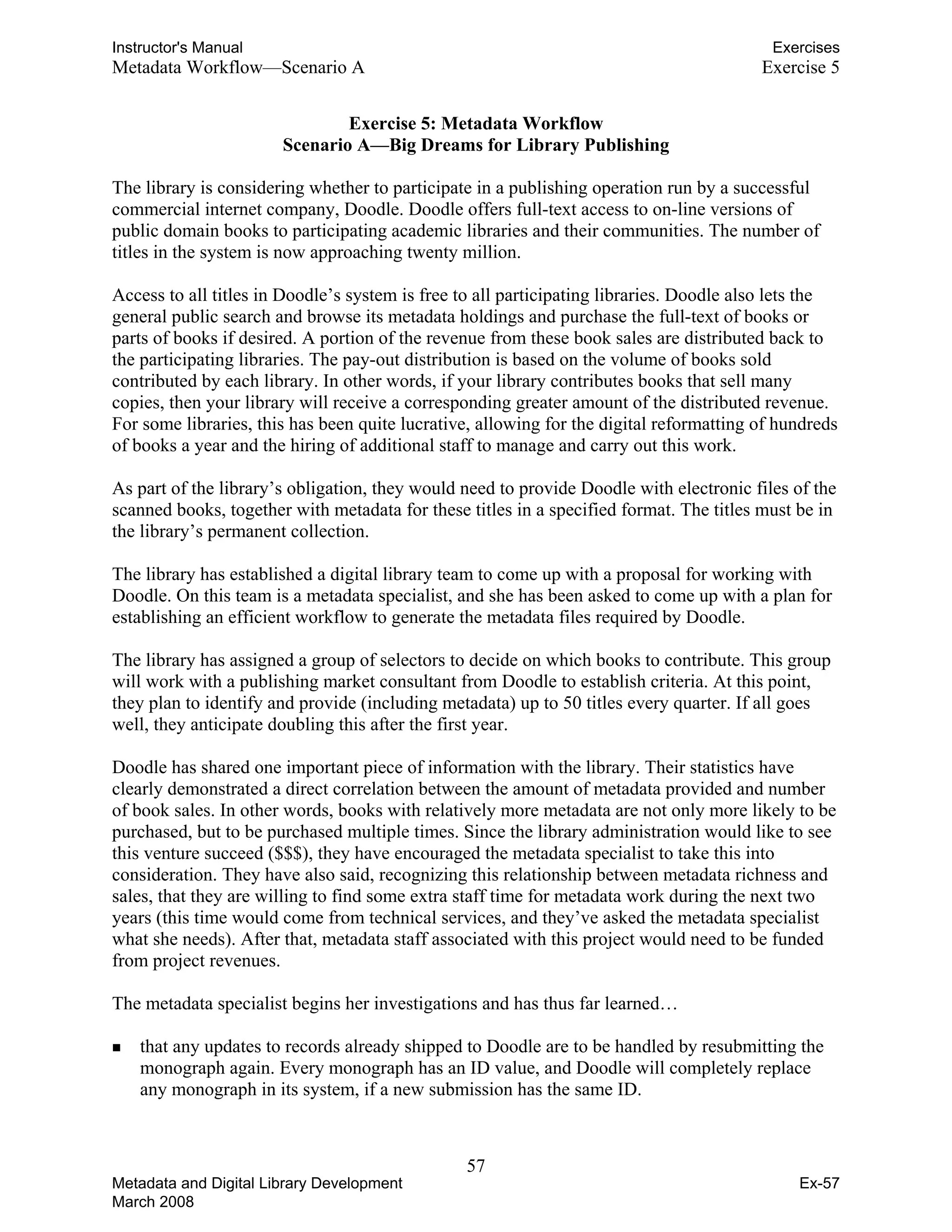 Instructor's Manual Exercises
Metadata Workflow—Scenario A Exercise 5
Exercise 5: Metadata Workflow

Scenario A—Big Dreams for Library Publishing 

The library is considering whether to participate in a publishing operation run by a successful
commercial internet company, Doodle. Doodle offers full-text access to on-line versions of
public domain books to participating academic libraries and their communities. The number of
titles in the system is now approaching twenty million.
Access to all titles in Doodle’s system is free to all participating libraries. Doodle also lets the
general public search and browse its metadata holdings and purchase the full-text of books or
parts of books if desired. A portion of the revenue from these book sales are distributed back to
the participating libraries. The pay-out distribution is based on the volume of books sold
contributed by each library. In other words, if your library contributes books that sell many
copies, then your library will receive a corresponding greater amount of the distributed revenue.
For some libraries, this has been quite lucrative, allowing for the digital reformatting of hundreds
of books a year and the hiring of additional staff to manage and carry out this work.
As part of the library’s obligation, they would need to provide Doodle with electronic files of the
scanned books, together with metadata for these titles in a specified format. The titles must be in
the library’s permanent collection.
The library has established a digital library team to come up with a proposal for working with
Doodle. On this team is a metadata specialist, and she has been asked to come up with a plan for
establishing an efficient workflow to generate the metadata files required by Doodle.
The library has assigned a group of selectors to decide on which books to contribute. This group
will work with a publishing market consultant from Doodle to establish criteria. At this point,
they plan to identify and provide (including metadata) up to 50 titles every quarter. If all goes
well, they anticipate doubling this after the first year.
Doodle has shared one important piece of information with the library. Their statistics have
clearly demonstrated a direct correlation between the amount of metadata provided and number
of book sales. In other words, books with relatively more metadata are not only more likely to be
purchased, but to be purchased multiple times. Since the library administration would like to see
this venture succeed ($$$), they have encouraged the metadata specialist to take this into
consideration. They have also said, recognizing this relationship between metadata richness and
sales, that they are willing to find some extra staff time for metadata work during the next two
years (this time would come from technical services, and they’ve asked the metadata specialist
what she needs). After that, metadata staff associated with this project would need to be funded
from project revenues.
The metadata specialist begins her investigations and has thus far learned…
„ that any updates to records already shipped to Doodle are to be handled by resubmitting the
monograph again. Every monograph has an ID value, and Doodle will completely replace
any monograph in its system, if a new submission has the same ID.
57 

Metadata and Digital Library Development
March 2008
Ex-57
 