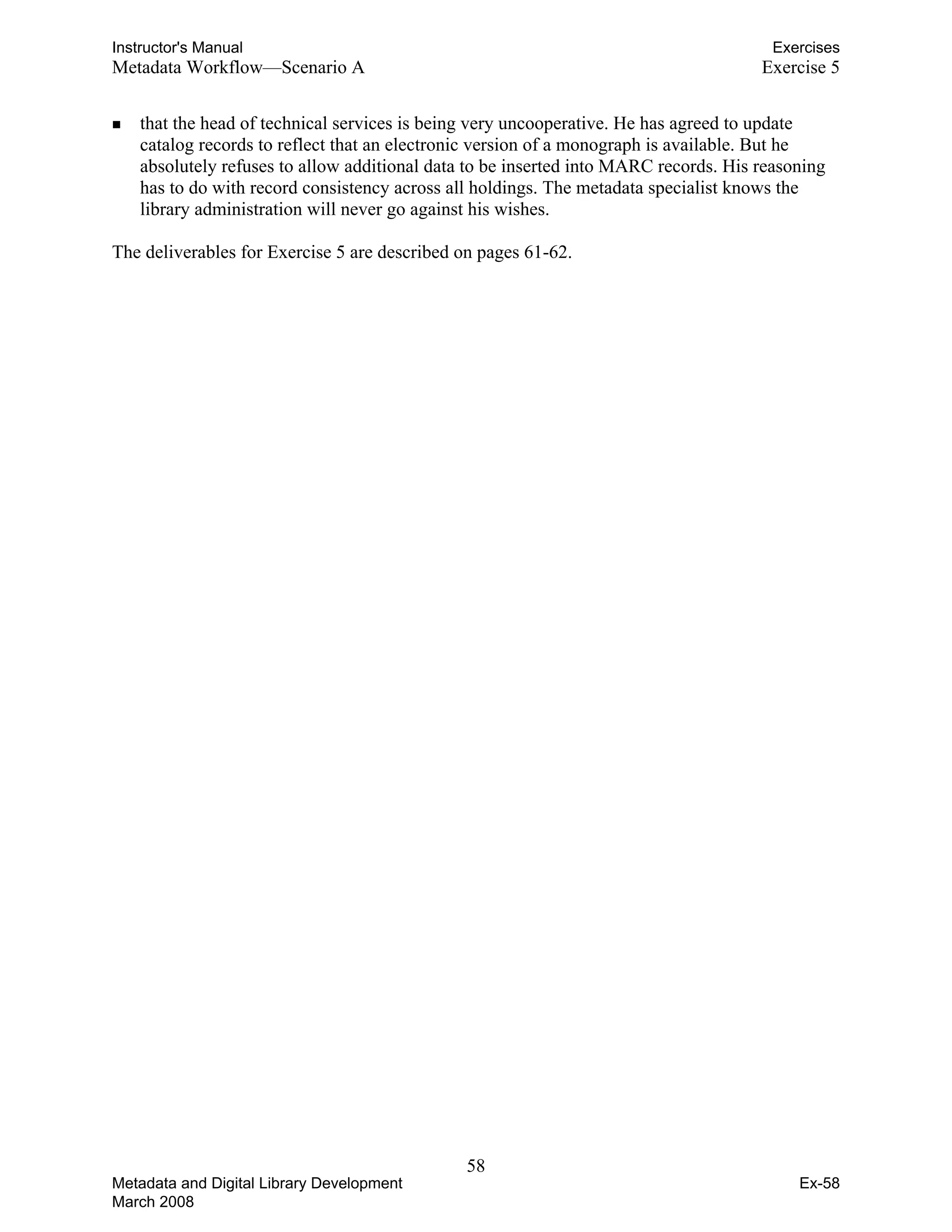 Instructor's Manual Exercises
Metadata Workflow—Scenario A 	 Exercise 5
„	 that the head of technical services is being very uncooperative. He has agreed to update
catalog records to reflect that an electronic version of a monograph is available. But he
absolutely refuses to allow additional data to be inserted into MARC records. His reasoning
has to do with record consistency across all holdings. The metadata specialist knows the
library administration will never go against his wishes.
The deliverables for Exercise 5 are described on pages 61-62.
58 

Metadata and Digital Library Development
March 2008
Ex-58
 