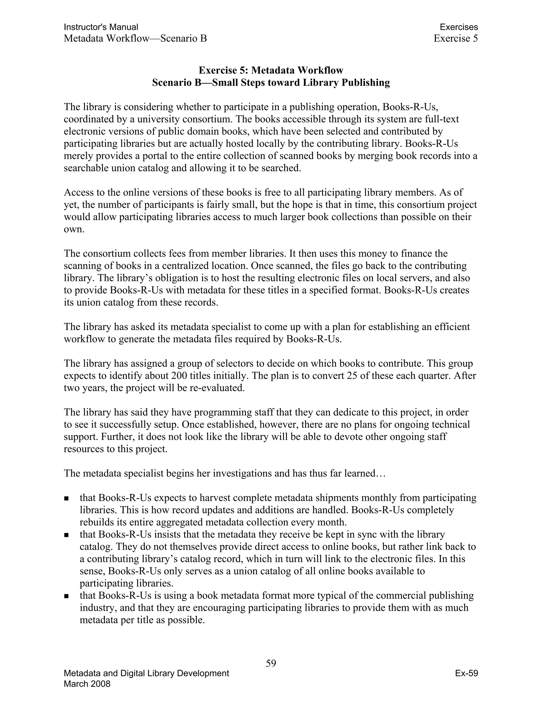Instructor's Manual Exercises
Metadata Workflow—Scenario B 	 Exercise 5
Exercise 5: Metadata Workflow

Scenario B—Small Steps toward Library Publishing 

The library is considering whether to participate in a publishing operation, Books-R-Us,
coordinated by a university consortium. The books accessible through its system are full-text
electronic versions of public domain books, which have been selected and contributed by
participating libraries but are actually hosted locally by the contributing library. Books-R-Us
merely provides a portal to the entire collection of scanned books by merging book records into a
searchable union catalog and allowing it to be searched.
Access to the online versions of these books is free to all participating library members. As of
yet, the number of participants is fairly small, but the hope is that in time, this consortium project
would allow participating libraries access to much larger book collections than possible on their
own.
The consortium collects fees from member libraries. It then uses this money to finance the
scanning of books in a centralized location. Once scanned, the files go back to the contributing
library. The library’s obligation is to host the resulting electronic files on local servers, and also
to provide Books-R-Us with metadata for these titles in a specified format. Books-R-Us creates
its union catalog from these records.
The library has asked its metadata specialist to come up with a plan for establishing an efficient
workflow to generate the metadata files required by Books-R-Us.
The library has assigned a group of selectors to decide on which books to contribute. This group
expects to identify about 200 titles initially. The plan is to convert 25 of these each quarter. After
two years, the project will be re-evaluated.
The library has said they have programming staff that they can dedicate to this project, in order
to see it successfully setup. Once established, however, there are no plans for ongoing technical
support. Further, it does not look like the library will be able to devote other ongoing staff
resources to this project.
The metadata specialist begins her investigations and has thus far learned…
„	 that Books-R-Us expects to harvest complete metadata shipments monthly from participating
libraries. This is how record updates and additions are handled. Books-R-Us completely
rebuilds its entire aggregated metadata collection every month.
„	 that Books-R-Us insists that the metadata they receive be kept in sync with the library
catalog. They do not themselves provide direct access to online books, but rather link back to
a contributing library’s catalog record, which in turn will link to the electronic files. In this
sense, Books-R-Us only serves as a union catalog of all online books available to
participating libraries.
„	 that Books-R-Us is using a book metadata format more typical of the commercial publishing
industry, and that they are encouraging participating libraries to provide them with as much
metadata per title as possible.
59 

Metadata and Digital Library Development
March 2008
Ex-59
 