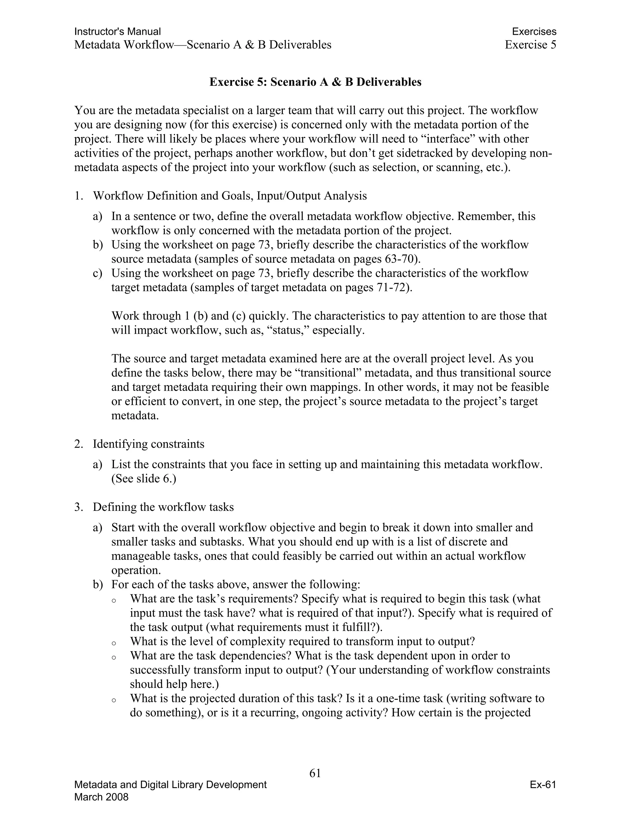 Instructor's Manual Exercises
Metadata Workflow—Scenario A & B Deliverables	 Exercise 5
Exercise 5: Scenario A & B Deliverables
You are the metadata specialist on a larger team that will carry out this project. The workflow
you are designing now (for this exercise) is concerned only with the metadata portion of the
project. There will likely be places where your workflow will need to “interface” with other
activities of the project, perhaps another workflow, but don’t get sidetracked by developing non-
metadata aspects of the project into your workflow (such as selection, or scanning, etc.).
1.	 Workflow Definition and Goals, Input/Output Analysis
a) In a sentence or two, define the overall metadata workflow objective. Remember, this
workflow is only concerned with the metadata portion of the project.
b) Using the worksheet on page 73, briefly describe the characteristics of the workflow
source metadata (samples of source metadata on pages 63-70).
c) Using the worksheet on page 73, briefly describe the characteristics of the workflow
target metadata (samples of target metadata on pages 71-72).
Work through 1 (b) and (c) quickly. The characteristics to pay attention to are those that
will impact workflow, such as, “status,” especially.
The source and target metadata examined here are at the overall project level. As you
define the tasks below, there may be “transitional” metadata, and thus transitional source
and target metadata requiring their own mappings. In other words, it may not be feasible
or efficient to convert, in one step, the project’s source metadata to the project’s target
metadata.
2.	 Identifying constraints
a)	 List the constraints that you face in setting up and maintaining this metadata workflow.
(See slide 6.)
3.	 Defining the workflow tasks
a)	 Start with the overall workflow objective and begin to break it down into smaller and
smaller tasks and subtasks. What you should end up with is a list of discrete and
manageable tasks, ones that could feasibly be carried out within an actual workflow
operation.
b)	 For each of the tasks above, answer the following:
o	 What are the task’s requirements? Specify what is required to begin this task (what
input must the task have? what is required of that input?). Specify what is required of
the task output (what requirements must it fulfill?).
o	 What is the level of complexity required to transform input to output?
o	 What are the task dependencies? What is the task dependent upon in order to
successfully transform input to output? (Your understanding of workflow constraints
should help here.)
o	 What is the projected duration of this task? Is it a one-time task (writing software to
do something), or is it a recurring, ongoing activity? How certain is the projected
61 

Metadata and Digital Library Development
March 2008
Ex-61
 