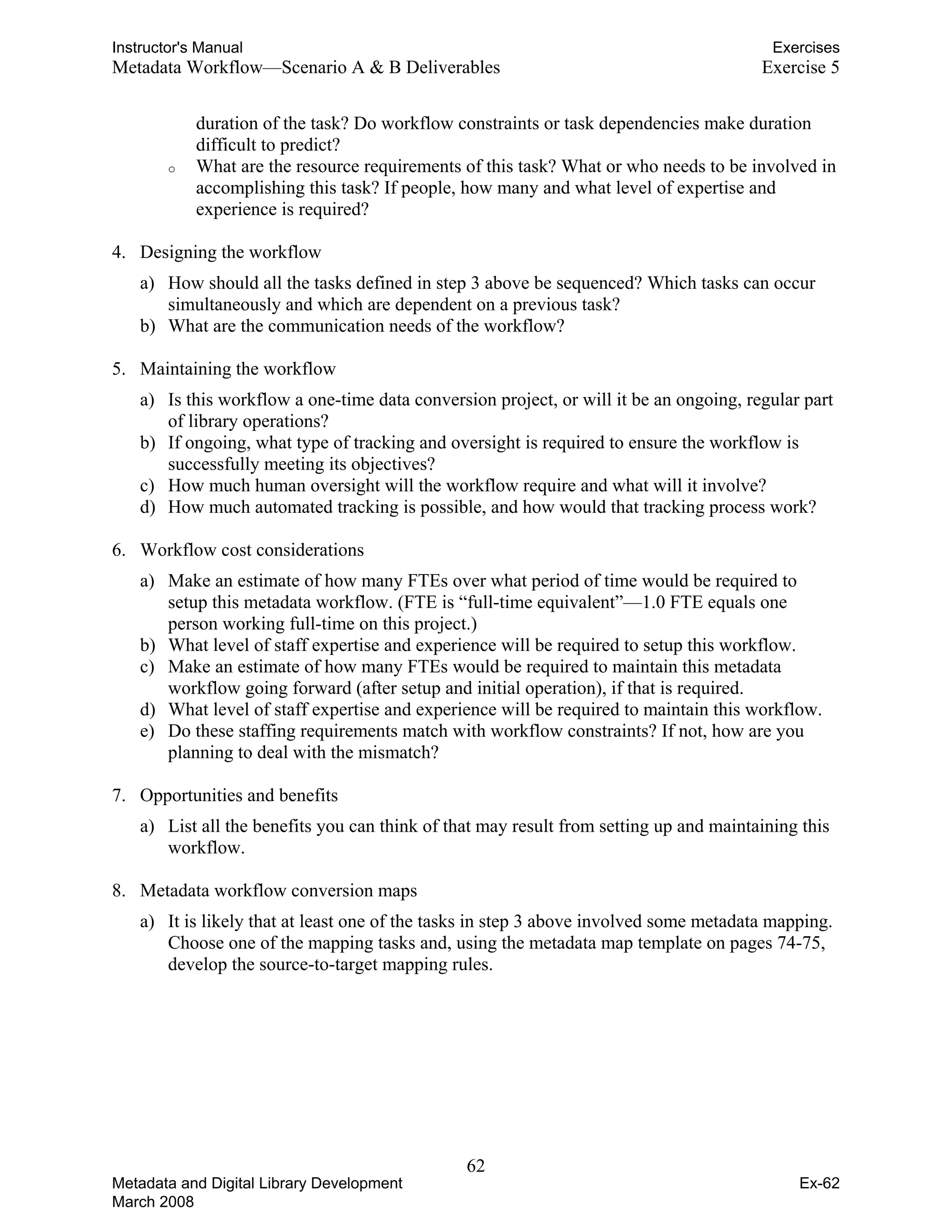 Instructor's Manual Exercises
Metadata Workflow—Scenario A & B Deliverables	 Exercise 5
duration of the task? Do workflow constraints or task dependencies make duration
difficult to predict?
o	 What are the resource requirements of this task? What or who needs to be involved in
accomplishing this task? If people, how many and what level of expertise and
experience is required?
4.	 Designing the workflow
a) How should all the tasks defined in step 3 above be sequenced? Which tasks can occur
simultaneously and which are dependent on a previous task?
b)	 What are the communication needs of the workflow?
5.	 Maintaining the workflow
a)	 Is this workflow a one-time data conversion project, or will it be an ongoing, regular part
of library operations?
b) If ongoing, what type of tracking and oversight is required to ensure the workflow is
successfully meeting its objectives?
c)	 How much human oversight will the workflow require and what will it involve?
d)	 How much automated tracking is possible, and how would that tracking process work?
6.	 Workflow cost considerations
a)	 Make an estimate of how many FTEs over what period of time would be required to
setup this metadata workflow. (FTE is “full-time equivalent”—1.0 FTE equals one
person working full-time on this project.)
b) What level of staff expertise and experience will be required to setup this workflow.
c) Make an estimate of how many FTEs would be required to maintain this metadata
workflow going forward (after setup and initial operation), if that is required.
d) What level of staff expertise and experience will be required to maintain this workflow.
e) Do these staffing requirements match with workflow constraints? If not, how are you
planning to deal with the mismatch?
7.	 Opportunities and benefits
a) List all the benefits you can think of that may result from setting up and maintaining this
workflow.
8.	 Metadata workflow conversion maps
a) It is likely that at least one of the tasks in step 3 above involved some metadata mapping.
Choose one of the mapping tasks and, using the metadata map template on pages 74-75,
develop the source-to-target mapping rules.
62 

Metadata and Digital Library Development
March 2008
Ex-62
 