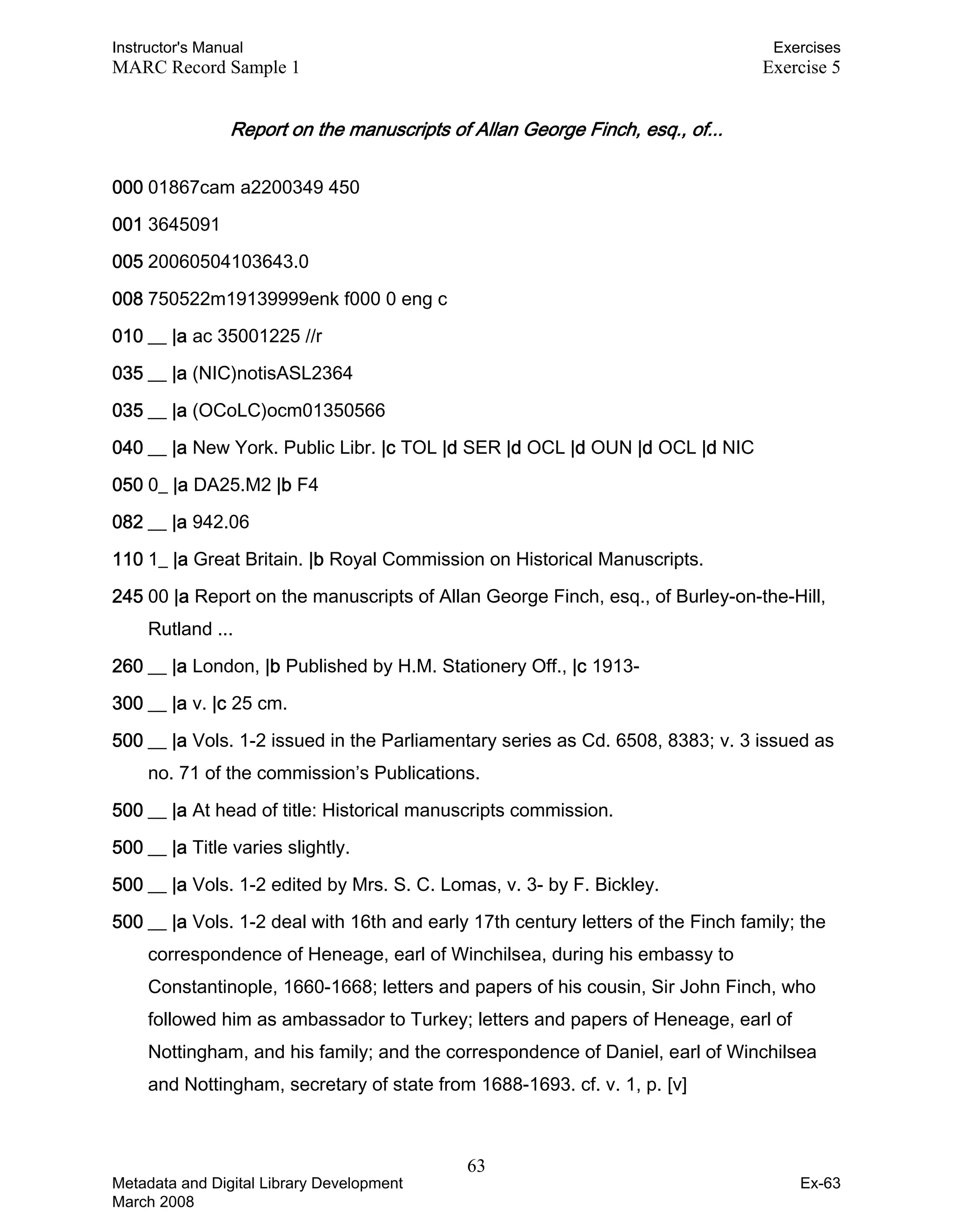 Instructor's Manual Exercises
MARC Record Sample 1 Exercise 5
Report on the manuscripts of Allan George Finch, esq., of... 

000 01867cam a2200349 450
001 3645091
005 20060504103643.0
008 750522m19139999enk f000 0 eng c
010 __ |a ac 35001225 //r
035 __ |a (NIC)notisASL2364
035 __ |a (OCoLC)ocm01350566
040 __ |a New York. Public Libr. |c TOL |d SER |d OCL |d OUN |d OCL |d NIC
050 0_ |a DA25.M2 |b F4
082 __ |a 942.06
110 1_ |a Great Britain. |b Royal Commission on Historical Manuscripts.
245 00 |a Report on the manuscripts of Allan George Finch, esq., of Burley-on-the-Hill,
Rutland ...
260 __ |a London, |b Published by H.M. Stationery Off., |c 1913-
300 __ |a v. |c 25 cm.
500 __ |a Vols. 1-2 issued in the Parliamentary series as Cd. 6508, 8383; v. 3 issued as
no. 71 of the commission’s Publications.
500 __ |a At head of title: Historical manuscripts commission.
500 __ |a Title varies slightly.
500 __ |a Vols. 1-2 edited by Mrs. S. C. Lomas, v. 3- by F. Bickley.
500 __ |a Vols. 1-2 deal with 16th and early 17th century letters of the Finch family; the
correspondence of Heneage, earl of Winchilsea, during his embassy to
Constantinople, 1660-1668; letters and papers of his cousin, Sir John Finch, who
followed him as ambassador to Turkey; letters and papers of Heneage, earl of
Nottingham, and his family; and the correspondence of Daniel, earl of Winchilsea
and Nottingham, secretary of state from 1688-1693. cf. v. 1, p. [v]
63 

Metadata and Digital Library Development
March 2008
Ex-63
 