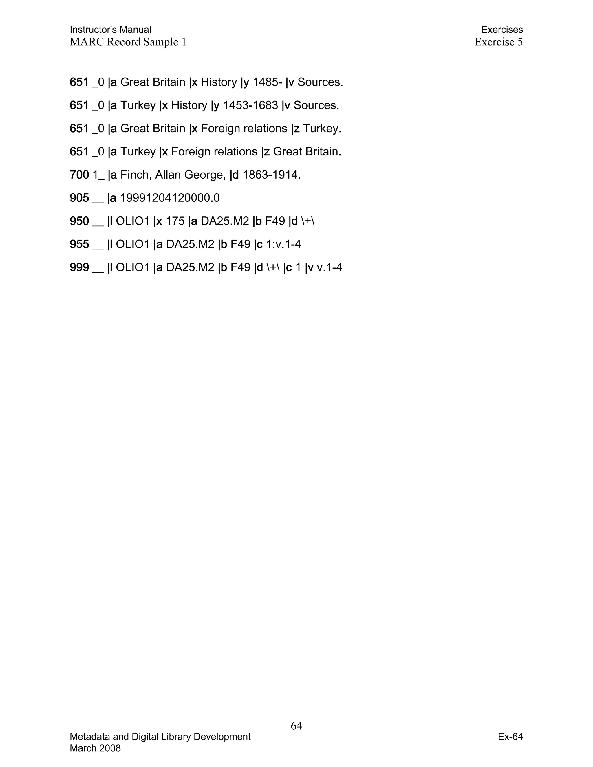 Instructor's Manual Exercises
MARC Record Sample 1 Exercise 5
651 _0 |a Great Britain |x History |y 1485- |v Sources. 

651 _0 |a Turkey |x History |y 1453-1683 |v Sources. 

651 _0 |a Great Britain |x Foreign relations |z Turkey. 

651 _0 |a Turkey |x Foreign relations |z Great Britain. 

700 1_ |a Finch, Allan George, |d 1863-1914. 

905 __ |a 19991204120000.0 

950 __ |l OLIO1 |x 175 |a DA25.M2 |b F49 |d + 

955 __ |l OLIO1 |a DA25.M2 |b F49 |c 1:v.1-4 

999 __ |l OLIO1 |a DA25.M2 |b F49 |d + |c 1 |v v.1-4 

64 

Metadata and Digital Library Development
March 2008
Ex-64
 