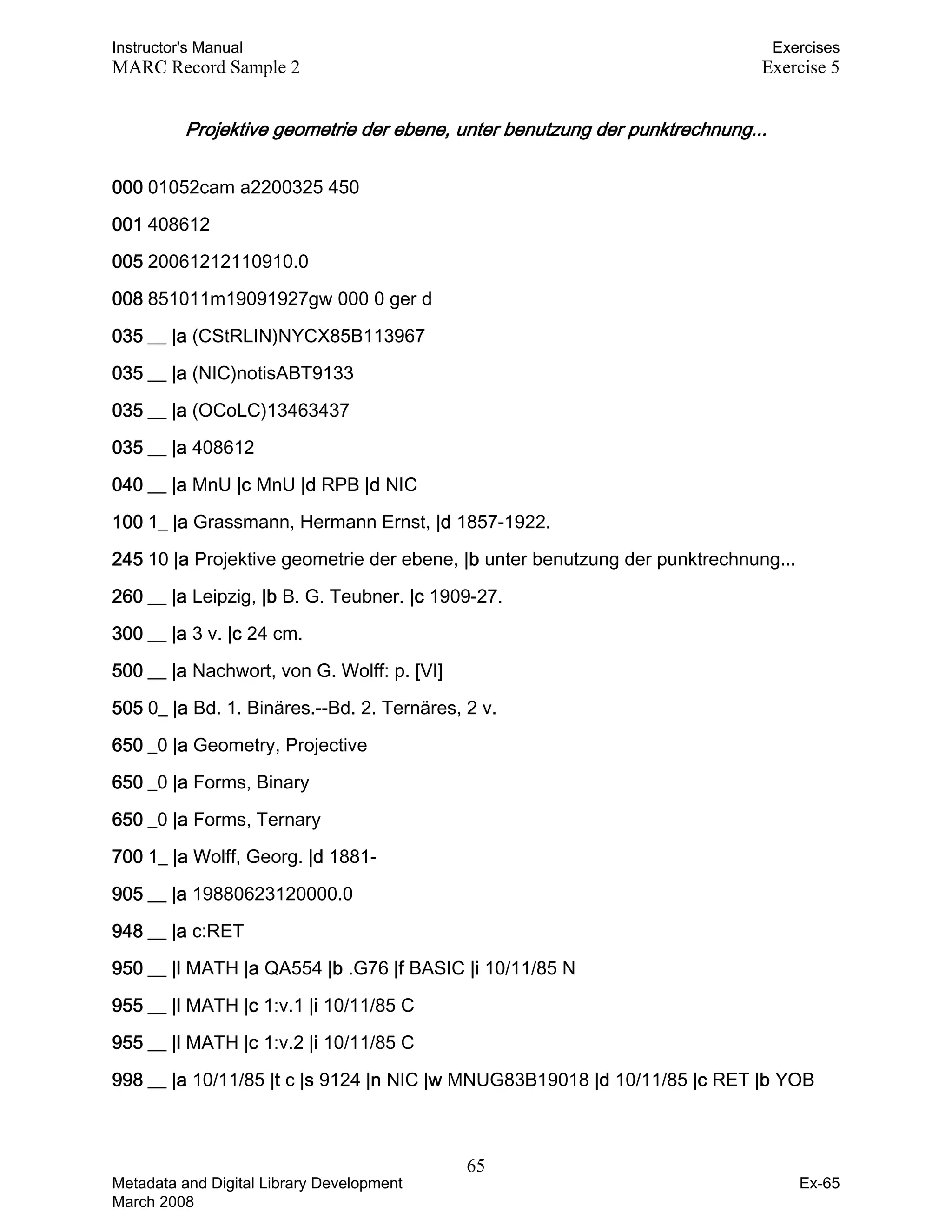 Instructor's Manual Exercises
MARC Record Sample 2 Exercise 5
Projektive geometrie der ebene, unter benutzung der punktrechnung... 

000 01052cam a2200325 450
001 408612
005 20061212110910.0
008 851011m19091927gw 000 0 ger d
035 __ |a (CStRLIN)NYCX85B113967
035 __ |a (NIC)notisABT9133
035 __ |a (OCoLC)13463437
035 __ |a 408612
040 __ |a MnU |c MnU |d RPB |d NIC
100 1_ |a Grassmann, Hermann Ernst, |d 1857-1922.
245 10 |a Projektive geometrie der ebene, |b unter benutzung der punktrechnung...
260 __ |a Leipzig, |b B. G. Teubner. |c 1909-27.
300 __ |a 3 v. |c 24 cm.
500 __ |a Nachwort, von G. Wolff: p. [VI]
505 0_ |a Bd. 1. Binäres.--Bd. 2. Ternäres, 2 v.
650 _0 |a Geometry, Projective
650 _0 |a Forms, Binary
650 _0 |a Forms, Ternary
700 1_ |a Wolff, Georg. |d 1881-
905 __ |a 19880623120000.0
948 __ |a c:RET
950 __ |l MATH |a QA554 |b .G76 |f BASIC |i 10/11/85 N
955 __ |l MATH |c 1:v.1 |i 10/11/85 C
955 __ |l MATH |c 1:v.2 |i 10/11/85 C
998 __ |a 10/11/85 |t c |s 9124 |n NIC |w MNUG83B19018 |d 10/11/85 |c RET |b YOB
65 

Metadata and Digital Library Development
March 2008
Ex-65
 