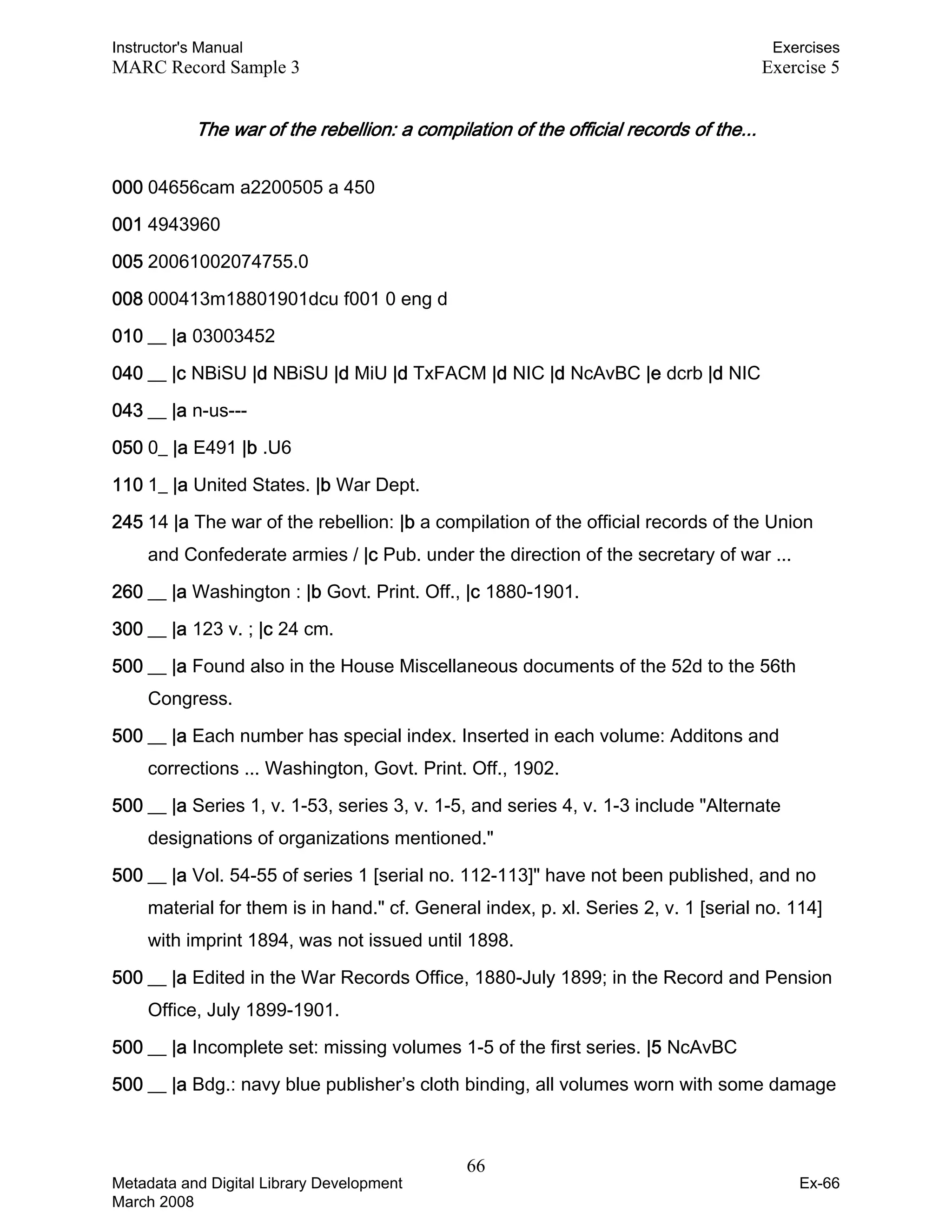 Instructor's Manual Exercises
MARC Record Sample 3 Exercise 5
The war of the rebellion: a compilation of the official records of the... 

000 04656cam a2200505 a 450
001 4943960
005 20061002074755.0
008 000413m18801901dcu f001 0 eng d
010 __ |a 03003452
040 __ |c NBiSU |d NBiSU |d MiU |d TxFACM |d NIC |d NcAvBC |e dcrb |d NIC
043 __ |a n-us---
050 0_ |a E491 |b .U6
110 1_ |a United States. |b War Dept.
245 14 |a The war of the rebellion: |b a compilation of the official records of the Union
and Confederate armies / |c Pub. under the direction of the secretary of war ...
260 __ |a Washington : |b Govt. Print. Off., |c 1880-1901.
300 __ |a 123 v. ; |c 24 cm.
500 __ |a Found also in the House Miscellaneous documents of the 52d to the 56th
Congress.
500 __ |a Each number has special index. Inserted in each volume: Additons and
corrections ... Washington, Govt. Print. Off., 1902.
500 __ |a Series 1, v. 1-53, series 3, v. 1-5, and series 4, v. 1-3 include "Alternate
designations of organizations mentioned."
500 __ |a Vol. 54-55 of series 1 [serial no. 112-113]" have not been published, and no
material for them is in hand." cf. General index, p. xl. Series 2, v. 1 [serial no. 114]
with imprint 1894, was not issued until 1898.
500 __ |a Edited in the War Records Office, 1880-July 1899; in the Record and Pension
Office, July 1899-1901.
500 __ |a Incomplete set: missing volumes 1-5 of the first series. |5 NcAvBC
500 __ |a Bdg.: navy blue publisher’s cloth binding, all volumes worn with some damage
66 

Metadata and Digital Library Development
March 2008
Ex-66
 