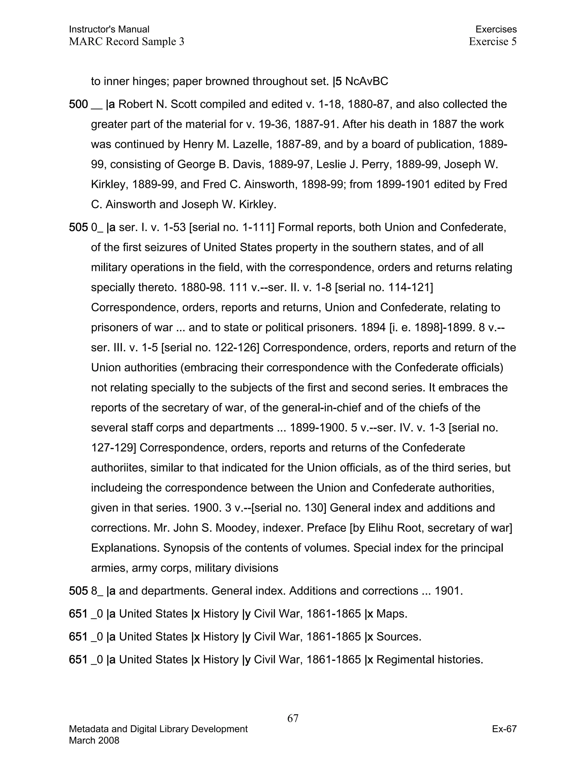 Instructor's Manual Exercises
MARC Record Sample 3 Exercise 5
to inner hinges; paper browned throughout set. |5 NcAvBC
500 __ |a Robert N. Scott compiled and edited v. 1-18, 1880-87, and also collected the
greater part of the material for v. 19-36, 1887-91. After his death in 1887 the work
was continued by Henry M. Lazelle, 1887-89, and by a board of publication, 1889-
99, consisting of George B. Davis, 1889-97, Leslie J. Perry, 1889-99, Joseph W.
Kirkley, 1889-99, and Fred C. Ainsworth, 1898-99; from 1899-1901 edited by Fred
C. Ainsworth and Joseph W. Kirkley.
505 0_ |a ser. I. v. 1-53 [serial no. 1-111] Formal reports, both Union and Confederate,
of the first seizures of United States property in the southern states, and of all
military operations in the field, with the correspondence, orders and returns relating
specially thereto. 1880-98. 111 v.--ser. II. v. 1-8 [serial no. 114-121]
Correspondence, orders, reports and returns, Union and Confederate, relating to
prisoners of war ... and to state or political prisoners. 1894 [i. e. 1898]-1899. 8 v.--
ser. III. v. 1-5 [serial no. 122-126] Correspondence, orders, reports and return of the
Union authorities (embracing their correspondence with the Confederate officials)
not relating specially to the subjects of the first and second series. It embraces the
reports of the secretary of war, of the general-in-chief and of the chiefs of the
several staff corps and departments ... 1899-1900. 5 v.--ser. IV. v. 1-3 [serial no.
127-129] Correspondence, orders, reports and returns of the Confederate
authoriites, similar to that indicated for the Union officials, as of the third series, but
includeing the correspondence between the Union and Confederate authorities,
given in that series. 1900. 3 v.--[serial no. 130] General index and additions and
corrections. Mr. John S. Moodey, indexer. Preface [by Elihu Root, secretary of war]
Explanations. Synopsis of the contents of volumes. Special index for the principal
armies, army corps, military divisions
505 8_ |a and departments. General index. Additions and corrections ... 1901.
651 _0 |a United States |x History |y Civil War, 1861-1865 |x Maps.
651 _0 |a United States |x History |y Civil War, 1861-1865 |x Sources.
651 _0 |a United States |x History |y Civil War, 1861-1865 |x Regimental histories.
67 

Metadata and Digital Library Development
March 2008
Ex-67
 