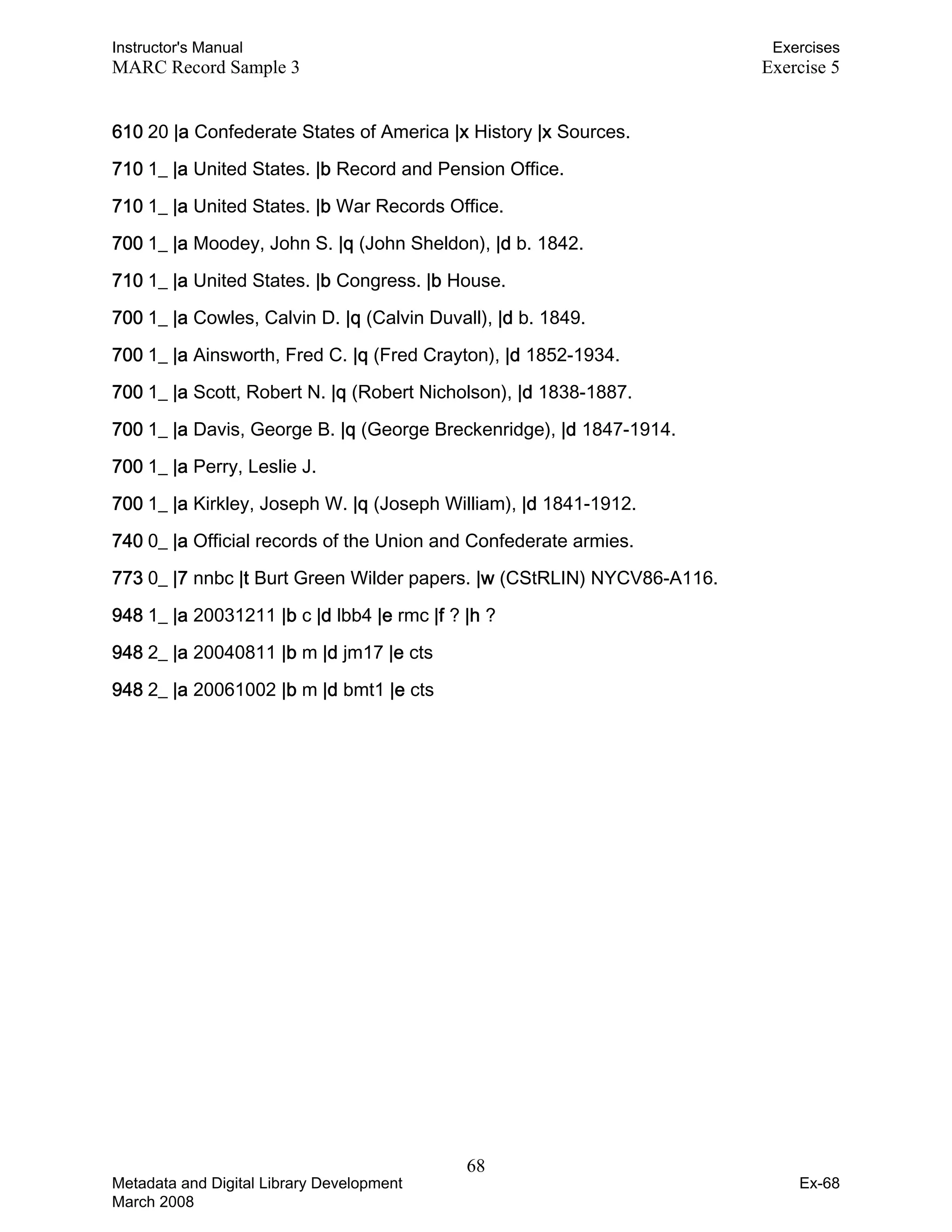 Instructor's Manual Exercises
MARC Record Sample 3 Exercise 5
610 20 |a Confederate States of America |x History |x Sources. 

710 1_ |a United States. |b Record and Pension Office. 

710 1_ |a United States. |b War Records Office. 

700 1_ |a Moodey, John S. |q (John Sheldon), |d b. 1842. 

710 1_ |a United States. |b Congress. |b House. 

700 1_ |a Cowles, Calvin D. |q (Calvin Duvall), |d b. 1849. 

700 1_ |a Ainsworth, Fred C. |q (Fred Crayton), |d 1852-1934. 

700 1_ |a Scott, Robert N. |q (Robert Nicholson), |d 1838-1887. 

700 1_ |a Davis, George B. |q (George Breckenridge), |d 1847-1914. 

700 1_ |a Perry, Leslie J. 

700 1_ |a Kirkley, Joseph W. |q (Joseph William), |d 1841-1912. 

740 0_ |a Official records of the Union and Confederate armies. 

773 0_ |7 nnbc |t Burt Green Wilder papers. |w (CStRLIN) NYCV86-A116. 

948 1_ |a 20031211 |b c |d lbb4 |e rmc |f ? |h ? 

948 2_ |a 20040811 |b m |d jm17 |e cts 

948 2_ |a 20061002 |b m |d bmt1 |e cts 

68 

Metadata and Digital Library Development
March 2008
Ex-68
 