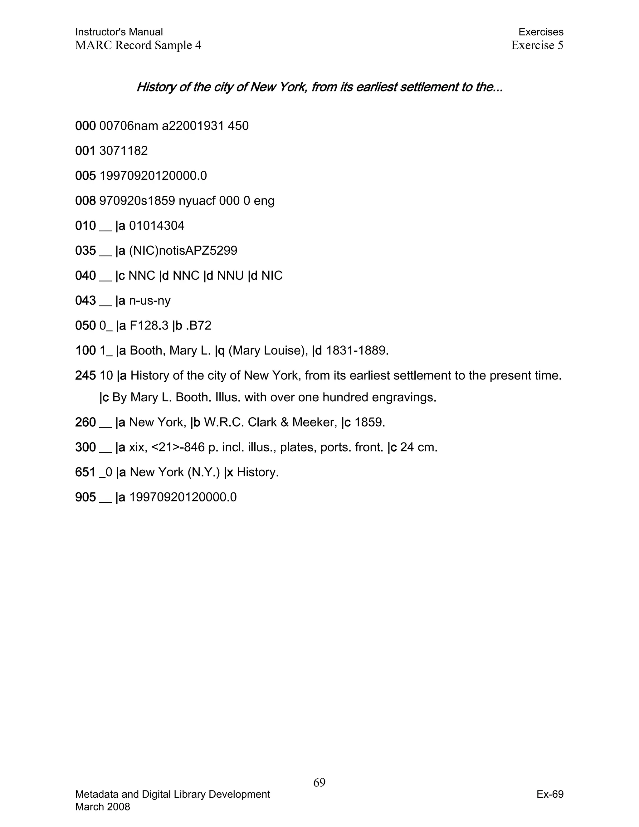 Instructor's Manual Exercises
MARC Record Sample 4 Exercise 5
History of the city of New York, from its earliest settlement to the... 

000 00706nam a22001931 450
001 3071182
005 19970920120000.0
008 970920s1859 nyuacf 000 0 eng
010 __ |a 01014304
035 __ |a (NIC)notisAPZ5299
040 __ |c NNC |d NNC |d NNU |d NIC
043 __ |a n-us-ny
050 0_ |a F128.3 |b .B72
100 1_ |a Booth, Mary L. |q (Mary Louise), |d 1831-1889.
245 10 |a History of the city of New York, from its earliest settlement to the present time.
|c By Mary L. Booth. Illus. with over one hundred engravings.
260 __ |a New York, |b W.R.C. Clark & Meeker, |c 1859.
300 __ |a xix, <21>-846 p. incl. illus., plates, ports. front. |c 24 cm.
651 _0 |a New York (N.Y.) |x History.
905 __ |a 19970920120000.0
69 

Metadata and Digital Library Development
March 2008
Ex-69
 