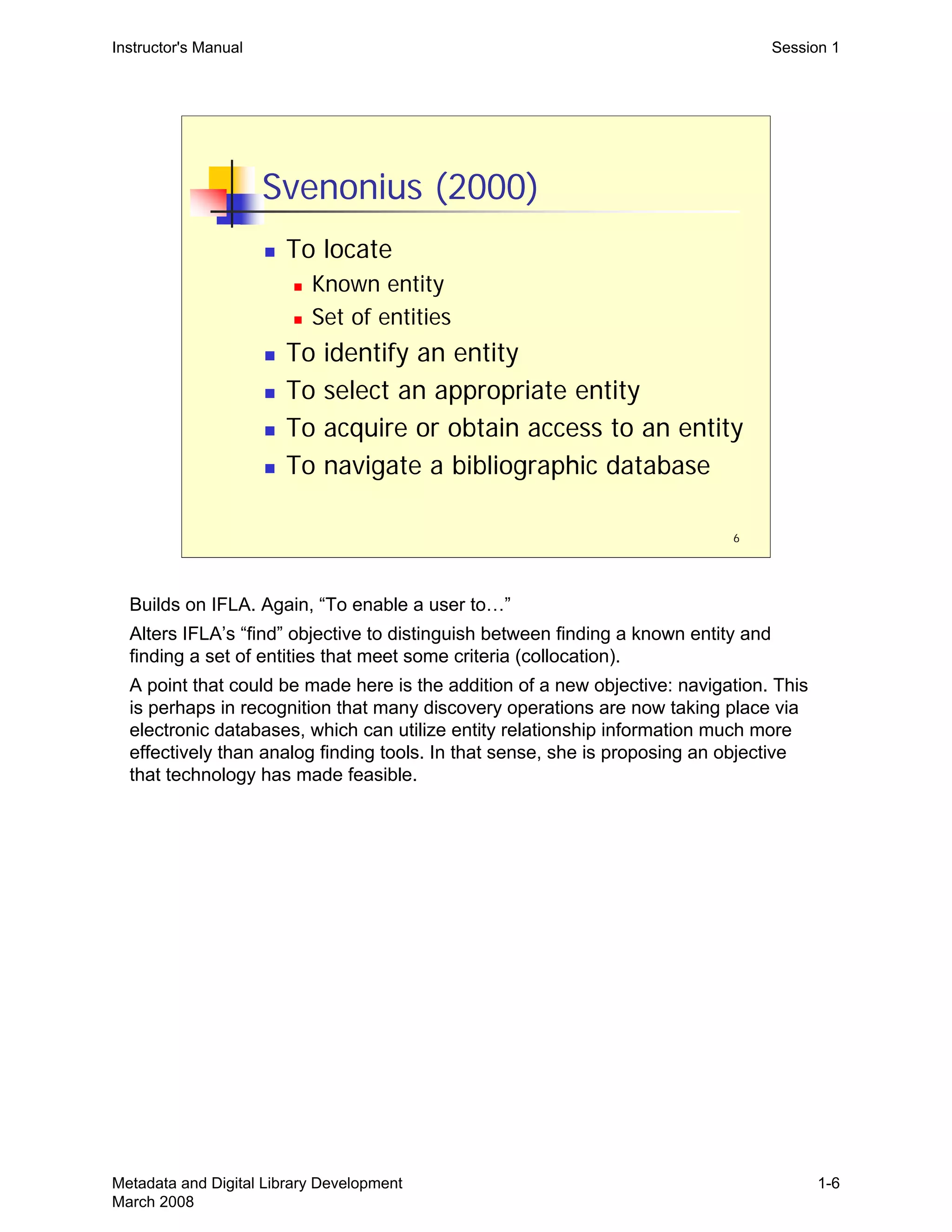 6
Svenonius (2000)
„ To locate
„ Known entity
„ Set of entities
„ To identify an entity
„ To select an appropriate entity
„ To acquire or obtain access to an entity
„ To navigate a bibliographic database
Instructor's Manual Session 1
Builds on IFLA. Again, “To enable a user to…”
Alters IFLA’s “find” objective to distinguish between finding a known entity and
finding a set of entities that meet some criteria (collocation).
A point that could be made here is the addition of a new objective: navigation. This
is perhaps in recognition that many discovery operations are now taking place via
electronic databases, which can utilize entity relationship information much more
effectively than analog finding tools. In that sense, she is proposing an objective
that technology has made feasible.
Metadata and Digital Library Development
March 2008
1-6
 