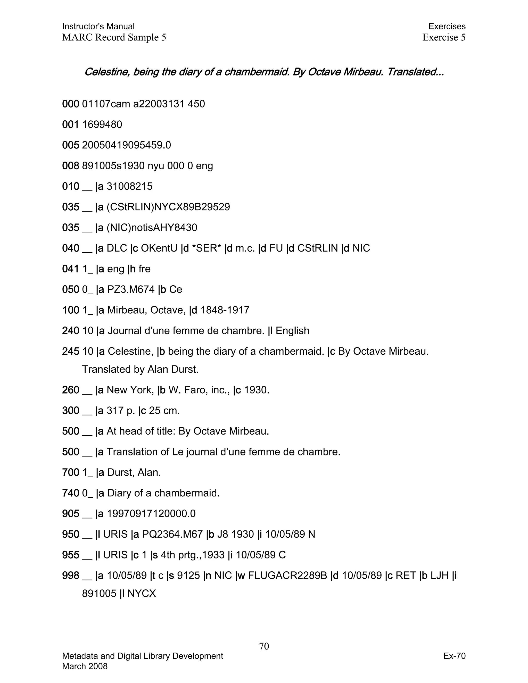 Instructor's Manual Exercises
MARC Record Sample 5 Exercise 5
Celestine, being the diary of a chambermaid. By Octave Mirbeau. Translated...
000 01107cam a22003131 450
001 1699480
005 20050419095459.0
008 891005s1930 nyu 000 0 eng
010 __ |a 31008215
035 __ |a (CStRLIN)NYCX89B29529
035 __ |a (NIC)notisAHY8430
040 __ |a DLC |c OKentU |d *SER* |d m.c. |d FU |d CStRLIN |d NIC
041 1_ |a eng |h fre
050 0_ |a PZ3.M674 |b Ce
100 1_ |a Mirbeau, Octave, |d 1848-1917
240 10 |a Journal d’une femme de chambre. |l English
245 10 |a Celestine, |b being the diary of a chambermaid. |c By Octave Mirbeau.
Translated by Alan Durst.
260 __ |a New York, |b W. Faro, inc., |c 1930.
300 __ |a 317 p. |c 25 cm.
500 __ |a At head of title: By Octave Mirbeau.
500 __ |a Translation of Le journal d’une femme de chambre.
700 1_ |a Durst, Alan.
740 0_ |a Diary of a chambermaid.
905 __ |a 19970917120000.0
950 __ |l URIS |a PQ2364.M67 |b J8 1930 |i 10/05/89 N
955 __ |l URIS |c 1 |s 4th prtg.,1933 |i 10/05/89 C
998 __ |a 10/05/89 |t c |s 9125 |n NIC |w FLUGACR2289B |d 10/05/89 |c RET |b LJH |i
891005 |l NYCX
70 

Metadata and Digital Library Development
March 2008
Ex-70
 